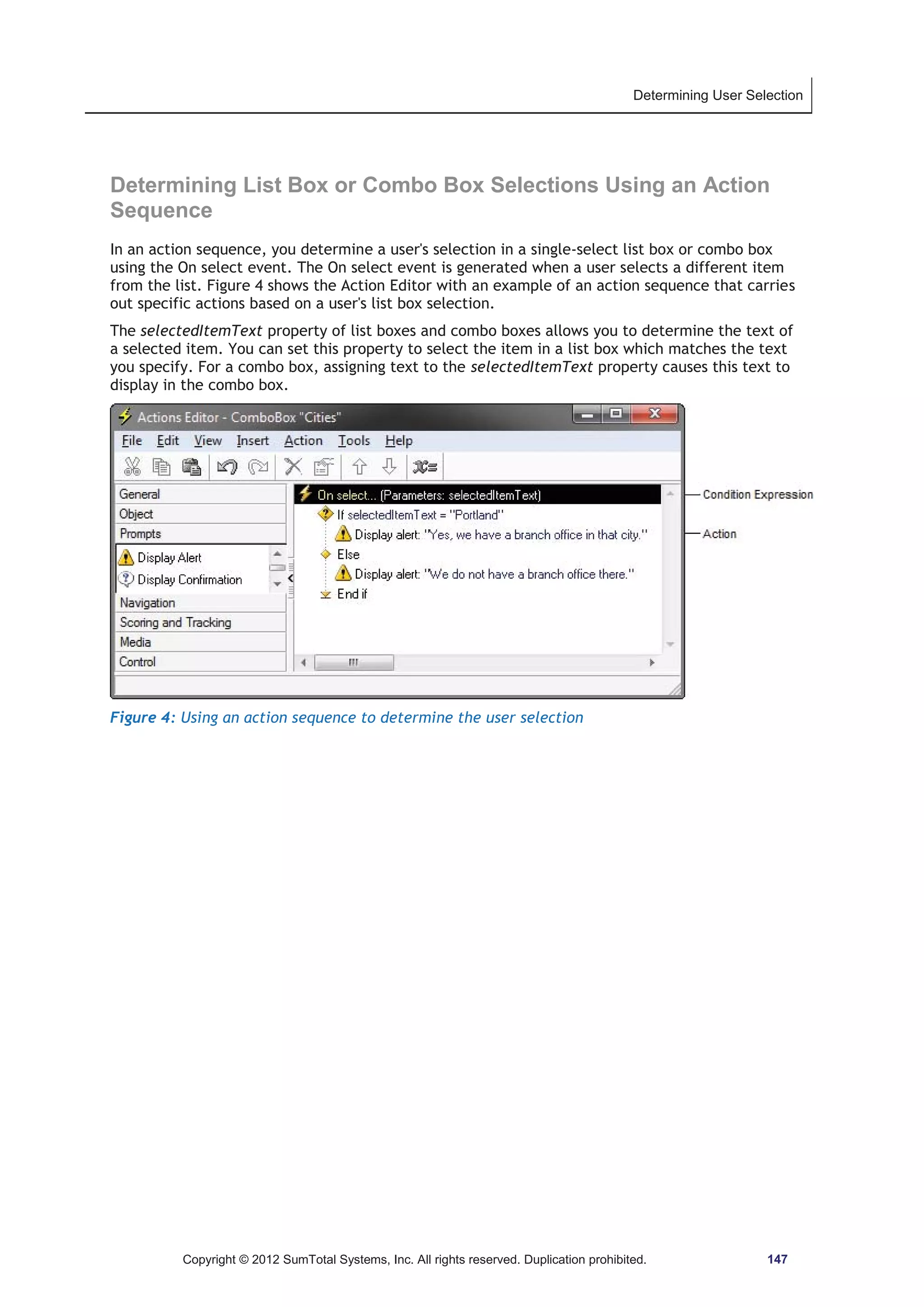 Determining User Selection 
Determining List Box or Combo Box Selections Using an Action 
Sequence 
In an action sequence, you determine a user's selection in a single-select list box or combo box 
using the On select event. The On select event is generated when a user selects a different item 
from the list. Figure 4 shows the Action Editor with an example of an action sequence that carries 
out specific actions based on a user's list box selection. 
The selectedItemText property of list boxes and combo boxes allows you to determine the text of 
a selected item. You can set this property to select the item in a list box which matches the text 
you specify. For a combo box, assigning text to the selectedItemText property causes this text to 
display in the combo box. 
Figure 4: Using an action sequence to determine the user selection 
Copyright © 2012 SumTotal Systems, Inc. All rights reserved. Duplication prohibited. 147 
 