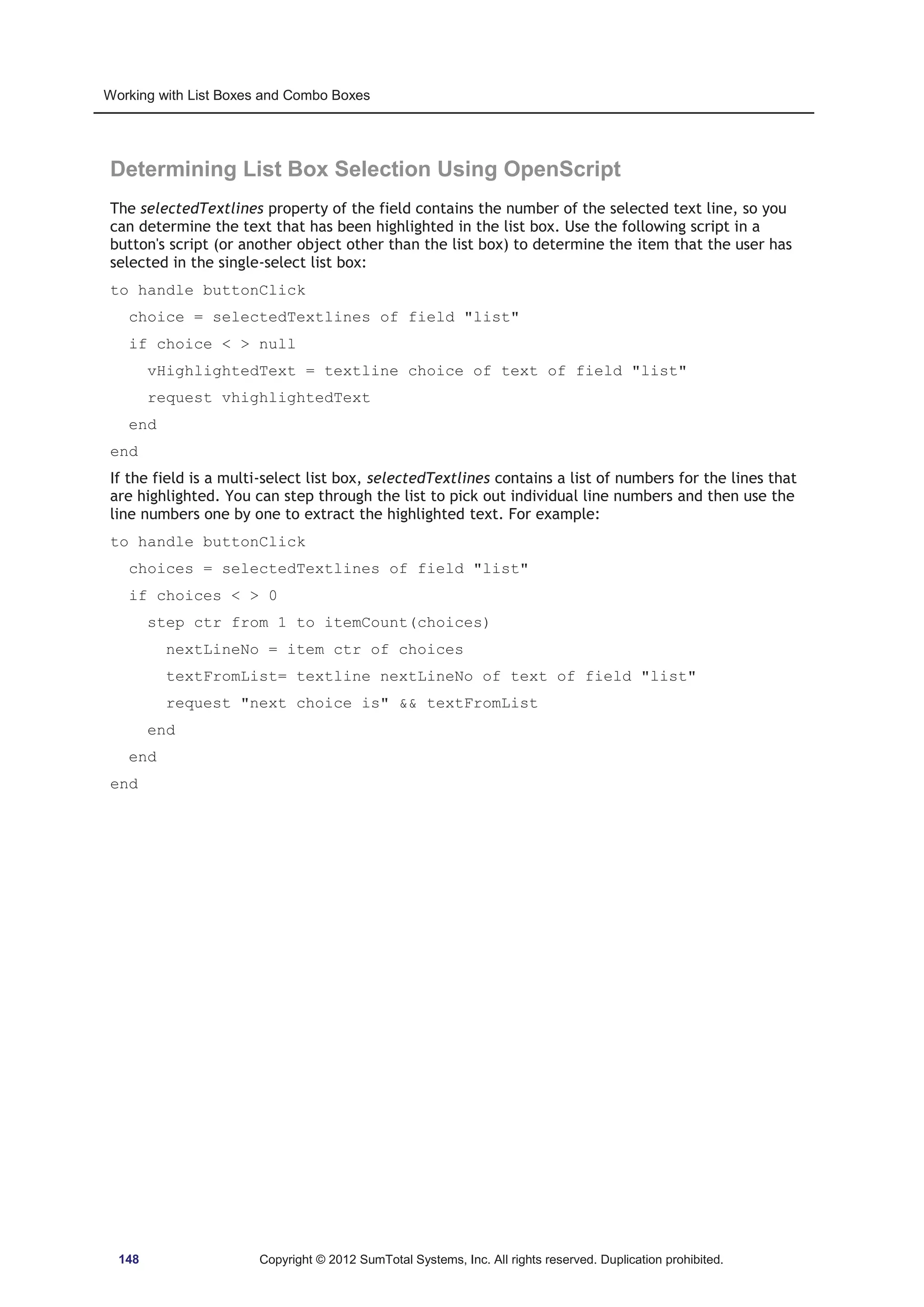 Working with List Boxes and Combo Boxes 
Determining List Box Selection Using OpenScript 
The selectedTextlines property of the field contains the number of the selected text line, so you 
can determine the text that has been highlighted in the list box. Use the following script in a 
button's script (or another object other than the list box) to determine the item that the user has 
selected in the single-select list box: 
to handle buttonClick 
choice = selectedTextlines of field list 
if choice   null 
vHighlightedText = textline choice of text of field list 
request vhighlightedText 
end 
end 
If the field is a multi-select list box, selectedTextlines contains a list of numbers for the lines that 
are highlighted. You can step through the list to pick out individual line numbers and then use the 
line numbers one by one to extract the highlighted text. For example: 
to handle buttonClick 
choices = selectedTextlines of field list 
if choices   0 
step ctr from 1 to itemCount(choices) 
nextLineNo = item ctr of choices 
textFromList= textline nextLineNo of text of field list 
request next choice is  textFromList 
end 
end 
end 
148 Copyright © 2012 SumTotal Systems, Inc. All rights reserved. Duplication prohibited. 
 