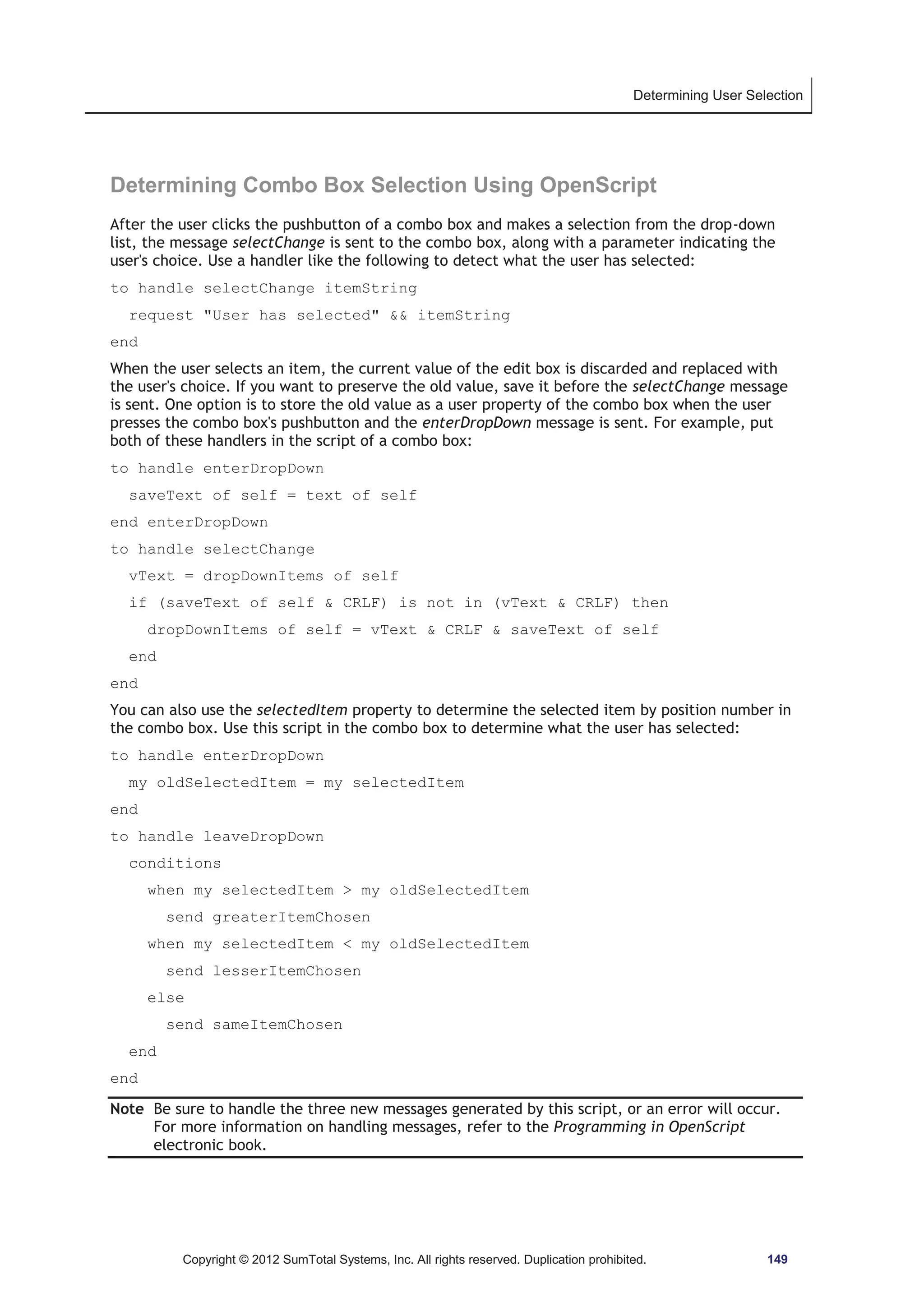 Determining User Selection 
Determining Combo Box Selection Using OpenScript 
After the user clicks the pushbutton of a combo box and makes a selection from the drop-down 
list, the message selectChange is sent to the combo box, along with a parameter indicating the 
user's choice. Use a handler like the following to detect what the user has selected: 
to handle selectChange itemString 
request User has selected  itemString 
end 
When the user selects an item, the current value of the edit box is discarded and replaced with 
the user's choice. If you want to preserve the old value, save it before the selectChange message 
is sent. One option is to store the old value as a user property of the combo box when the user 
presses the combo box's pushbutton and the enterDropDown message is sent. For example, put 
both of these handlers in the script of a combo box: 
to handle enterDropDown 
saveText of self = text of self 
end enterDropDown 
to handle selectChange 
vText = dropDownItems of self 
if (saveText of self  CRLF) is not in (vText  CRLF) then 
dropDownItems of self = vText  CRLF  saveText of self 
Copyright © 2012 SumTotal Systems, Inc. All rights reserved. Duplication prohibited. 149 
end 
end 
You can also use the selectedItem property to determine the selected item by position number in 
the combo box. Use this script in the combo box to determine what the user has selected: 
to handle enterDropDown 
my oldSelectedItem = my selectedItem 
end 
to handle leaveDropDown 
conditions 
when my selectedItem  my oldSelectedItem 
send greaterItemChosen 
when my selectedItem  my oldSelectedItem 
send lesserItemChosen 
else 
send sameItemChosen 
end 
end 
Note Be sure to handle the three new messages generated by this script, or an error will occur. 
For more information on handling messages, refer to the Programming in OpenScript 
electronic book. 
 