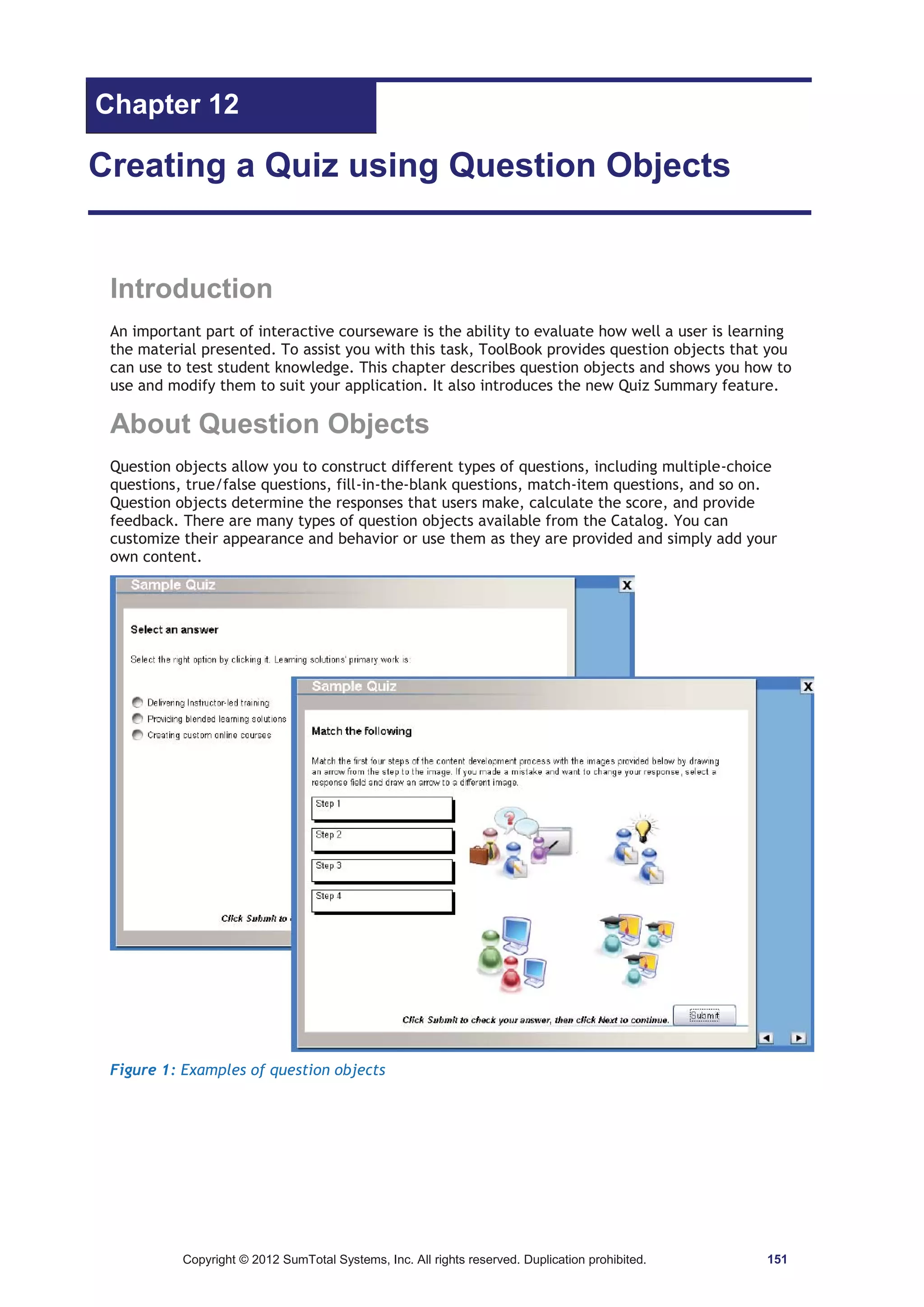 Chapter 12 
Creating a Quiz using Question Objects 
Introduction 
An important part of interactive courseware is the ability to evaluate how well a user is learning 
the material presented. To assist you with this task, ToolBook provides question objects that you 
can use to test student knowledge. This chapter describes question objects and shows you how to 
use and modify them to suit your application. It also introduces the new Quiz Summary feature. 
About Question Objects 
Question objects allow you to construct different types of questions, including multiple-choice 
questions, true/false questions, fill-in-the-blank questions, match-item questions, and so on. 
Question objects determine the responses that users make, calculate the score, and provide 
feedback. There are many types of question objects available from the Catalog. You can 
customize their appearance and behavior or use them as they are provided and simply add your 
own content. 
Figure 1: Examples of question objects 
Copyright © 2012 SumTotal Systems, Inc. All rights reserved. Duplication prohibited. 151 
 