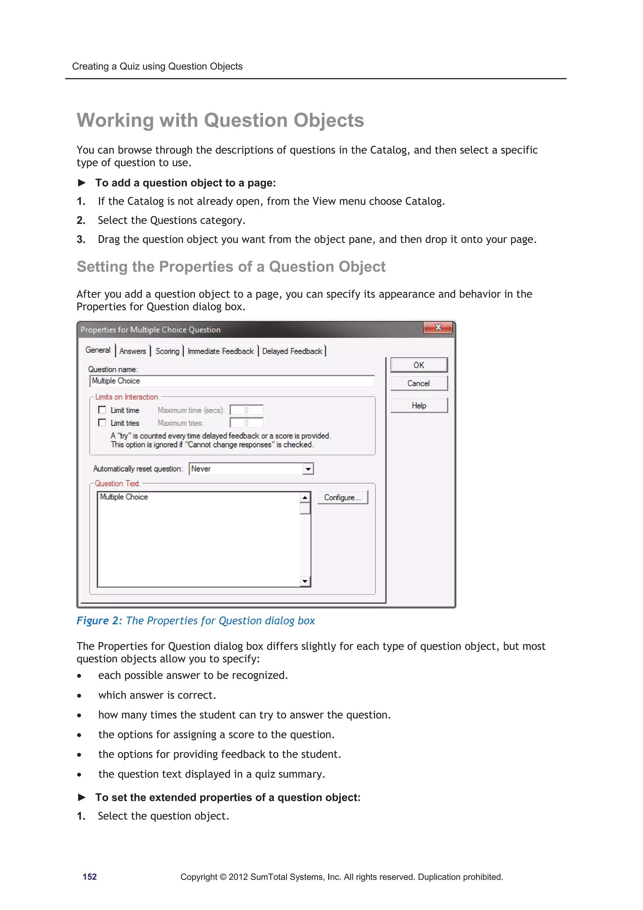Creating a Quiz using Question Objects 
Working with Question Objects 
You can browse through the descriptions of questions in the Catalog, and then select a specific 
type of question to use. 
► To add a question object to a page: 
1. If the Catalog is not already open, from the View menu choose Catalog. 
2. Select the Questions category. 
3. Drag the question object you want from the object pane, and then drop it onto your page. 
Setting the Properties of a Question Object 
After you add a question object to a page, you can specify its appearance and behavior in the 
Properties for Question dialog box. 
Figure 2: The Properties for Question dialog box 
The Properties for Question dialog box differs slightly for each type of question object, but most 
question objects allow you to specify: 
x each possible answer to be recognized. 
x which answer is correct. 
x how many times the student can try to answer the question. 
x the options for assigning a score to the question. 
x the options for providing feedback to the student. 
x the question text displayed in a quiz summary. 
► To set the extended properties of a question object: 
1. Select the question object. 
152 Copyright © 2012 SumTotal Systems, Inc. All rights reserved. Duplication prohibited. 
 
