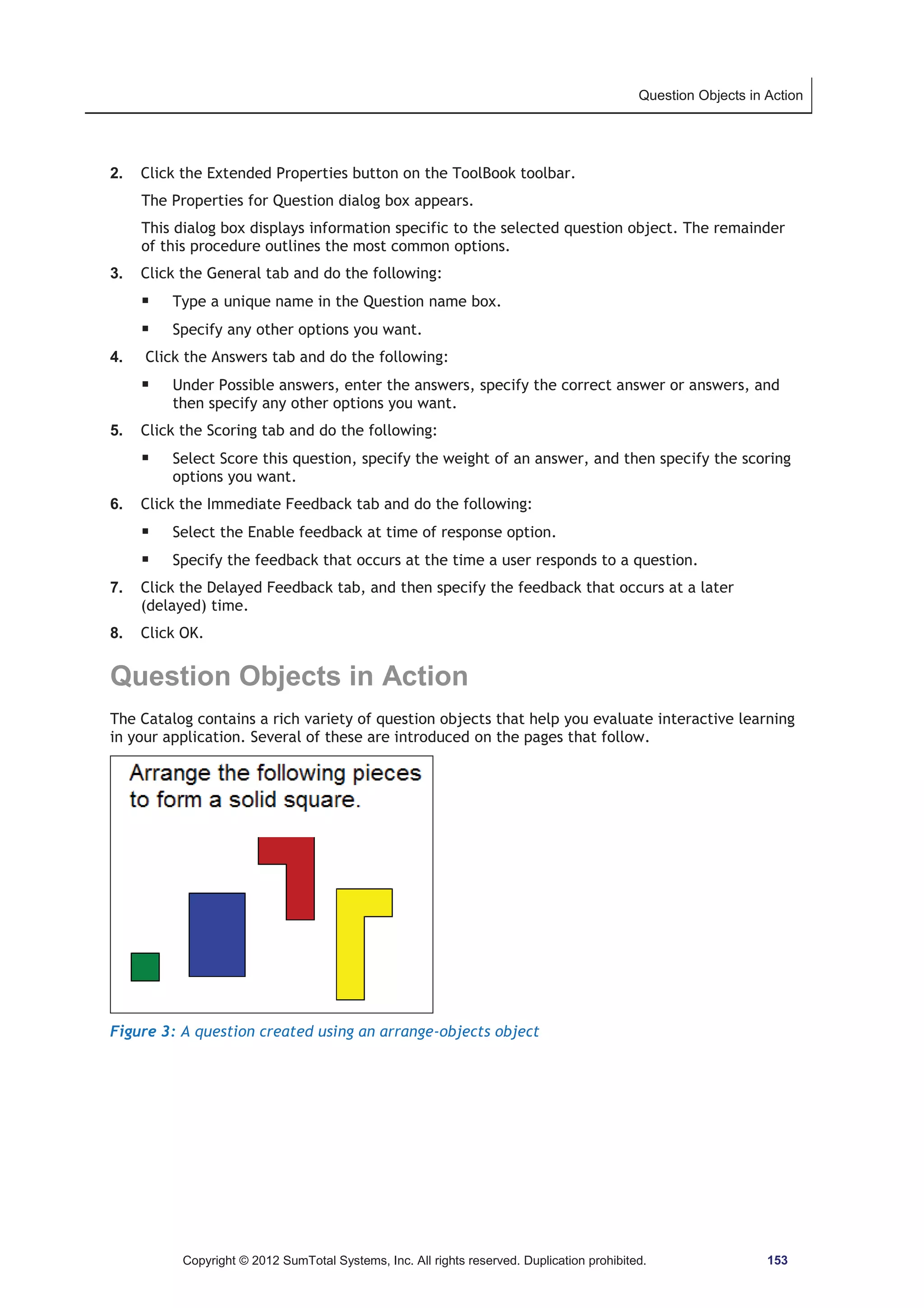 Question Objects in Action 
2. Click the Extended Properties button on the ToolBook toolbar. 
The Properties for Question dialog box appears. 
This dialog box displays information specific to the selected question object. The remainder 
of this procedure outlines the most common options. 
3. Click the General tab and do the following: 
ƒ Type a unique name in the Question name box. 
ƒ Specify any other options you want. 
4. Click the Answers tab and do the following: 
ƒ Under Possible answers, enter the answers, specify the correct answer or answers, and 
then specify any other options you want. 
5. Click the Scoring tab and do the following: 
ƒ Select Score this question, specify the weight of an answer, and then specify the scoring 
options you want. 
6. Click the Immediate Feedback tab and do the following: 
ƒ Select the Enable feedback at time of response option. 
ƒ Specify the feedback that occurs at the time a user responds to a question. 
7. Click the Delayed Feedback tab, and then specify the feedback that occurs at a later 
(delayed) time. 
8. Click OK. 
Question Objects in Action 
The Catalog contains a rich variety of question objects that help you evaluate interactive learning 
in your application. Several of these are introduced on the pages that follow. 
Figure 3: A question created using an arrange-objects object 
Copyright © 2012 SumTotal Systems, Inc. All rights reserved. Duplication prohibited. 153 
 