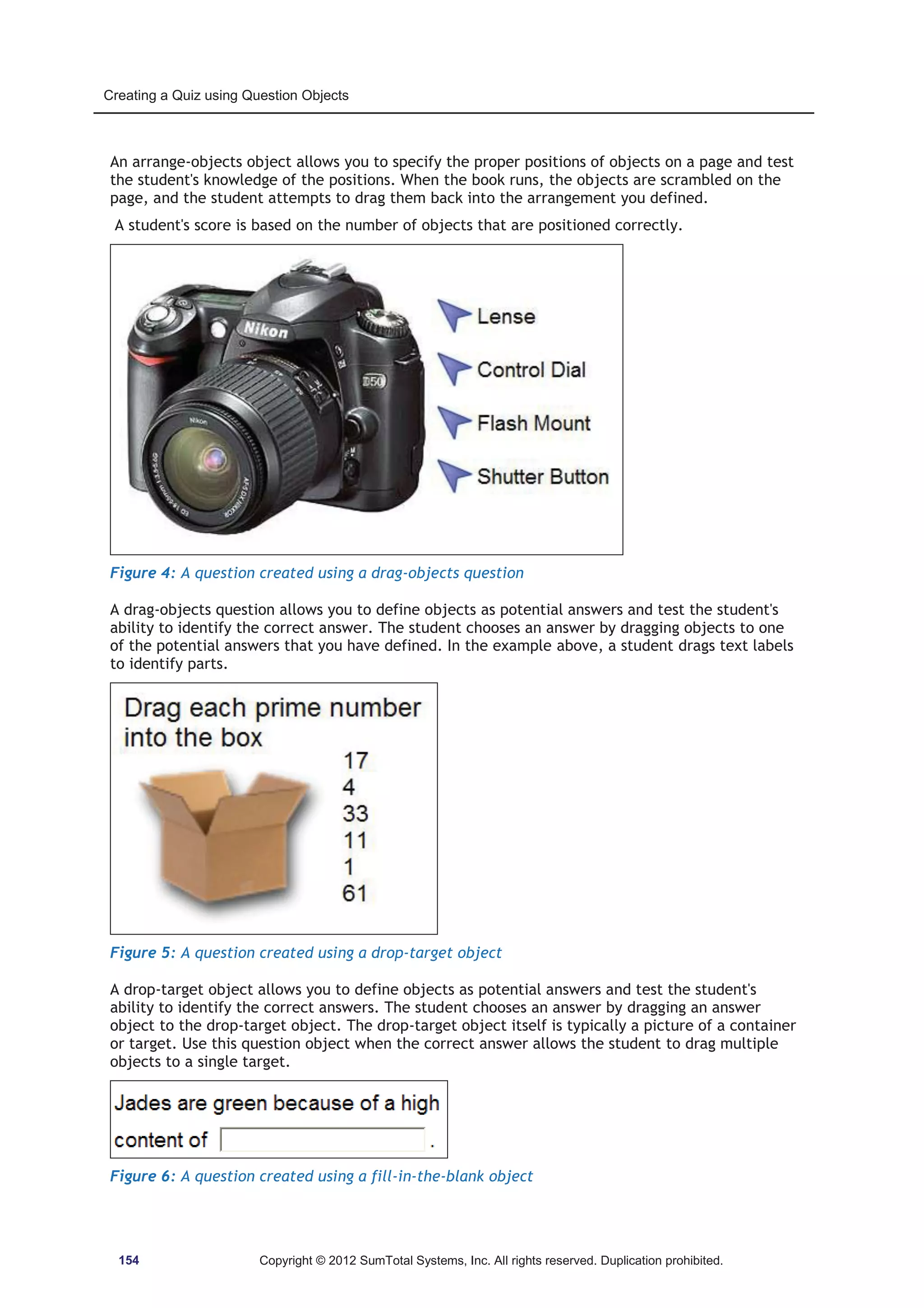 Creating a Quiz using Question Objects 
An arrange-objects object allows you to specify the proper positions of objects on a page and test 
the student's knowledge of the positions. When the book runs, the objects are scrambled on the 
page, and the student attempts to drag them back into the arrangement you defined. 
A student's score is based on the number of objects that are positioned correctly. 
Figure 4: A question created using a drag-objects question 
A drag-objects question allows you to define objects as potential answers and test the student's 
ability to identify the correct answer. The student chooses an answer by dragging objects to one 
of the potential answers that you have defined. In the example above, a student drags text labels 
to identify parts. 
Figure 5: A question created using a drop-target object 
A drop-target object allows you to define objects as potential answers and test the student's 
ability to identify the correct answers. The student chooses an answer by dragging an answer 
object to the drop-target object. The drop-target object itself is typically a picture of a container 
or target. Use this question object when the correct answer allows the student to drag multiple 
objects to a single target. 
Figure 6: A question created using a fill-in-the-blank object 
154 Copyright © 2012 SumTotal Systems, Inc. All rights reserved. Duplication prohibited. 
 