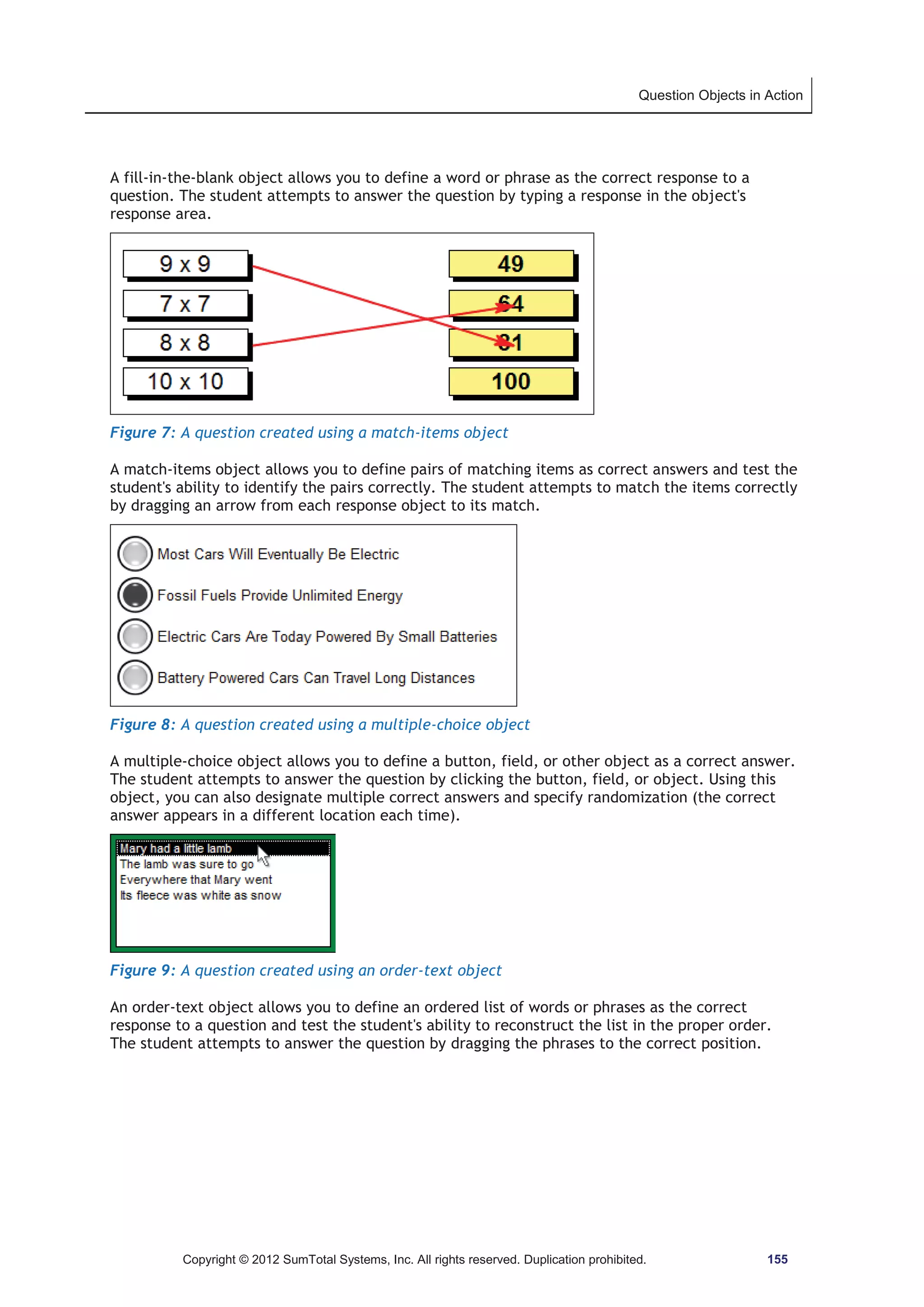 Question Objects in Action 
A fill-in-the-blank object allows you to define a word or phrase as the correct response to a 
question. The student attempts to answer the question by typing a response in the object's 
response area. 
Figure 7: A question created using a match-items object 
A match-items object allows you to define pairs of matching items as correct answers and test the 
student's ability to identify the pairs correctly. The student attempts to match the items correctly 
by dragging an arrow from each response object to its match. 
Figure 8: A question created using a multiple-choice object 
A multiple-choice object allows you to define a button, field, or other object as a correct answer. 
The student attempts to answer the question by clicking the button, field, or object. Using this 
object, you can also designate multiple correct answers and specify randomization (the correct 
answer appears in a different location each time). 
Figure 9: A question created using an order-text object 
An order-text object allows you to define an ordered list of words or phrases as the correct 
response to a question and test the student's ability to reconstruct the list in the proper order. 
The student attempts to answer the question by dragging the phrases to the correct position. 
Copyright © 2012 SumTotal Systems, Inc. All rights reserved. Duplication prohibited. 155 
 