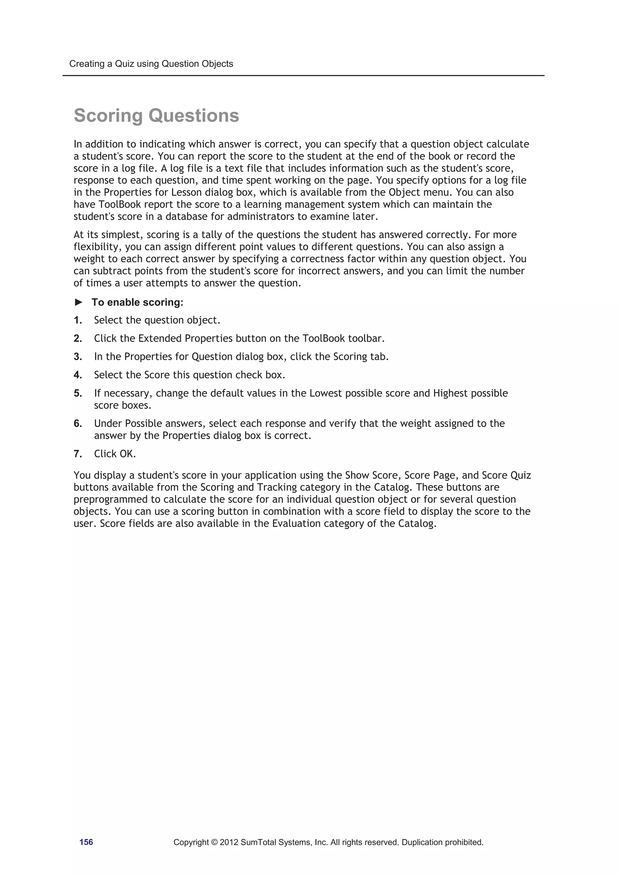 Creating a Quiz using Question Objects 
Scoring Questions 
In addition to indicating which answer is correct, you can specify that a question object calculate 
a student's score. You can report the score to the student at the end of the book or record the 
score in a log file. A log file is a text file that includes information such as the student's score, 
response to each question, and time spent working on the page. You specify options for a log file 
in the Properties for Lesson dialog box, which is available from the Object menu. You can also 
have ToolBook report the score to a learning management system which can maintain the 
student's score in a database for administrators to examine later. 
At its simplest, scoring is a tally of the questions the student has answered correctly. For more 
flexibility, you can assign different point values to different questions. You can also assign a 
weight to each correct answer by specifying a correctness factor within any question object. You 
can subtract points from the student's score for incorrect answers, and you can limit the number 
of times a user attempts to answer the question. 
► To enable scoring: 
1. Select the question object. 
2. Click the Extended Properties button on the ToolBook toolbar. 
3. In the Properties for Question dialog box, click the Scoring tab. 
4. Select the Score this question check box. 
5. If necessary, change the default values in the Lowest possible score and Highest possible 
score boxes. 
6. Under Possible answers, select each response and verify that the weight assigned to the 
answer by the Properties dialog box is correct. 
7. Click OK. 
You display a student's score in your application using the Show Score, Score Page, and Score Quiz 
buttons available from the Scoring and Tracking category in the Catalog. These buttons are 
preprogrammed to calculate the score for an individual question object or for several question 
objects. You can use a scoring button in combination with a score field to display the score to the 
user. Score fields are also available in the Evaluation category of the Catalog. 
156 Copyright © 2012 SumTotal Systems, Inc. All rights reserved. Duplication prohibited. 
 