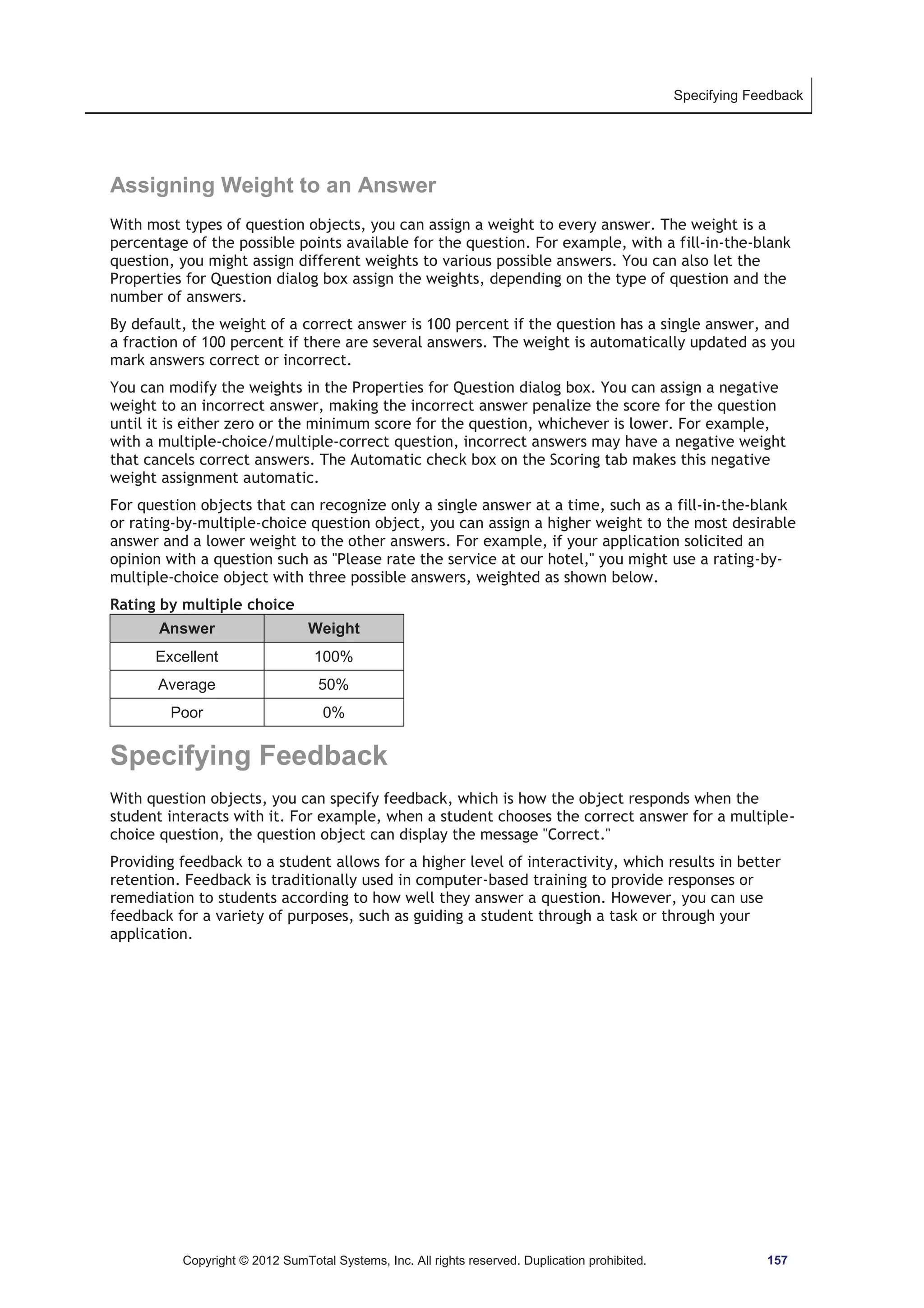 Specifying Feedback 
Assigning Weight to an Answer 
With most types of question objects, you can assign a weight to every answer. The weight is a 
percentage of the possible points available for the question. For example, with a fill-in-the-blank 
question, you might assign different weights to various possible answers. You can also let the 
Properties for Question dialog box assign the weights, depending on the type of question and the 
number of answers. 
By default, the weight of a correct answer is 100 percent if the question has a single answer, and 
a fraction of 100 percent if there are several answers. The weight is automatically updated as you 
mark answers correct or incorrect. 
You can modify the weights in the Properties for Question dialog box. You can assign a negative 
weight to an incorrect answer, making the incorrect answer penalize the score for the question 
until it is either zero or the minimum score for the question, whichever is lower. For example, 
with a multiple-choice/multiple-correct question, incorrect answers may have a negative weight 
that cancels correct answers. The Automatic check box on the Scoring tab makes this negative 
weight assignment automatic. 
For question objects that can recognize only a single answer at a time, such as a fill-in-the-blank 
or rating-by-multiple-choice question object, you can assign a higher weight to the most desirable 
answer and a lower weight to the other answers. For example, if your application solicited an 
opinion with a question such as Please rate the service at our hotel, you might use a rating-by-multiple- 
choice object with three possible answers, weighted as shown below. 
Rating by multiple choice 
Answer Weight 
Excellent 100% 
Average 50% 
Poor 0% 
Specifying Feedback 
With question objects, you can specify feedback, which is how the object responds when the 
student interacts with it. For example, when a student chooses the correct answer for a multiple-choice 
question, the question object can display the message Correct. 
Providing feedback to a student allows for a higher level of interactivity, which results in better 
retention. Feedback is traditionally used in computer-based training to provide responses or 
remediation to students according to how well they answer a question. However, you can use 
feedback for a variety of purposes, such as guiding a student through a task or through your 
application. 
Copyright © 2012 SumTotal Systems, Inc. All rights reserved. Duplication prohibited. 157 
 