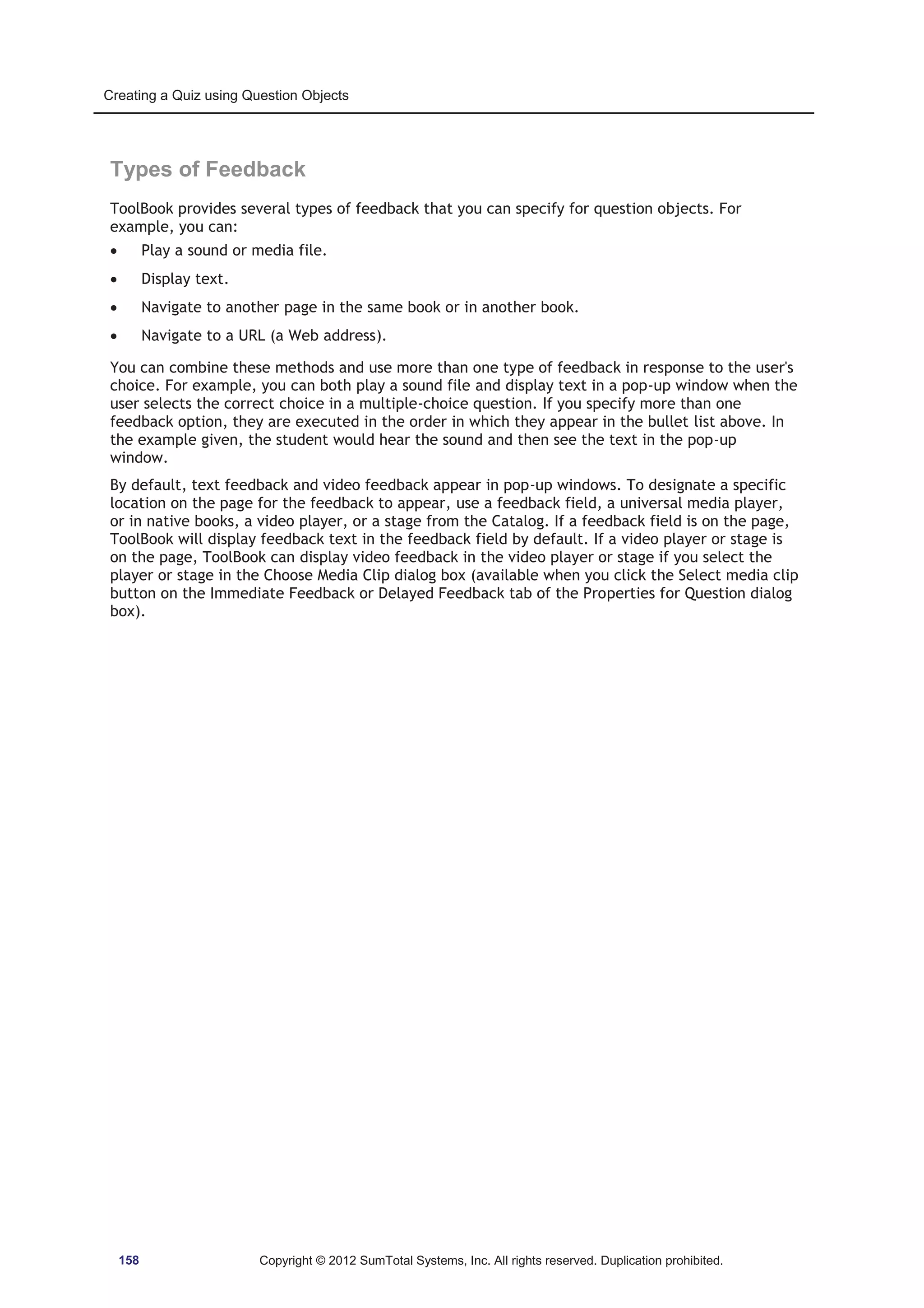 Creating a Quiz using Question Objects 
Types of Feedback 
ToolBook provides several types of feedback that you can specify for question objects. For 
example, you can: 
x Play a sound or media file. 
x Display text. 
x Navigate to another page in the same book or in another book. 
x Navigate to a URL (a Web address). 
You can combine these methods and use more than one type of feedback in response to the user's 
choice. For example, you can both play a sound file and display text in a pop-up window when the 
user selects the correct choice in a multiple-choice question. If you specify more than one 
feedback option, they are executed in the order in which they appear in the bullet list above. In 
the example given, the student would hear the sound and then see the text in the pop-up 
window. 
By default, text feedback and video feedback appear in pop-up windows. To designate a specific 
location on the page for the feedback to appear, use a feedback field, a universal media player, 
or in native books, a video player, or a stage from the Catalog. If a feedback field is on the page, 
ToolBook will display feedback text in the feedback field by default. If a video player or stage is 
on the page, ToolBook can display video feedback in the video player or stage if you select the 
player or stage in the Choose Media Clip dialog box (available when you click the Select media clip 
button on the Immediate Feedback or Delayed Feedback tab of the Properties for Question dialog 
box). 
158 Copyright © 2012 SumTotal Systems, Inc. All rights reserved. Duplication prohibited. 
 