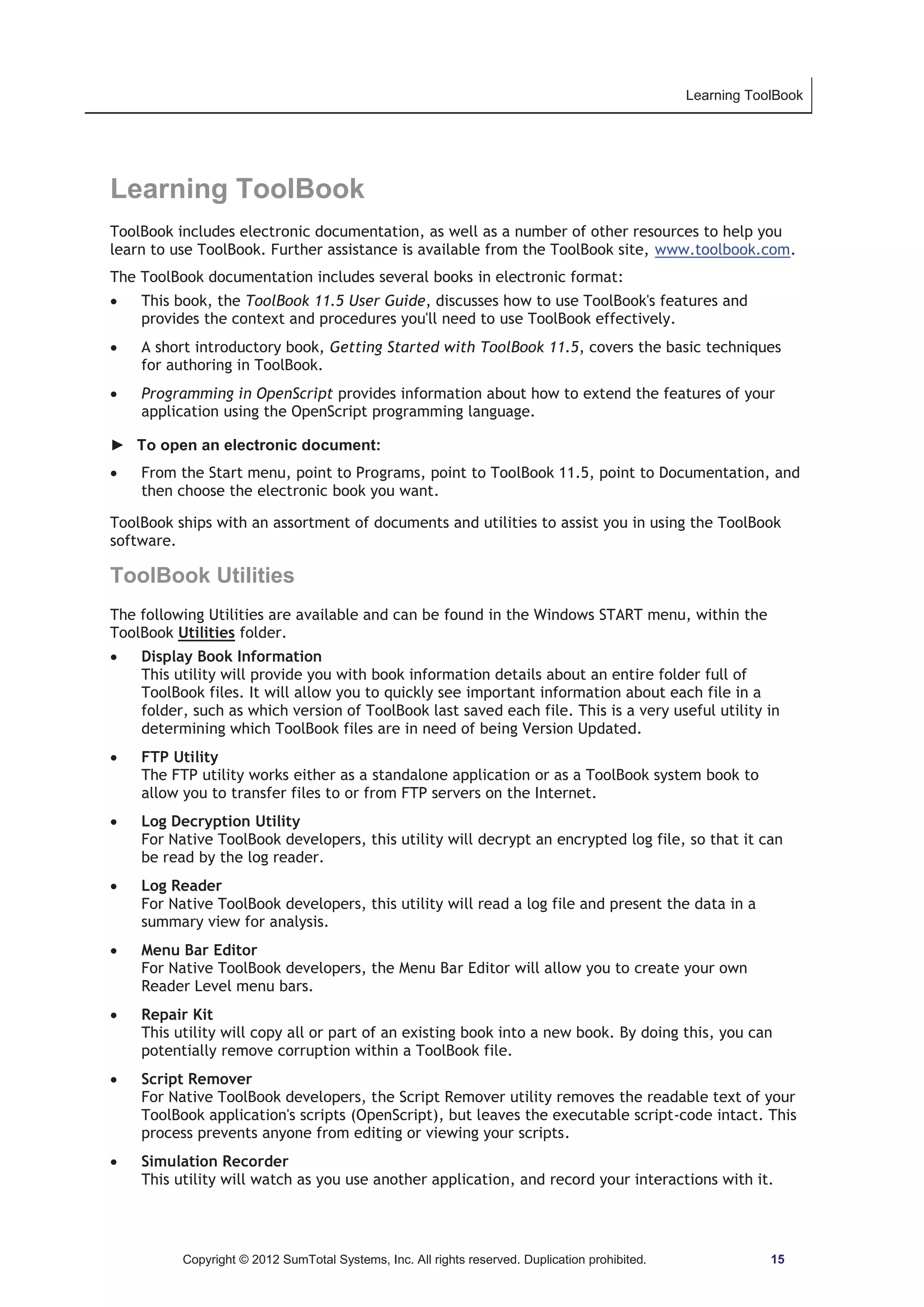 Learning ToolBook 
Learning ToolBook 
ToolBook includes electronic documentation, as well as a number of other resources to help you 
learn to use ToolBook. Further assistance is available from the ToolBook site, www.toolbook.com. 
The ToolBook documentation includes several books in electronic format: 
x This book, the ToolBook 11.5 User Guide, discusses how to use ToolBook's features and 
provides the context and procedures you'll need to use ToolBook effectively. 
x A short introductory book, Getting Started with ToolBook 11.5, covers the basic techniques 
for authoring in ToolBook. 
x Programming in OpenScript provides information about how to extend the features of your 
application using the OpenScript programming language. 
► To open an electronic document: 
x From the Start menu, point to Programs, point to ToolBook 11.5, point to Documentation, and 
then choose the electronic book you want. 
ToolBook ships with an assortment of documents and utilities to assist you in using the ToolBook 
software. 
ToolBook Utilities 
The following Utilities are available and can be found in the Windows START menu, within the 
ToolBook Utilities folder. 
x Display Book Information 
This utility will provide you with book information details about an entire folder full of 
ToolBook files. It will allow you to quickly see important information about each file in a 
folder, such as which version of ToolBook last saved each file. This is a very useful utility in 
determining which ToolBook files are in need of being Version Updated. 
x FTP Utility 
The FTP utility works either as a standalone application or as a ToolBook system book to 
allow you to transfer files to or from FTP servers on the Internet. 
x Log Decryption Utility 
For Native ToolBook developers, this utility will decrypt an encrypted log file, so that it can 
be read by the log reader. 
x Log Reader 
For Native ToolBook developers, this utility will read a log file and present the data in a 
summary view for analysis. 
x Menu Bar Editor 
For Native ToolBook developers, the Menu Bar Editor will allow you to create your own 
Reader Level menu bars. 
x Repair Kit 
This utility will copy all or part of an existing book into a new book. By doing this, you can 
potentially remove corruption within a ToolBook file. 
x Script Remover 
For Native ToolBook developers, the Script Remover utility removes the readable text of your 
ToolBook application's scripts (OpenScript), but leaves the executable script-code intact. This 
process prevents anyone from editing or viewing your scripts. 
x Simulation Recorder 
This utility will watch as you use another application, and record your interactions with it. 
Copyright © 2012 SumTotal Systems, Inc. All rights reserved. Duplication prohibited. 15 
 