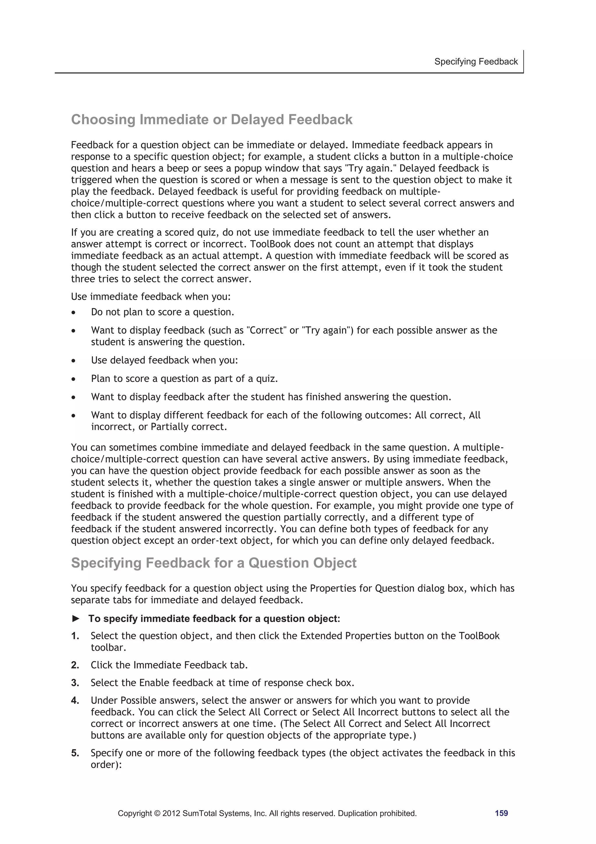 Specifying Feedback 
Choosing Immediate or Delayed Feedback 
Feedback for a question object can be immediate or delayed. Immediate feedback appears in 
response to a specific question object; for example, a student clicks a button in a multiple-choice 
question and hears a beep or sees a popup window that says Try again. Delayed feedback is 
triggered when the question is scored or when a message is sent to the question object to make it 
play the feedback. Delayed feedback is useful for providing feedback on multiple-choice/ 
multiple-correct questions where you want a student to select several correct answers and 
then click a button to receive feedback on the selected set of answers. 
If you are creating a scored quiz, do not use immediate feedback to tell the user whether an 
answer attempt is correct or incorrect. ToolBook does not count an attempt that displays 
immediate feedback as an actual attempt. A question with immediate feedback will be scored as 
though the student selected the correct answer on the first attempt, even if it took the student 
three tries to select the correct answer. 
Use immediate feedback when you: 
x Do not plan to score a question. 
x Want to display feedback (such as Correct or Try again) for each possible answer as the 
student is answering the question. 
x Use delayed feedback when you: 
x Plan to score a question as part of a quiz. 
x Want to display feedback after the student has finished answering the question. 
x Want to display different feedback for each of the following outcomes: All correct, All 
incorrect, or Partially correct. 
You can sometimes combine immediate and delayed feedback in the same question. A multiple-choice/ 
multiple-correct question can have several active answers. By using immediate feedback, 
you can have the question object provide feedback for each possible answer as soon as the 
student selects it, whether the question takes a single answer or multiple answers. When the 
student is finished with a multiple-choice/multiple-correct question object, you can use delayed 
feedback to provide feedback for the whole question. For example, you might provide one type of 
feedback if the student answered the question partially correctly, and a different type of 
feedback if the student answered incorrectly. You can define both types of feedback for any 
question object except an order-text object, for which you can define only delayed feedback. 
Specifying Feedback for a Question Object 
You specify feedback for a question object using the Properties for Question dialog box, which has 
separate tabs for immediate and delayed feedback. 
► To specify immediate feedback for a question object: 
1. Select the question object, and then click the Extended Properties button on the ToolBook 
toolbar. 
2. Click the Immediate Feedback tab. 
3. Select the Enable feedback at time of response check box. 
4. Under Possible answers, select the answer or answers for which you want to provide 
feedback. You can click the Select All Correct or Select All Incorrect buttons to select all the 
correct or incorrect answers at one time. (The Select All Correct and Select All Incorrect 
buttons are available only for question objects of the appropriate type.) 
5. Specify one or more of the following feedback types (the object activates the feedback in this 
order): 
Copyright © 2012 SumTotal Systems, Inc. All rights reserved. Duplication prohibited. 159 
 