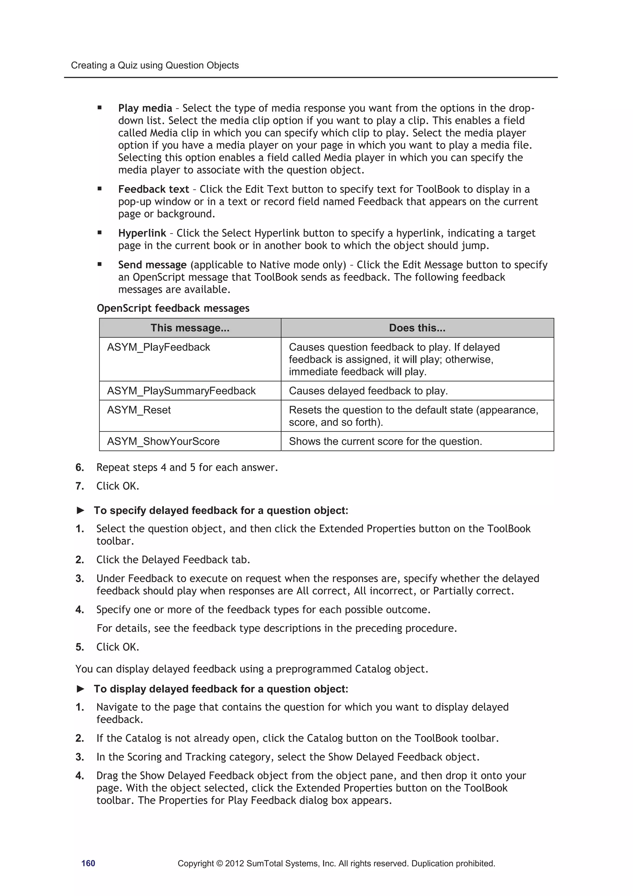 Creating a Quiz using Question Objects 
ƒ Play media – Select the type of media response you want from the options in the drop-down 
list. Select the media clip option if you want to play a clip. This enables a field 
called Media clip in which you can specify which clip to play. Select the media player 
option if you have a media player on your page in which you want to play a media file. 
Selecting this option enables a field called Media player in which you can specify the 
media player to associate with the question object. 
ƒ Feedback text – Click the Edit Text button to specify text for ToolBook to display in a 
pop-up window or in a text or record field named Feedback that appears on the current 
page or background. 
ƒ Hyperlink – Click the Select Hyperlink button to specify a hyperlink, indicating a target 
page in the current book or in another book to which the object should jump. 
ƒ Send message (applicable to Native mode only) – Click the Edit Message button to specify 
an OpenScript message that ToolBook sends as feedback. The following feedback 
messages are available. 
OpenScript feedback messages 
This message... Does this... 
ASYM_PlayFeedback Causes question feedback to play. If delayed 
feedback is assigned, it will play; otherwise, 
immediate feedback will play. 
ASYM_PlaySummaryFeedback Causes delayed feedback to play. 
ASYM_Reset Resets the question to the default state (appearance, 
score, and so forth). 
ASYM_ShowYourScore Shows the current score for the question. 
6. Repeat steps 4 and 5 for each answer. 
7. Click OK. 
► To specify delayed feedback for a question object: 
1. Select the question object, and then click the Extended Properties button on the ToolBook 
toolbar. 
2. Click the Delayed Feedback tab. 
3. Under Feedback to execute on request when the responses are, specify whether the delayed 
feedback should play when responses are All correct, All incorrect, or Partially correct. 
4. Specify one or more of the feedback types for each possible outcome. 
For details, see the feedback type descriptions in the preceding procedure. 
5. Click OK. 
You can display delayed feedback using a preprogrammed Catalog object. 
► To display delayed feedback for a question object: 
1. Navigate to the page that contains the question for which you want to display delayed 
feedback. 
2. If the Catalog is not already open, click the Catalog button on the ToolBook toolbar. 
3. In the Scoring and Tracking category, select the Show Delayed Feedback object. 
4. Drag the Show Delayed Feedback object from the object pane, and then drop it onto your 
page. With the object selected, click the Extended Properties button on the ToolBook 
toolbar. The Properties for Play Feedback dialog box appears. 
160 Copyright © 2012 SumTotal Systems, Inc. All rights reserved. Duplication prohibited. 
 