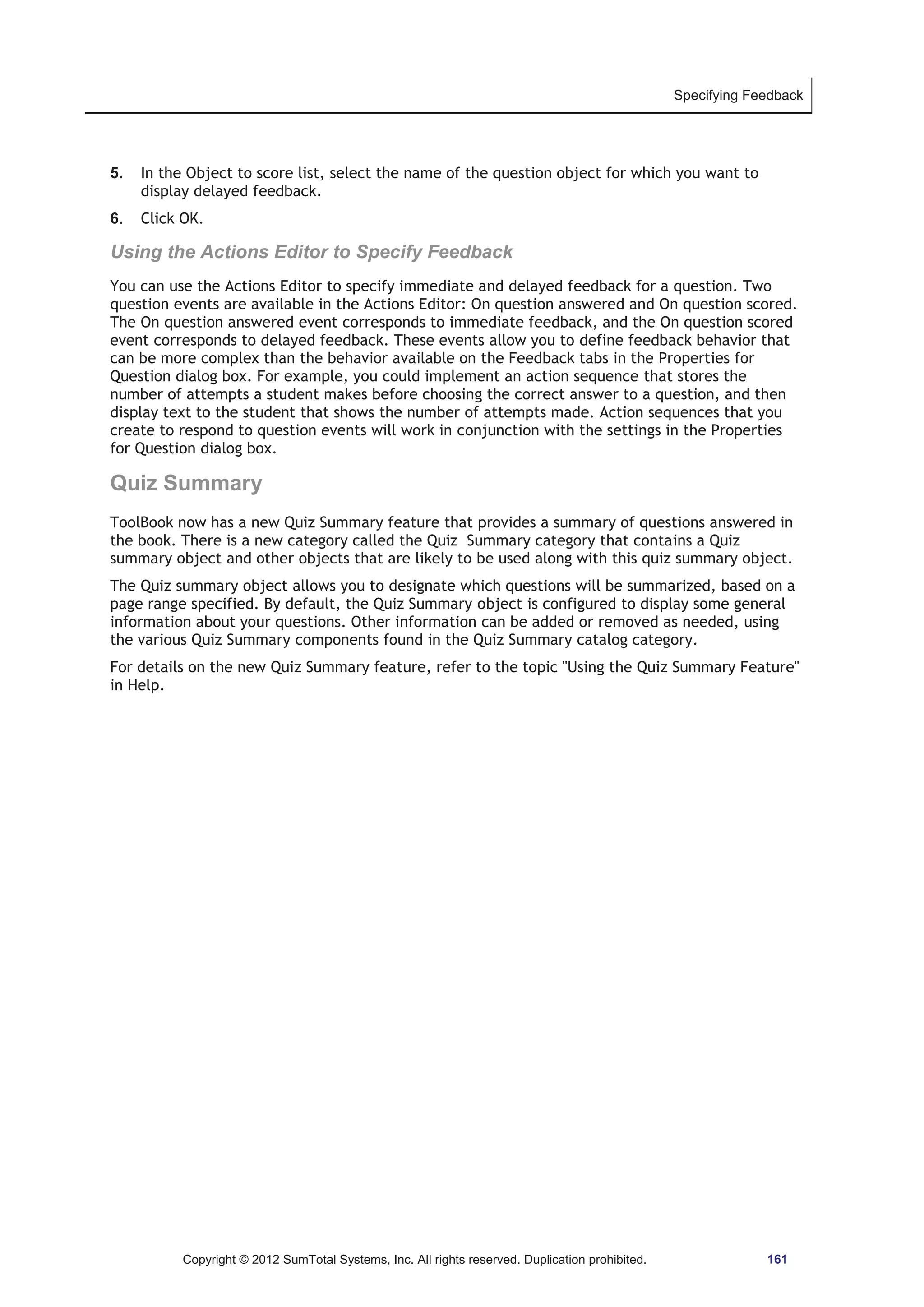 Specifying Feedback 
5. In the Object to score list, select the name of the question object for which you want to 
display delayed feedback. 
6. Click OK. 
Using the Actions Editor to Specify Feedback 
You can use the Actions Editor to specify immediate and delayed feedback for a question. Two 
question events are available in the Actions Editor: On question answered and On question scored. 
The On question answered event corresponds to immediate feedback, and the On question scored 
event corresponds to delayed feedback. These events allow you to define feedback behavior that 
can be more complex than the behavior available on the Feedback tabs in the Properties for 
Question dialog box. For example, you could implement an action sequence that stores the 
number of attempts a student makes before choosing the correct answer to a question, and then 
display text to the student that shows the number of attempts made. Action sequences that you 
create to respond to question events will work in conjunction with the settings in the Properties 
for Question dialog box. 
Quiz Summary 
ToolBook now has a new Quiz Summary feature that provides a summary of questions answered in 
the book. There is a new category called the Quiz Summary category that contains a Quiz 
summary object and other objects that are likely to be used along with this quiz summary object. 
The Quiz summary object allows you to designate which questions will be summarized, based on a 
page range specified. By default, the Quiz Summary object is configured to display some general 
information about your questions. Other information can be added or removed as needed, using 
the various Quiz Summary components found in the Quiz Summary catalog category. 
For details on the new Quiz Summary feature, refer to the topic Using the Quiz Summary Feature 
in Help. 
Copyright © 2012 SumTotal Systems, Inc. All rights reserved. Duplication prohibited. 161 
 