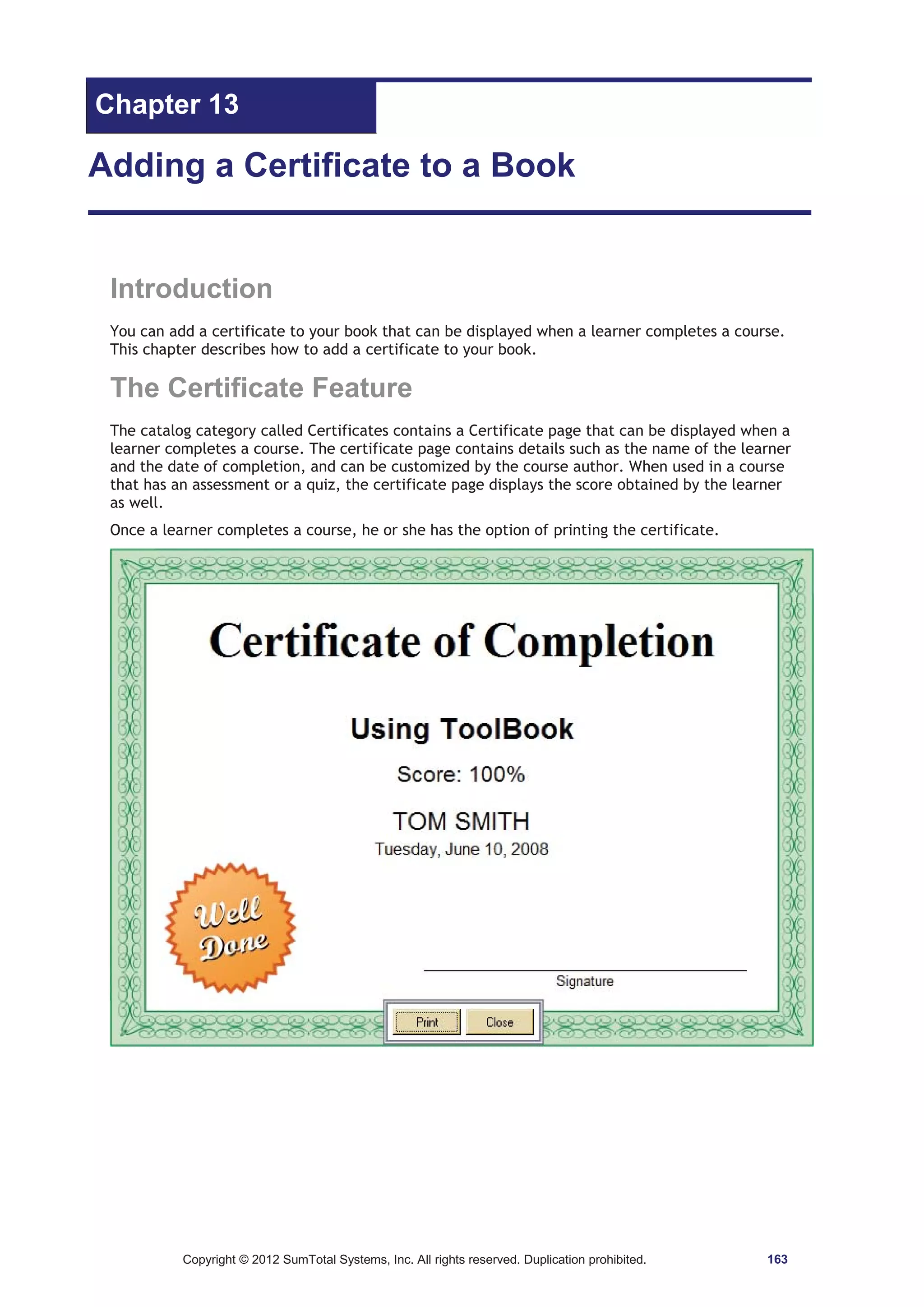 Chapter 13 
Adding a Certificate to a Book 
Introduction 
You can add a certificate to your book that can be displayed when a learner completes a course. 
This chapter describes how to add a certificate to your book. 
The Certificate Feature 
The catalog category called Certificates contains a Certificate page that can be displayed when a 
learner completes a course. The certificate page contains details such as the name of the learner 
and the date of completion, and can be customized by the course author. When used in a course 
that has an assessment or a quiz, the certificate page displays the score obtained by the learner 
as well. 
Once a learner completes a course, he or she has the option of printing the certificate. 
Copyright © 2012 SumTotal Systems, Inc. All rights reserved. Duplication prohibited. 163 
 