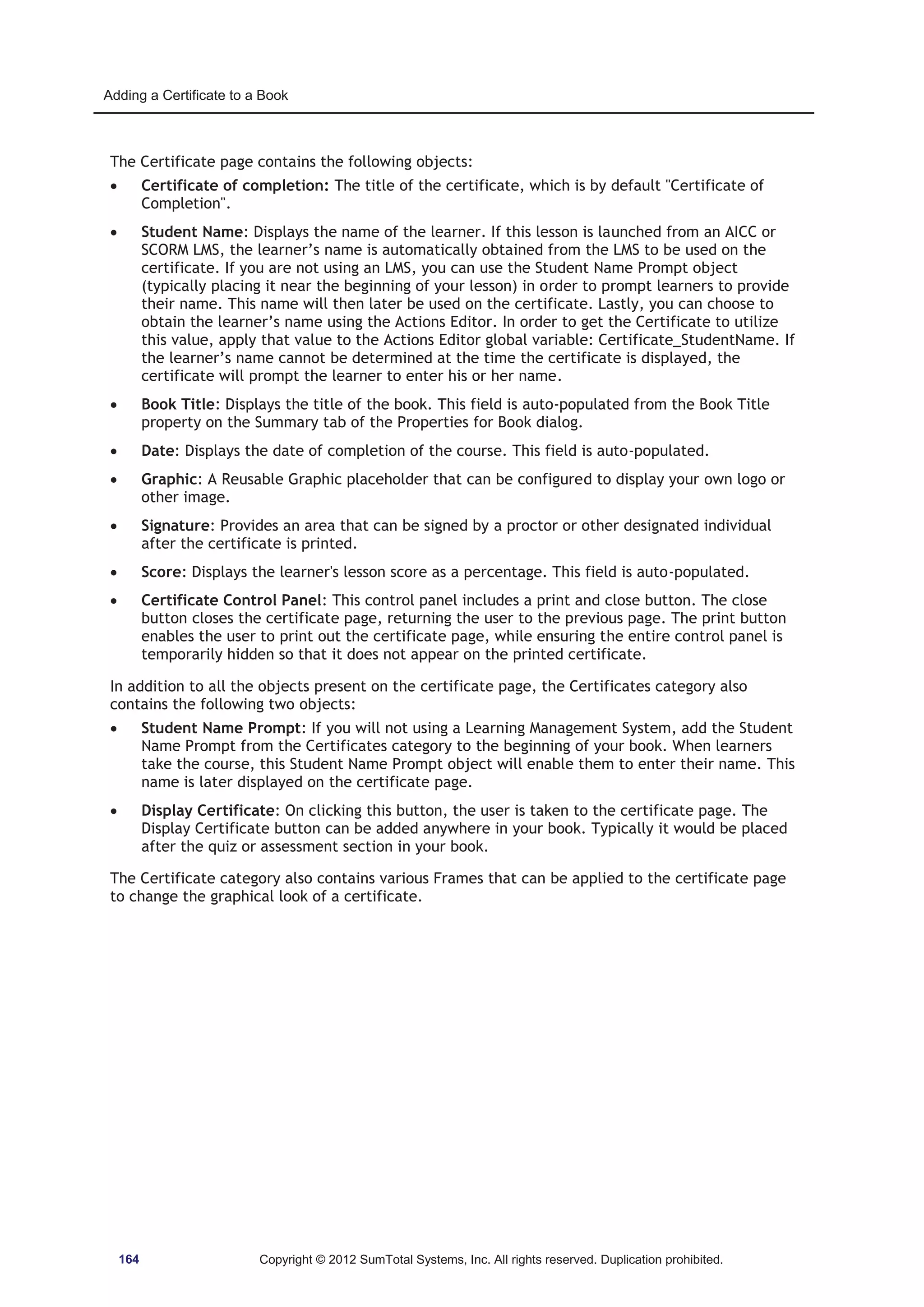 Adding a Certificate to a Book 
The Certificate page contains the following objects: 
x Certificate of completion: The title of the certificate, which is by default Certificate of 
Completion. 
x Student Name: Displays the name of the learner. If this lesson is launched from an AICC or 
SCORM LMS, the learner’s name is automatically obtained from the LMS to be used on the 
certificate. If you are not using an LMS, you can use the Student Name Prompt object 
(typically placing it near the beginning of your lesson) in order to prompt learners to provide 
their name. This name will then later be used on the certificate. Lastly, you can choose to 
obtain the learner’s name using the Actions Editor. In order to get the Certificate to utilize 
this value, apply that value to the Actions Editor global variable: Certificate_StudentName. If 
the learner’s name cannot be determined at the time the certificate is displayed, the 
certificate will prompt the learner to enter his or her name. 
x Book Title: Displays the title of the book. This field is auto-populated from the Book Title 
property on the Summary tab of the Properties for Book dialog. 
x Date: Displays the date of completion of the course. This field is auto-populated. 
x Graphic: A Reusable Graphic placeholder that can be configured to display your own logo or 
other image. 
x Signature: Provides an area that can be signed by a proctor or other designated individual 
after the certificate is printed. 
x Score: Displays the learner's lesson score as a percentage. This field is auto-populated. 
x Certificate Control Panel: This control panel includes a print and close button. The close 
button closes the certificate page, returning the user to the previous page. The print button 
enables the user to print out the certificate page, while ensuring the entire control panel is 
temporarily hidden so that it does not appear on the printed certificate. 
In addition to all the objects present on the certificate page, the Certificates category also 
contains the following two objects: 
x Student Name Prompt: If you will not using a Learning Management System, add the Student 
Name Prompt from the Certificates category to the beginning of your book. When learners 
take the course, this Student Name Prompt object will enable them to enter their name. This 
name is later displayed on the certificate page. 
x Display Certificate: On clicking this button, the user is taken to the certificate page. The 
Display Certificate button can be added anywhere in your book. Typically it would be placed 
after the quiz or assessment section in your book. 
The Certificate category also contains various Frames that can be applied to the certificate page 
to change the graphical look of a certificate. 
164 Copyright © 2012 SumTotal Systems, Inc. All rights reserved. Duplication prohibited. 
 