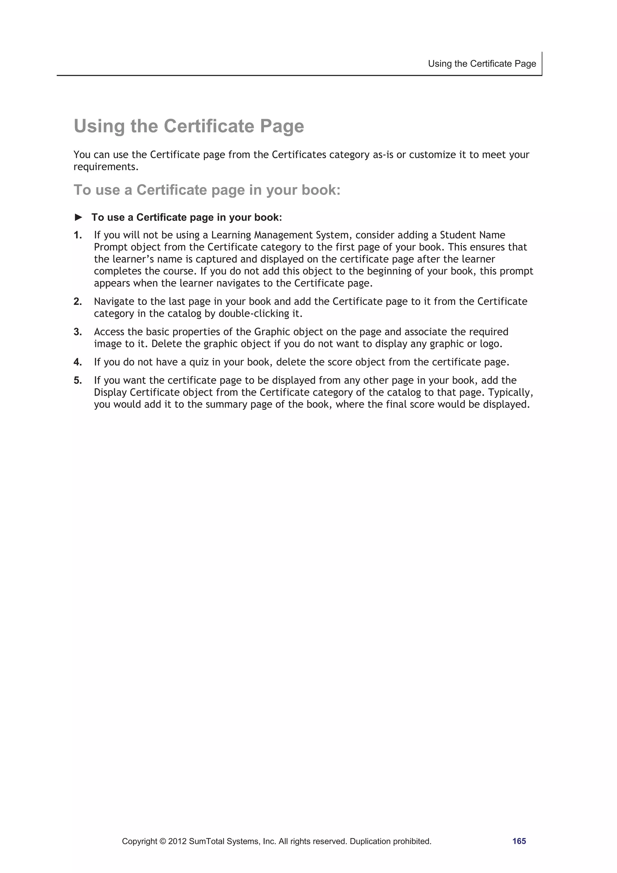 Using the Certificate Page 
Using the Certificate Page 
You can use the Certificate page from the Certificates category as-is or customize it to meet your 
requirements. 
To use a Certificate page in your book: 
► To use a Certificate page in your book: 
1. If you will not be using a Learning Management System, consider adding a Student Name 
Prompt object from the Certificate category to the first page of your book. This ensures that 
the learner’s name is captured and displayed on the certificate page after the learner 
completes the course. If you do not add this object to the beginning of your book, this prompt 
appears when the learner navigates to the Certificate page. 
2. Navigate to the last page in your book and add the Certificate page to it from the Certificate 
category in the catalog by double-clicking it. 
3. Access the basic properties of the Graphic object on the page and associate the required 
image to it. Delete the graphic object if you do not want to display any graphic or logo. 
4. If you do not have a quiz in your book, delete the score object from the certificate page. 
5. If you want the certificate page to be displayed from any other page in your book, add the 
Display Certificate object from the Certificate category of the catalog to that page. Typically, 
you would add it to the summary page of the book, where the final score would be displayed. 
Copyright © 2012 SumTotal Systems, Inc. All rights reserved. Duplication prohibited. 165 
 