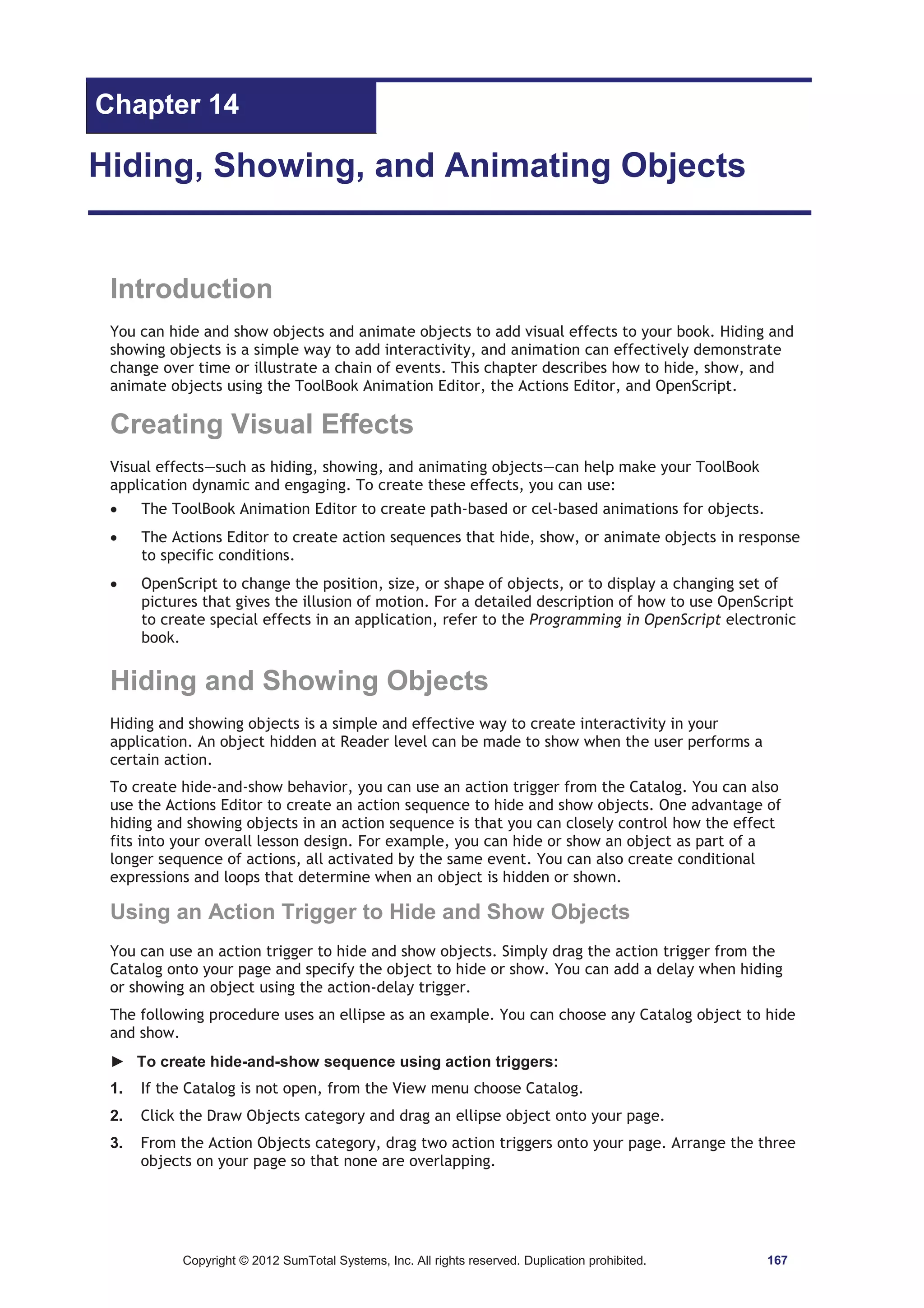 Chapter 14 
Hiding, Showing, and Animating Objects 
Introduction 
You can hide and show objects and animate objects to add visual effects to your book. Hiding and 
showing objects is a simple way to add interactivity, and animation can effectively demonstrate 
change over time or illustrate a chain of events. This chapter describes how to hide, show, and 
animate objects using the ToolBook Animation Editor, the Actions Editor, and OpenScript. 
Creating Visual Effects 
Visual effects—such as hiding, showing, and animating objects—can help make your ToolBook 
application dynamic and engaging. To create these effects, you can use: 
x The ToolBook Animation Editor to create path-based or cel-based animations for objects. 
x The Actions Editor to create action sequences that hide, show, or animate objects in response 
to specific conditions. 
x OpenScript to change the position, size, or shape of objects, or to display a changing set of 
pictures that gives the illusion of motion. For a detailed description of how to use OpenScript 
to create special effects in an application, refer to the Programming in OpenScript electronic 
book. 
Hiding and Showing Objects 
Hiding and showing objects is a simple and effective way to create interactivity in your 
application. An object hidden at Reader level can be made to show when the user performs a 
certain action. 
To create hide-and-show behavior, you can use an action trigger from the Catalog. You can also 
use the Actions Editor to create an action sequence to hide and show objects. One advantage of 
hiding and showing objects in an action sequence is that you can closely control how the effect 
fits into your overall lesson design. For example, you can hide or show an object as part of a 
longer sequence of actions, all activated by the same event. You can also create conditional 
expressions and loops that determine when an object is hidden or shown. 
Using an Action Trigger to Hide and Show Objects 
You can use an action trigger to hide and show objects. Simply drag the action trigger from the 
Catalog onto your page and specify the object to hide or show. You can add a delay when hiding 
or showing an object using the action-delay trigger. 
The following procedure uses an ellipse as an example. You can choose any Catalog object to hide 
and show. 
► To create hide-and-show sequence using action triggers: 
1. If the Catalog is not open, from the View menu choose Catalog. 
2. Click the Draw Objects category and drag an ellipse object onto your page. 
3. From the Action Objects category, drag two action triggers onto your page. Arrange the three 
objects on your page so that none are overlapping. 
Copyright © 2012 SumTotal Systems, Inc. All rights reserved. Duplication prohibited. 167 
 