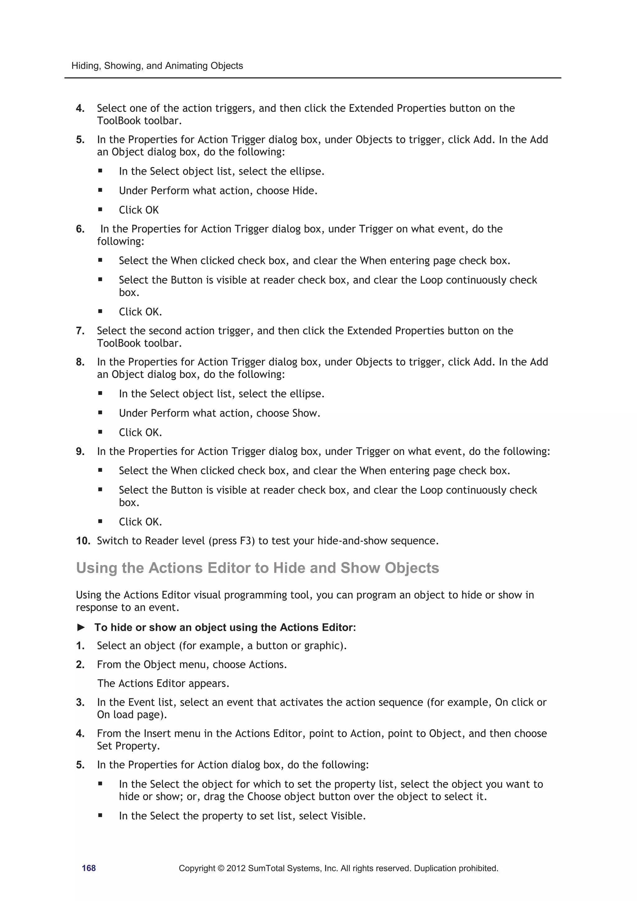 Hiding, Showing, and Animating Objects 
4. Select one of the action triggers, and then click the Extended Properties button on the 
ToolBook toolbar. 
5. In the Properties for Action Trigger dialog box, under Objects to trigger, click Add. In the Add 
an Object dialog box, do the following: 
ƒ In the Select object list, select the ellipse. 
ƒ Under Perform what action, choose Hide. 
ƒ Click OK 
6. In the Properties for Action Trigger dialog box, under Trigger on what event, do the 
following: 
ƒ Select the When clicked check box, and clear the When entering page check box. 
ƒ Select the Button is visible at reader check box, and clear the Loop continuously check 
box. 
ƒ Click OK. 
7. Select the second action trigger, and then click the Extended Properties button on the 
ToolBook toolbar. 
8. In the Properties for Action Trigger dialog box, under Objects to trigger, click Add. In the Add 
an Object dialog box, do the following: 
ƒ In the Select object list, select the ellipse. 
ƒ Under Perform what action, choose Show. 
ƒ Click OK. 
9. In the Properties for Action Trigger dialog box, under Trigger on what event, do the following: 
ƒ Select the When clicked check box, and clear the When entering page check box. 
ƒ Select the Button is visible at reader check box, and clear the Loop continuously check 
box. 
ƒ Click OK. 
10. Switch to Reader level (press F3) to test your hide-and-show sequence. 
Using the Actions Editor to Hide and Show Objects 
Using the Actions Editor visual programming tool, you can program an object to hide or show in 
response to an event. 
► To hide or show an object using the Actions Editor: 
1. Select an object (for example, a button or graphic). 
2. From the Object menu, choose Actions. 
The Actions Editor appears. 
3. In the Event list, select an event that activates the action sequence (for example, On click or 
On load page). 
4. From the Insert menu in the Actions Editor, point to Action, point to Object, and then choose 
Set Property. 
5. In the Properties for Action dialog box, do the following: 
ƒ In the Select the object for which to set the property list, select the object you want to 
hide or show; or, drag the Choose object button over the object to select it. 
ƒ In the Select the property to set list, select Visible. 
168 Copyright © 2012 SumTotal Systems, Inc. All rights reserved. Duplication prohibited. 
 
