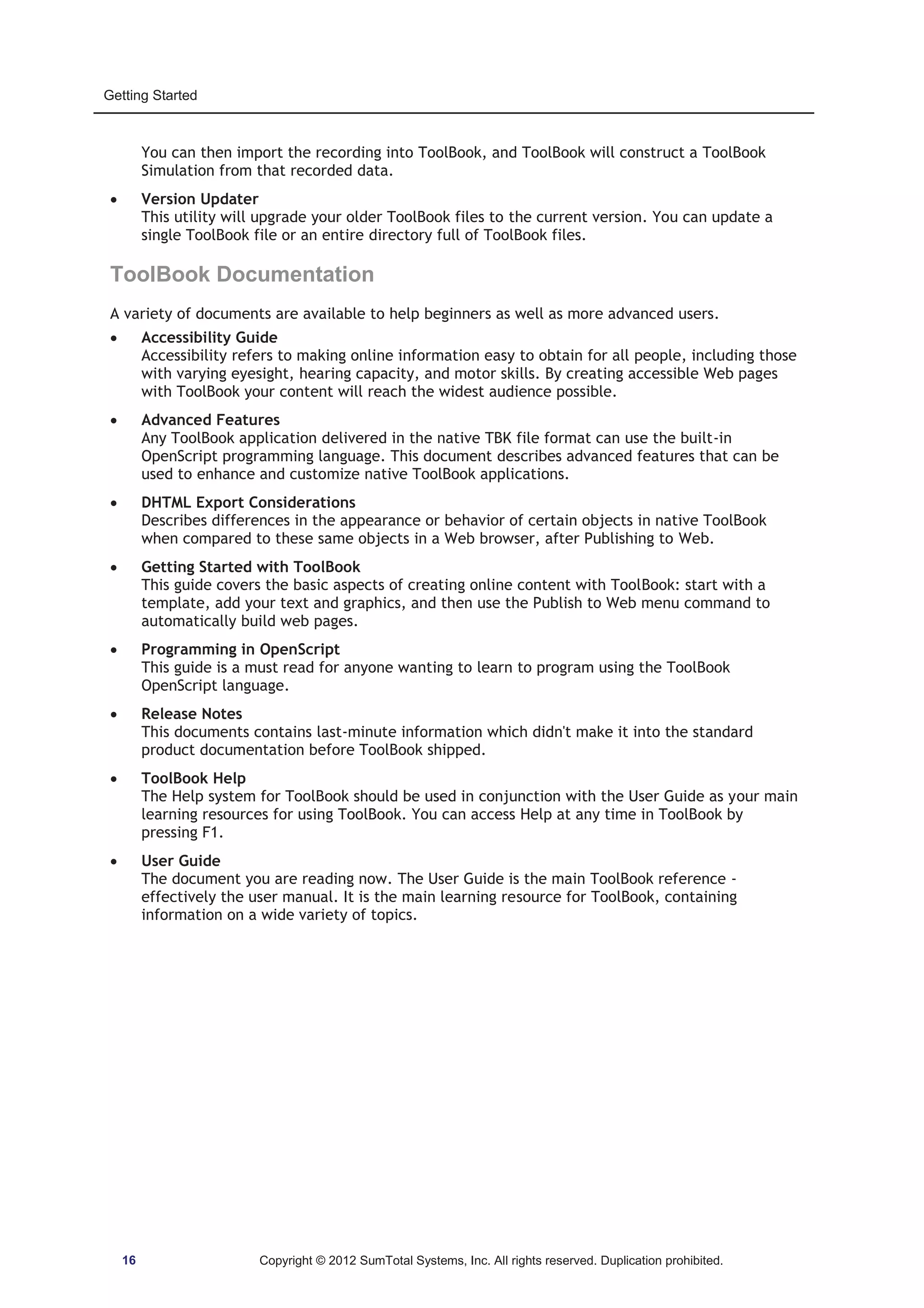 Getting Started 
You can then import the recording into ToolBook, and ToolBook will construct a ToolBook 
Simulation from that recorded data. 
x Version Updater 
This utility will upgrade your older ToolBook files to the current version. You can update a 
single ToolBook file or an entire directory full of ToolBook files. 
ToolBook Documentation 
A variety of documents are available to help beginners as well as more advanced users. 
x Accessibility Guide 
Accessibility refers to making online information easy to obtain for all people, including those 
with varying eyesight, hearing capacity, and motor skills. By creating accessible Web pages 
with ToolBook your content will reach the widest audience possible. 
x Advanced Features 
Any ToolBook application delivered in the native TBK file format can use the built-in 
OpenScript programming language. This document describes advanced features that can be 
used to enhance and customize native ToolBook applications. 
x DHTML Export Considerations 
Describes differences in the appearance or behavior of certain objects in native ToolBook 
when compared to these same objects in a Web browser, after Publishing to Web. 
x Getting Started with ToolBook 
This guide covers the basic aspects of creating online content with ToolBook: start with a 
template, add your text and graphics, and then use the Publish to Web menu command to 
automatically build web pages. 
x Programming in OpenScript 
This guide is a must read for anyone wanting to learn to program using the ToolBook 
OpenScript language. 
x Release Notes 
This documents contains last-minute information which didn't make it into the standard 
product documentation before ToolBook shipped. 
x ToolBook Help 
The Help system for ToolBook should be used in conjunction with the User Guide as your main 
learning resources for using ToolBook. You can access Help at any time in ToolBook by 
pressing F1. 
x User Guide 
The document you are reading now. The User Guide is the main ToolBook reference - 
effectively the user manual. It is the main learning resource for ToolBook, containing 
information on a wide variety of topics. 
16 Copyright © 2012 SumTotal Systems, Inc. All rights reserved. Duplication prohibited. 
 