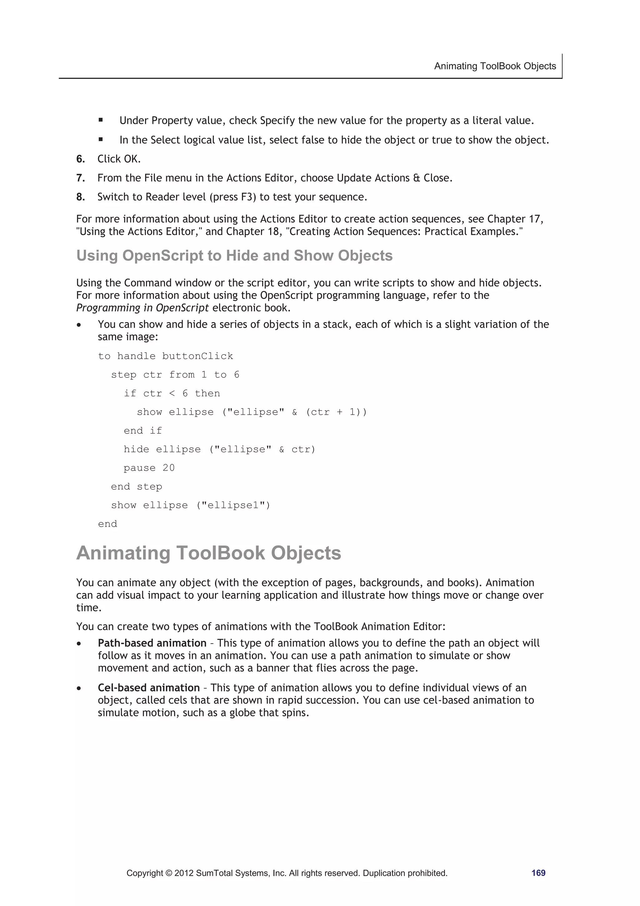 Animating ToolBook Objects 
ƒ Under Property value, check Specify the new value for the property as a literal value. 
ƒ In the Select logical value list, select false to hide the object or true to show the object. 
6. Click OK. 
7. From the File menu in the Actions Editor, choose Update Actions  Close. 
8. Switch to Reader level (press F3) to test your sequence. 
For more information about using the Actions Editor to create action sequences, see Chapter 17, 
Using the Actions Editor, and Chapter 18, Creating Action Sequences: Practical Examples. 
Using OpenScript to Hide and Show Objects 
Using the Command window or the script editor, you can write scripts to show and hide objects. 
For more information about using the OpenScript programming language, refer to the 
Programming in OpenScript electronic book. 
x You can show and hide a series of objects in a stack, each of which is a slight variation of the 
same image: 
to handle buttonClick 
step ctr from 1 to 6 
if ctr  6 then 
show ellipse (ellipse  (ctr + 1)) 
end if 
hide ellipse (ellipse  ctr) 
pause 20 
end step 
show ellipse (ellipse1) 
end 
Animating ToolBook Objects 
You can animate any object (with the exception of pages, backgrounds, and books). Animation 
can add visual impact to your learning application and illustrate how things move or change over 
time. 
You can create two types of animations with the ToolBook Animation Editor: 
x Path-based animation – This type of animation allows you to define the path an object will 
follow as it moves in an animation. You can use a path animation to simulate or show 
movement and action, such as a banner that flies across the page. 
x Cel-based animation – This type of animation allows you to define individual views of an 
object, called cels that are shown in rapid succession. You can use cel-based animation to 
simulate motion, such as a globe that spins. 
Copyright © 2012 SumTotal Systems, Inc. All rights reserved. Duplication prohibited. 169 
 