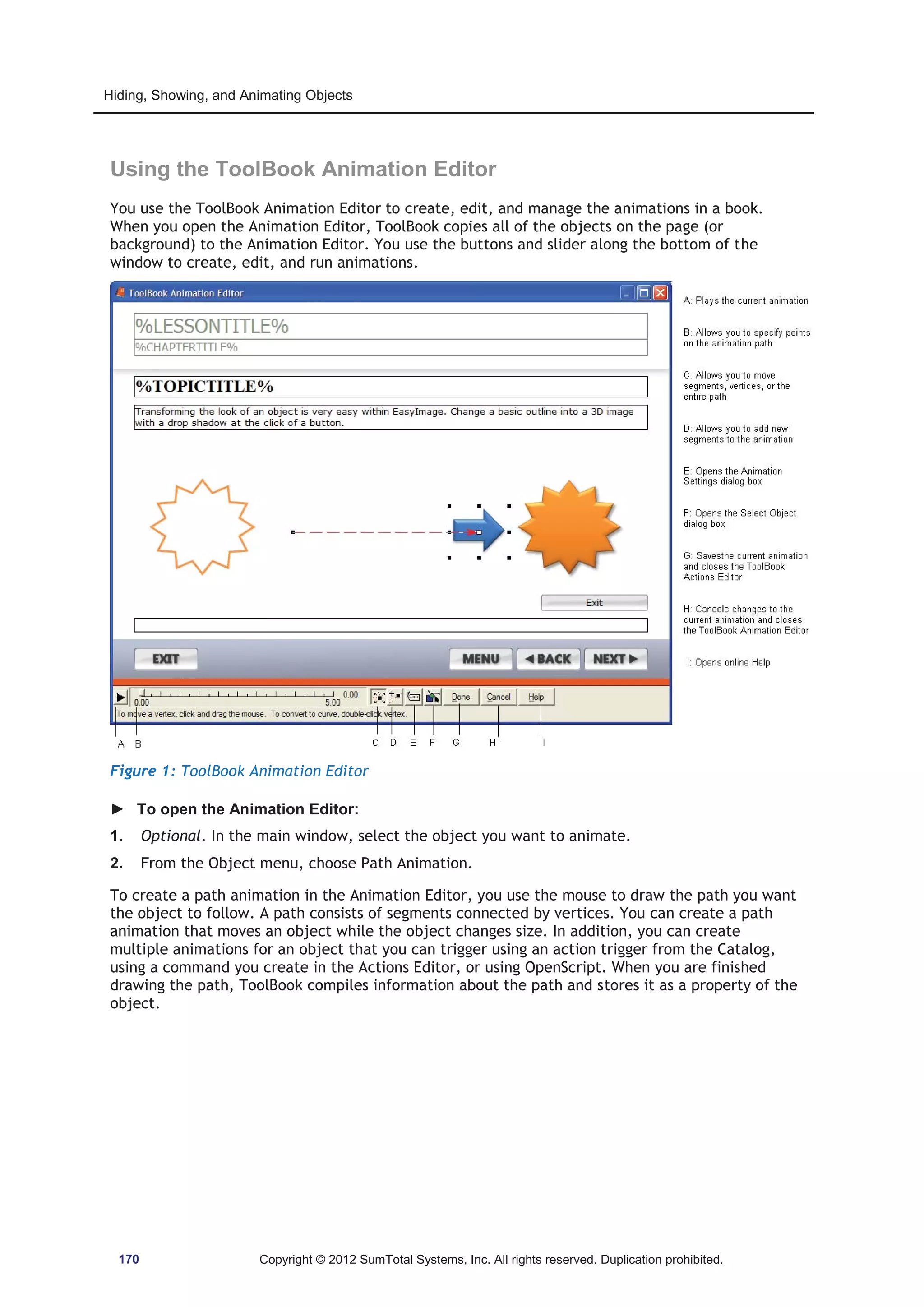 Hiding, Showing, and Animating Objects 
Using the ToolBook Animation Editor 
You use the ToolBook Animation Editor to create, edit, and manage the animations in a book. 
When you open the Animation Editor, ToolBook copies all of the objects on the page (or 
background) to the Animation Editor. You use the buttons and slider along the bottom of the 
window to create, edit, and run animations. 
Figure 1: ToolBook Animation Editor 
► To open the Animation Editor: 
1. Optional. In the main window, select the object you want to animate. 
2. From the Object menu, choose Path Animation. 
To create a path animation in the Animation Editor, you use the mouse to draw the path you want 
the object to follow. A path consists of segments connected by vertices. You can create a path 
animation that moves an object while the object changes size. In addition, you can create 
multiple animations for an object that you can trigger using an action trigger from the Catalog, 
using a command you create in the Actions Editor, or using OpenScript. When you are finished 
drawing the path, ToolBook compiles information about the path and stores it as a property of the 
object. 
170 Copyright © 2012 SumTotal Systems, Inc. All rights reserved. Duplication prohibited. 
 