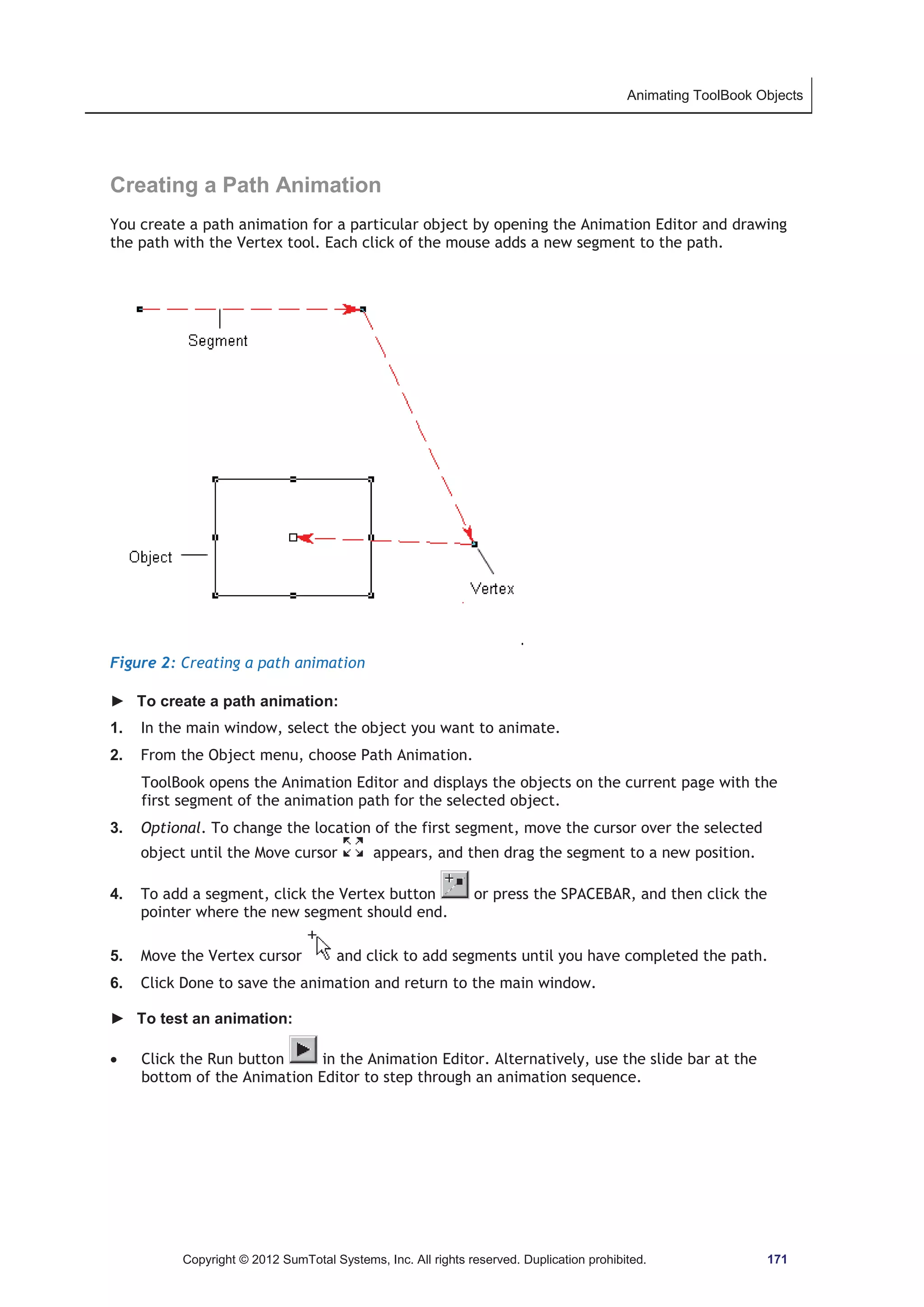 Animating ToolBook Objects 
Creating a Path Animation 
You create a path animation for a particular object by opening the Animation Editor and drawing 
the path with the Vertex tool. Each click of the mouse adds a new segment to the path. 
Figure 2: Creating a path animation 
► To create a path animation: 
1. In the main window, select the object you want to animate. 
2. From the Object menu, choose Path Animation. 
ToolBook opens the Animation Editor and displays the objects on the current page with the 
first segment of the animation path for the selected object. 
3. Optional. To change the location of the first segment, move the cursor over the selected 
object until the Move cursor appears, and then drag the segment to a new position. 
4. To add a segment, click the Vertex button or press the SPACEBAR, and then click the 
pointer where the new segment should end. 
5. Move the Vertex cursor and click to add segments until you have completed the path. 
6. Click Done to save the animation and return to the main window. 
► To test an animation: 
x Click the Run button in the Animation Editor. Alternatively, use the slide bar at the 
bottom of the Animation Editor to step through an animation sequence. 
Copyright © 2012 SumTotal Systems, Inc. All rights reserved. Duplication prohibited. 171 
 