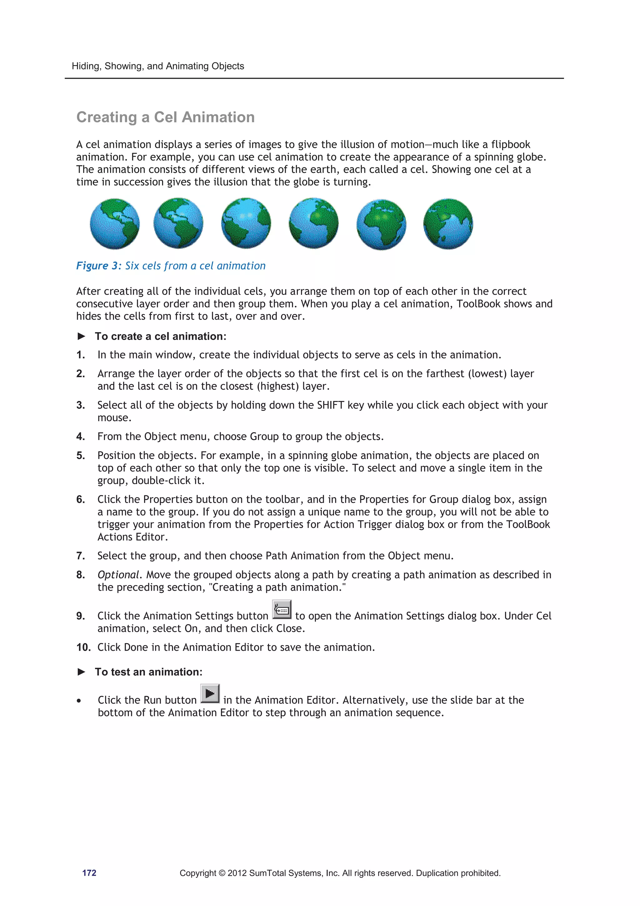 Hiding, Showing, and Animating Objects 
Creating a Cel Animation 
A cel animation displays a series of images to give the illusion of motion—much like a flipbook 
animation. For example, you can use cel animation to create the appearance of a spinning globe. 
The animation consists of different views of the earth, each called a cel. Showing one cel at a 
time in succession gives the illusion that the globe is turning. 
Figure 3: Six cels from a cel animation 
After creating all of the individual cels, you arrange them on top of each other in the correct 
consecutive layer order and then group them. When you play a cel animation, ToolBook shows and 
hides the cells from first to last, over and over. 
► To create a cel animation: 
1. In the main window, create the individual objects to serve as cels in the animation. 
2. Arrange the layer order of the objects so that the first cel is on the farthest (lowest) layer 
and the last cel is on the closest (highest) layer. 
3. Select all of the objects by holding down the SHIFT key while you click each object with your 
mouse. 
4. From the Object menu, choose Group to group the objects. 
5. Position the objects. For example, in a spinning globe animation, the objects are placed on 
top of each other so that only the top one is visible. To select and move a single item in the 
group, double-click it. 
6. Click the Properties button on the toolbar, and in the Properties for Group dialog box, assign 
a name to the group. If you do not assign a unique name to the group, you will not be able to 
trigger your animation from the Properties for Action Trigger dialog box or from the ToolBook 
Actions Editor. 
7. Select the group, and then choose Path Animation from the Object menu. 
8. Optional. Move the grouped objects along a path by creating a path animation as described in 
the preceding section, Creating a path animation. 
9. Click the Animation Settings button to open the Animation Settings dialog box. Under Cel 
animation, select On, and then click Close. 
10. Click Done in the Animation Editor to save the animation. 
► To test an animation: 
x Click the Run button in the Animation Editor. Alternatively, use the slide bar at the 
bottom of the Animation Editor to step through an animation sequence. 
172 Copyright © 2012 SumTotal Systems, Inc. All rights reserved. Duplication prohibited. 
 