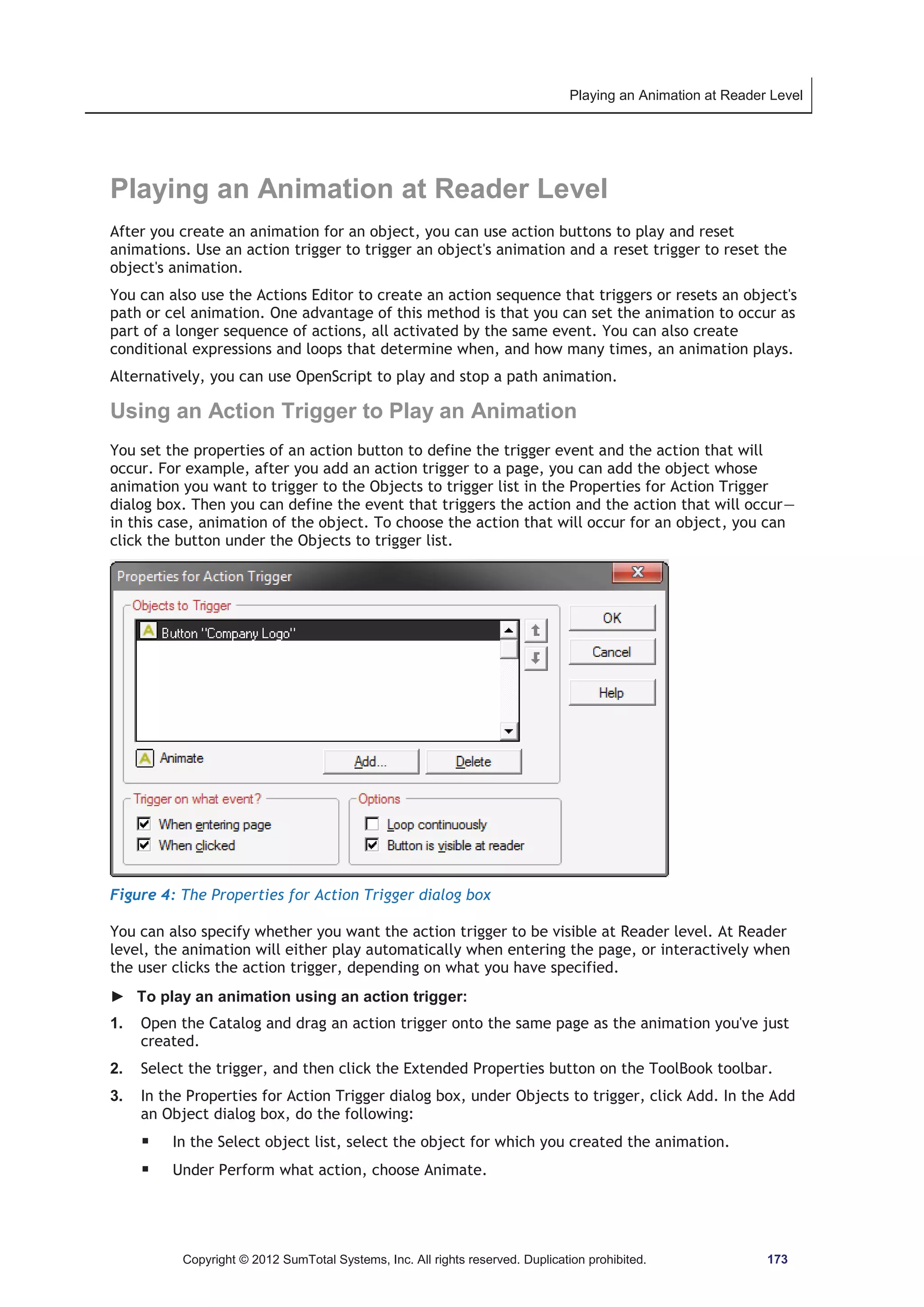 Playing an Animation at Reader Level 
Playing an Animation at Reader Level 
After you create an animation for an object, you can use action buttons to play and reset 
animations. Use an action trigger to trigger an object's animation and a reset trigger to reset the 
object's animation. 
You can also use the Actions Editor to create an action sequence that triggers or resets an object's 
path or cel animation. One advantage of this method is that you can set the animation to occur as 
part of a longer sequence of actions, all activated by the same event. You can also create 
conditional expressions and loops that determine when, and how many times, an animation plays. 
Alternatively, you can use OpenScript to play and stop a path animation. 
Using an Action Trigger to Play an Animation 
You set the properties of an action button to define the trigger event and the action that will 
occur. For example, after you add an action trigger to a page, you can add the object whose 
animation you want to trigger to the Objects to trigger list in the Properties for Action Trigger 
dialog box. Then you can define the event that triggers the action and the action that will occur— 
in this case, animation of the object. To choose the action that will occur for an object, you can 
click the button under the Objects to trigger list. 
Figure 4: The Properties for Action Trigger dialog box 
You can also specify whether you want the action trigger to be visible at Reader level. At Reader 
level, the animation will either play automatically when entering the page, or interactively when 
the user clicks the action trigger, depending on what you have specified. 
► To play an animation using an action trigger: 
1. Open the Catalog and drag an action trigger onto the same page as the animation you've just 
created. 
2. Select the trigger, and then click the Extended Properties button on the ToolBook toolbar. 
3. In the Properties for Action Trigger dialog box, under Objects to trigger, click Add. In the Add 
an Object dialog box, do the following: 
ƒ In the Select object list, select the object for which you created the animation. 
ƒ Under Perform what action, choose Animate. 
Copyright © 2012 SumTotal Systems, Inc. All rights reserved. Duplication prohibited. 173 
 