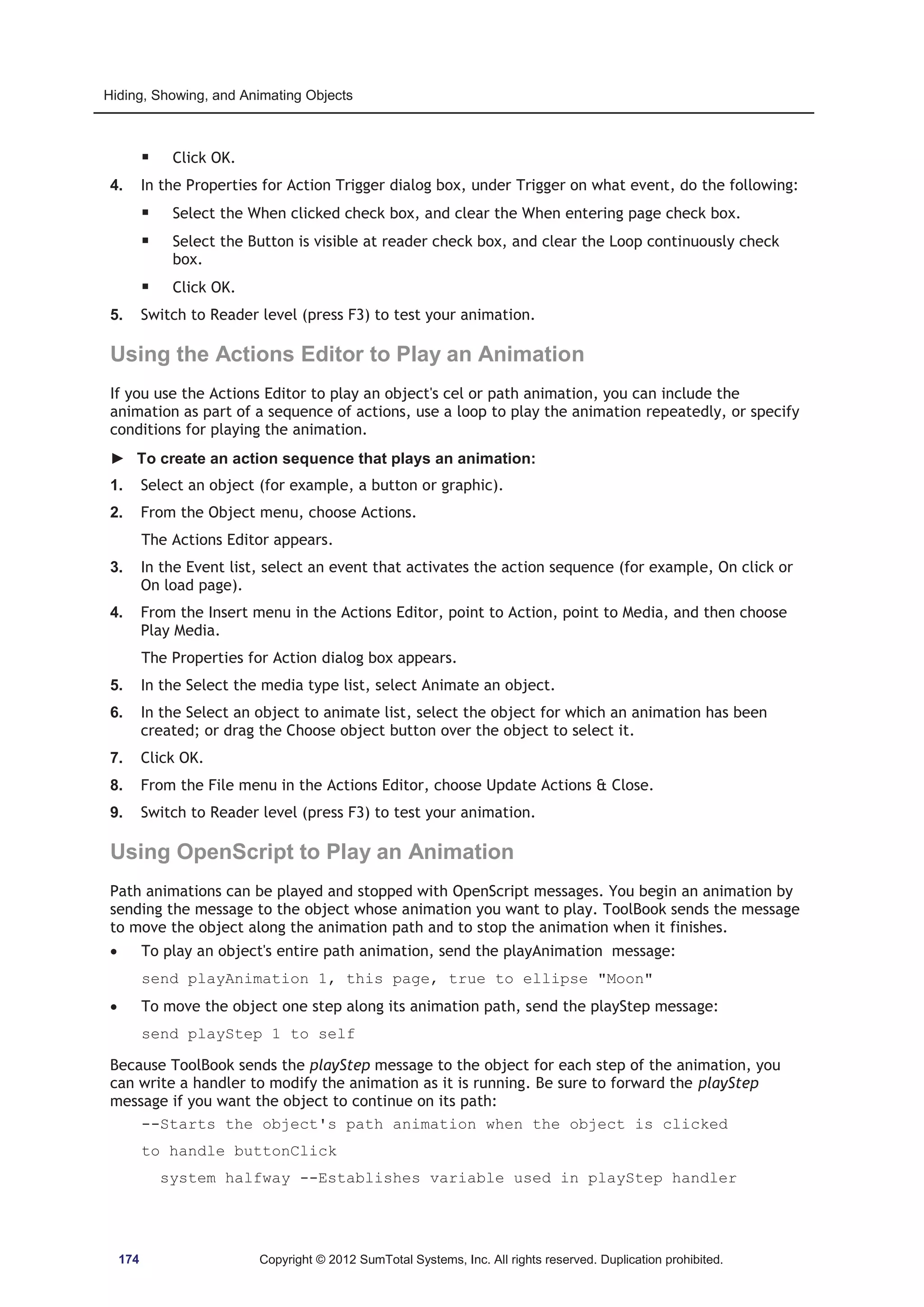 Hiding, Showing, and Animating Objects 
ƒ Click OK. 
4. In the Properties for Action Trigger dialog box, under Trigger on what event, do the following: 
ƒ Select the When clicked check box, and clear the When entering page check box. 
ƒ Select the Button is visible at reader check box, and clear the Loop continuously check 
box. 
ƒ Click OK. 
5. Switch to Reader level (press F3) to test your animation. 
Using the Actions Editor to Play an Animation 
If you use the Actions Editor to play an object's cel or path animation, you can include the 
animation as part of a sequence of actions, use a loop to play the animation repeatedly, or specify 
conditions for playing the animation. 
► To create an action sequence that plays an animation: 
1. Select an object (for example, a button or graphic). 
2. From the Object menu, choose Actions. 
The Actions Editor appears. 
3. In the Event list, select an event that activates the action sequence (for example, On click or 
On load page). 
4. From the Insert menu in the Actions Editor, point to Action, point to Media, and then choose 
Play Media. 
The Properties for Action dialog box appears. 
5. In the Select the media type list, select Animate an object. 
6. In the Select an object to animate list, select the object for which an animation has been 
created; or drag the Choose object button over the object to select it. 
7. Click OK. 
8. From the File menu in the Actions Editor, choose Update Actions  Close. 
9. Switch to Reader level (press F3) to test your animation. 
Using OpenScript to Play an Animation 
Path animations can be played and stopped with OpenScript messages. You begin an animation by 
sending the message to the object whose animation you want to play. ToolBook sends the message 
to move the object along the animation path and to stop the animation when it finishes. 
x To play an object's entire path animation, send the playAnimation message: 
send playAnimation 1, this page, true to ellipse Moon 
x To move the object one step along its animation path, send the playStep message: 
send playStep 1 to self 
Because ToolBook sends the playStep message to the object for each step of the animation, you 
can write a handler to modify the animation as it is running. Be sure to forward the playStep 
message if you want the object to continue on its path: 
--Starts the object's path animation when the object is clicked 
to handle buttonClick 
system halfway --Establishes variable used in playStep handler 
174 Copyright © 2012 SumTotal Systems, Inc. All rights reserved. Duplication prohibited. 
 