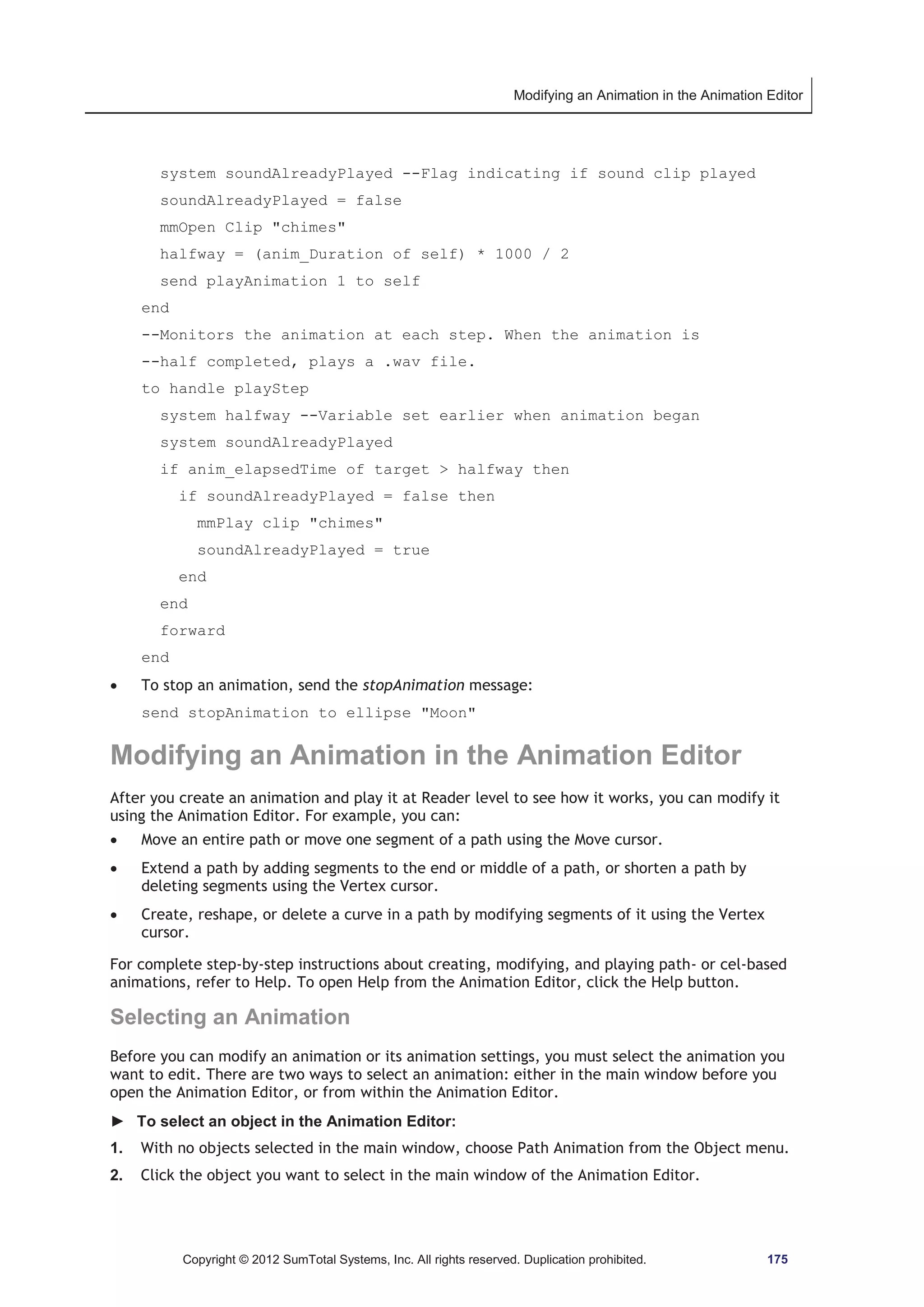 Modifying an Animation in the Animation Editor 
system soundAlreadyPlayed --Flag indicating if sound clip played 
soundAlreadyPlayed = false 
mmOpen Clip chimes 
halfway = (anim_Duration of self) * 1000 / 2 
send playAnimation 1 to self 
end 
--Monitors the animation at each step. When the animation is 
--half completed, plays a .wav file. 
to handle playStep 
system halfway --Variable set earlier when animation began 
system soundAlreadyPlayed 
if anim_elapsedTime of target  halfway then 
if soundAlreadyPlayed = false then 
mmPlay clip chimes 
soundAlreadyPlayed = true 
end 
end 
forward 
Copyright © 2012 SumTotal Systems, Inc. All rights reserved. Duplication prohibited. 175 
end 
x To stop an animation, send the stopAnimation message: 
send stopAnimation to ellipse Moon 
Modifying an Animation in the Animation Editor 
After you create an animation and play it at Reader level to see how it works, you can modify it 
using the Animation Editor. For example, you can: 
x Move an entire path or move one segment of a path using the Move cursor. 
x Extend a path by adding segments to the end or middle of a path, or shorten a path by 
deleting segments using the Vertex cursor. 
x Create, reshape, or delete a curve in a path by modifying segments of it using the Vertex 
cursor. 
For complete step-by-step instructions about creating, modifying, and playing path- or cel-based 
animations, refer to Help. To open Help from the Animation Editor, click the Help button. 
Selecting an Animation 
Before you can modify an animation or its animation settings, you must select the animation you 
want to edit. There are two ways to select an animation: either in the main window before you 
open the Animation Editor, or from within the Animation Editor. 
► To select an object in the Animation Editor: 
1. With no objects selected in the main window, choose Path Animation from the Object menu. 
2. Click the object you want to select in the main window of the Animation Editor. 
 