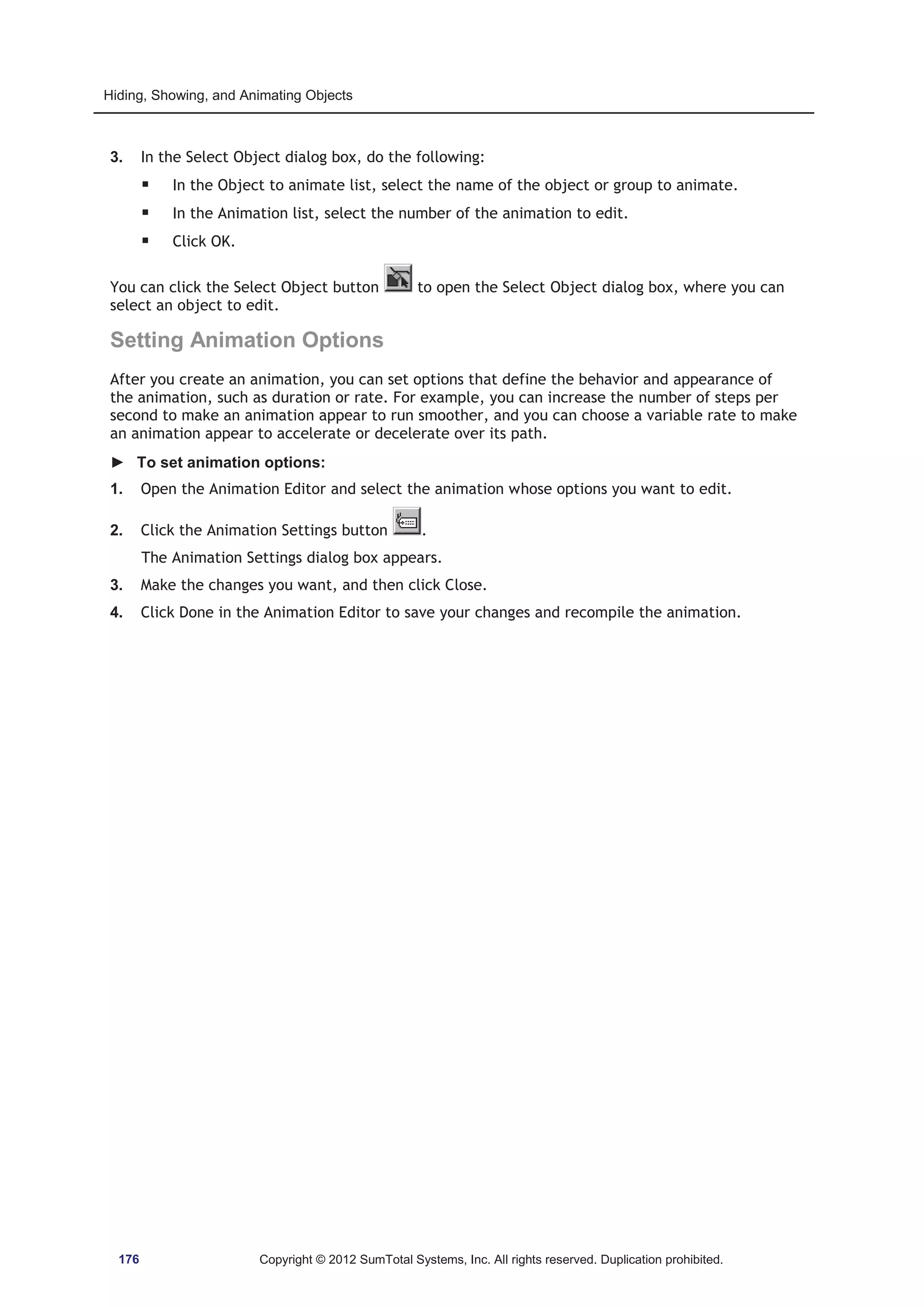 Hiding, Showing, and Animating Objects 
3. In the Select Object dialog box, do the following: 
ƒ In the Object to animate list, select the name of the object or group to animate. 
ƒ In the Animation list, select the number of the animation to edit. 
ƒ Click OK. 
You can click the Select Object button to open the Select Object dialog box, where you can 
select an object to edit. 
Setting Animation Options 
After you create an animation, you can set options that define the behavior and appearance of 
the animation, such as duration or rate. For example, you can increase the number of steps per 
second to make an animation appear to run smoother, and you can choose a variable rate to make 
an animation appear to accelerate or decelerate over its path. 
► To set animation options: 
1. Open the Animation Editor and select the animation whose options you want to edit. 
2. Click the Animation Settings button . 
The Animation Settings dialog box appears. 
3. Make the changes you want, and then click Close. 
4. Click Done in the Animation Editor to save your changes and recompile the animation. 
176 Copyright © 2012 SumTotal Systems, Inc. All rights reserved. Duplication prohibited. 
 