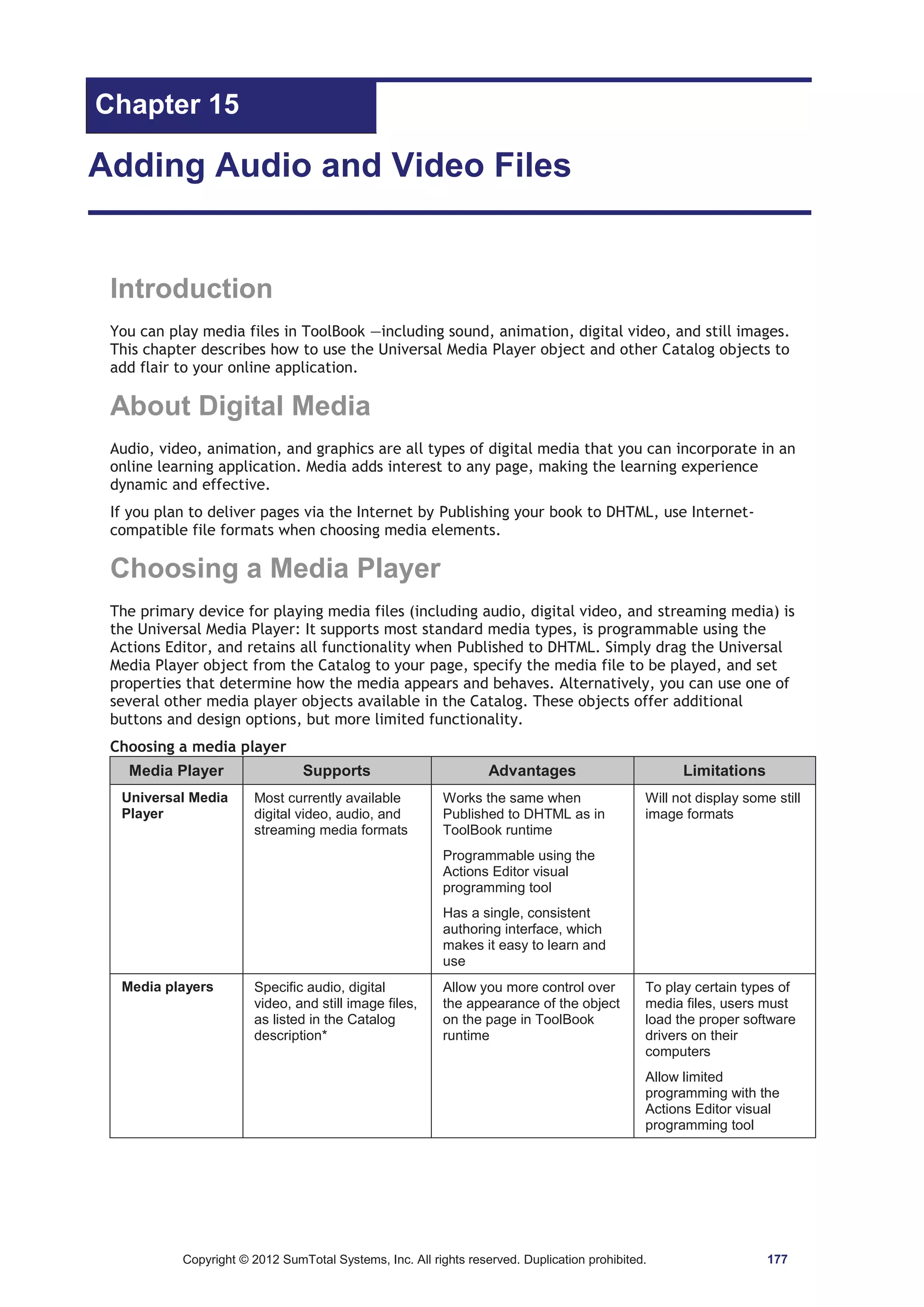Chapter 15 
Adding Audio and Video Files 
Introduction 
You can play media files in ToolBook —including sound, animation, digital video, and still images. 
This chapter describes how to use the Universal Media Player object and other Catalog objects to 
add flair to your online application. 
About Digital Media 
Audio, video, animation, and graphics are all types of digital media that you can incorporate in an 
online learning application. Media adds interest to any page, making the learning experience 
dynamic and effective. 
If you plan to deliver pages via the Internet by Publishing your book to DHTML, use Internet-compatible 
file formats when choosing media elements. 
Choosing a Media Player 
The primary device for playing media files (including audio, digital video, and streaming media) is 
the Universal Media Player: It supports most standard media types, is programmable using the 
Actions Editor, and retains all functionality when Published to DHTML. Simply drag the Universal 
Media Player object from the Catalog to your page, specify the media file to be played, and set 
properties that determine how the media appears and behaves. Alternatively, you can use one of 
several other media player objects available in the Catalog. These objects offer additional 
buttons and design options, but more limited functionality. 
Choosing a media player 
Media Player Supports Advantages Limitations 
Universal Media 
Player 
Most currently available 
digital video, audio, and 
streaming media formats 
Works the same when 
Published to DHTML as in 
ToolBook runtime 
Programmable using the 
Actions Editor visual 
programming tool 
Has a single, consistent 
authoring interface, which 
makes it easy to learn and 
use 
Will not display some still 
image formats 
Media players Specific audio, digital 
video, and still image files, 
as listed in the Catalog 
description* 
Allow you more control over 
the appearance of the object 
on the page in ToolBook 
runtime 
To play certain types of 
media files, users must 
load the proper software 
drivers on their 
computers 
Allow limited 
programming with the 
Actions Editor visual 
programming tool 
Copyright © 2012 SumTotal Systems, Inc. All rights reserved. Duplication prohibited. 177 
 