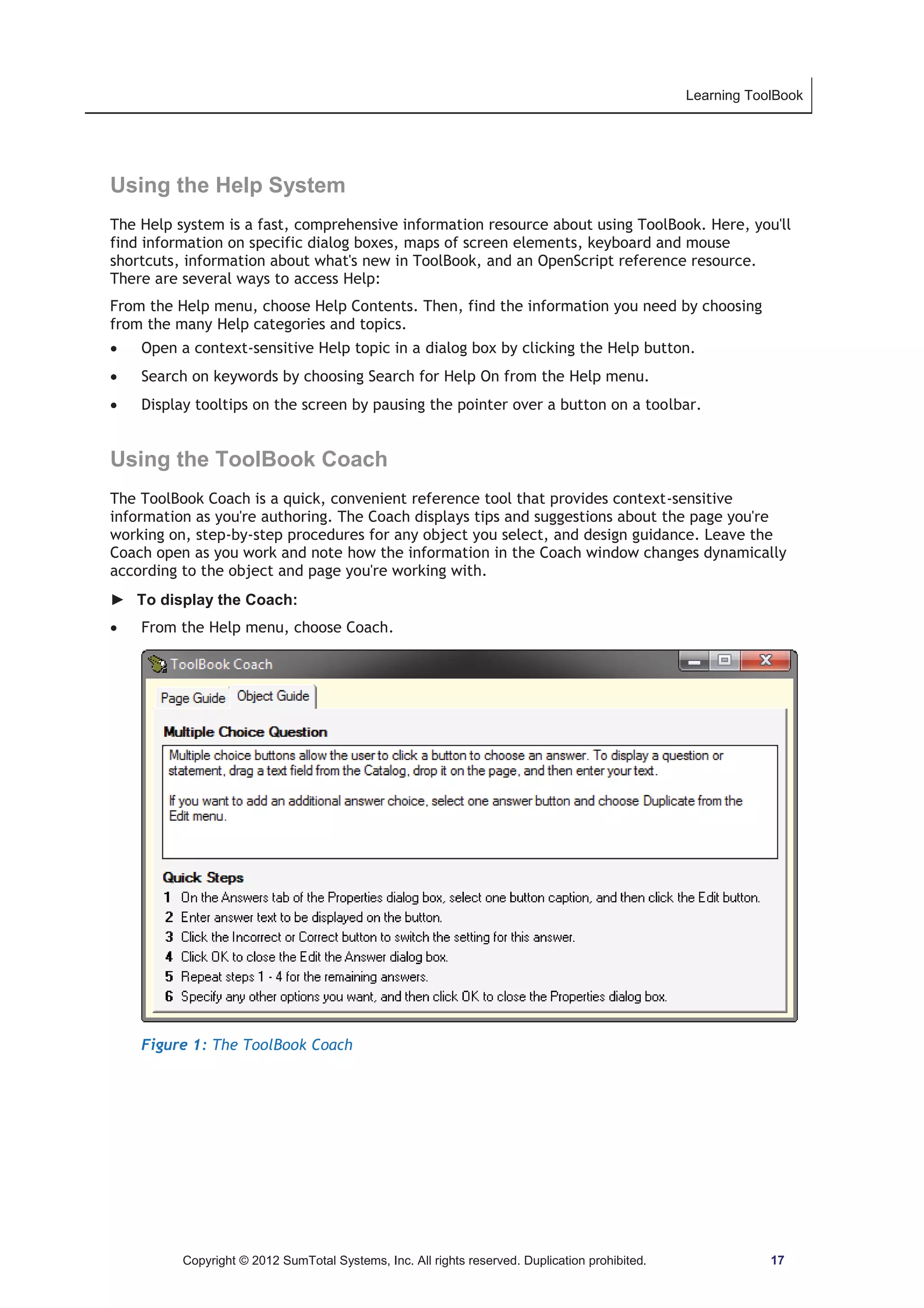 Learning ToolBook 
Using the Help System 
The Help system is a fast, comprehensive information resource about using ToolBook. Here, you'll 
find information on specific dialog boxes, maps of screen elements, keyboard and mouse 
shortcuts, information about what's new in ToolBook, and an OpenScript reference resource. 
There are several ways to access Help: 
From the Help menu, choose Help Contents. Then, find the information you need by choosing 
from the many Help categories and topics. 
x Open a context-sensitive Help topic in a dialog box by clicking the Help button. 
x Search on keywords by choosing Search for Help On from the Help menu. 
x Display tooltips on the screen by pausing the pointer over a button on a toolbar. 
Using the ToolBook Coach 
The ToolBook Coach is a quick, convenient reference tool that provides context-sensitive 
information as you're authoring. The Coach displays tips and suggestions about the page you're 
working on, step-by-step procedures for any object you select, and design guidance. Leave the 
Coach open as you work and note how the information in the Coach window changes dynamically 
according to the object and page you're working with. 
► To display the Coach: 
x From the Help menu, choose Coach. 
Figure 1: The ToolBook Coach 
Copyright © 2012 SumTotal Systems, Inc. All rights reserved. Duplication prohibited. 17 
 