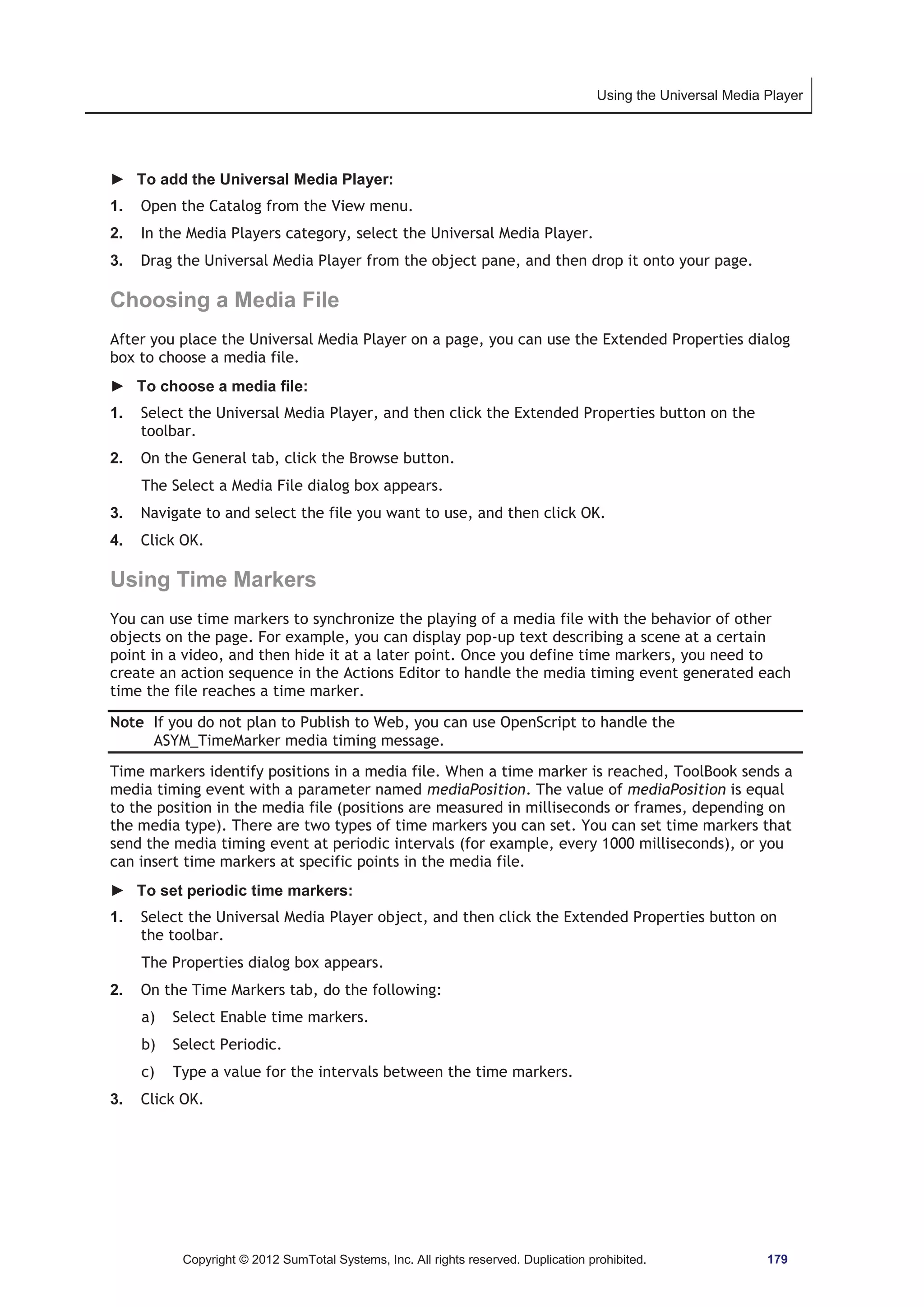 Using the Universal Media Player 
► To add the Universal Media Player: 
1. Open the Catalog from the View menu. 
2. In the Media Players category, select the Universal Media Player. 
3. Drag the Universal Media Player from the object pane, and then drop it onto your page. 
Choosing a Media File 
After you place the Universal Media Player on a page, you can use the Extended Properties dialog 
box to choose a media file. 
► To choose a media file: 
1. Select the Universal Media Player, and then click the Extended Properties button on the 
toolbar. 
2. On the General tab, click the Browse button. 
The Select a Media File dialog box appears. 
3. Navigate to and select the file you want to use, and then click OK. 
4. Click OK. 
Using Time Markers 
You can use time markers to synchronize the playing of a media file with the behavior of other 
objects on the page. For example, you can display pop-up text describing a scene at a certain 
point in a video, and then hide it at a later point. Once you define time markers, you need to 
create an action sequence in the Actions Editor to handle the media timing event generated each 
time the file reaches a time marker. 
Note If you do not plan to Publish to Web, you can use OpenScript to handle the 
ASYM_TimeMarker media timing message. 
Time markers identify positions in a media file. When a time marker is reached, ToolBook sends a 
media timing event with a parameter named mediaPosition. The value of mediaPosition is equal 
to the position in the media file (positions are measured in milliseconds or frames, depending on 
the media type). There are two types of time markers you can set. You can set time markers that 
send the media timing event at periodic intervals (for example, every 1000 milliseconds), or you 
can insert time markers at specific points in the media file. 
► To set periodic time markers: 
1. Select the Universal Media Player object, and then click the Extended Properties button on 
the toolbar. 
The Properties dialog box appears. 
2. On the Time Markers tab, do the following: 
a) Select Enable time markers. 
b) Select Periodic. 
c) Type a value for the intervals between the time markers. 
3. Click OK. 
Copyright © 2012 SumTotal Systems, Inc. All rights reserved. Duplication prohibited. 179 
 