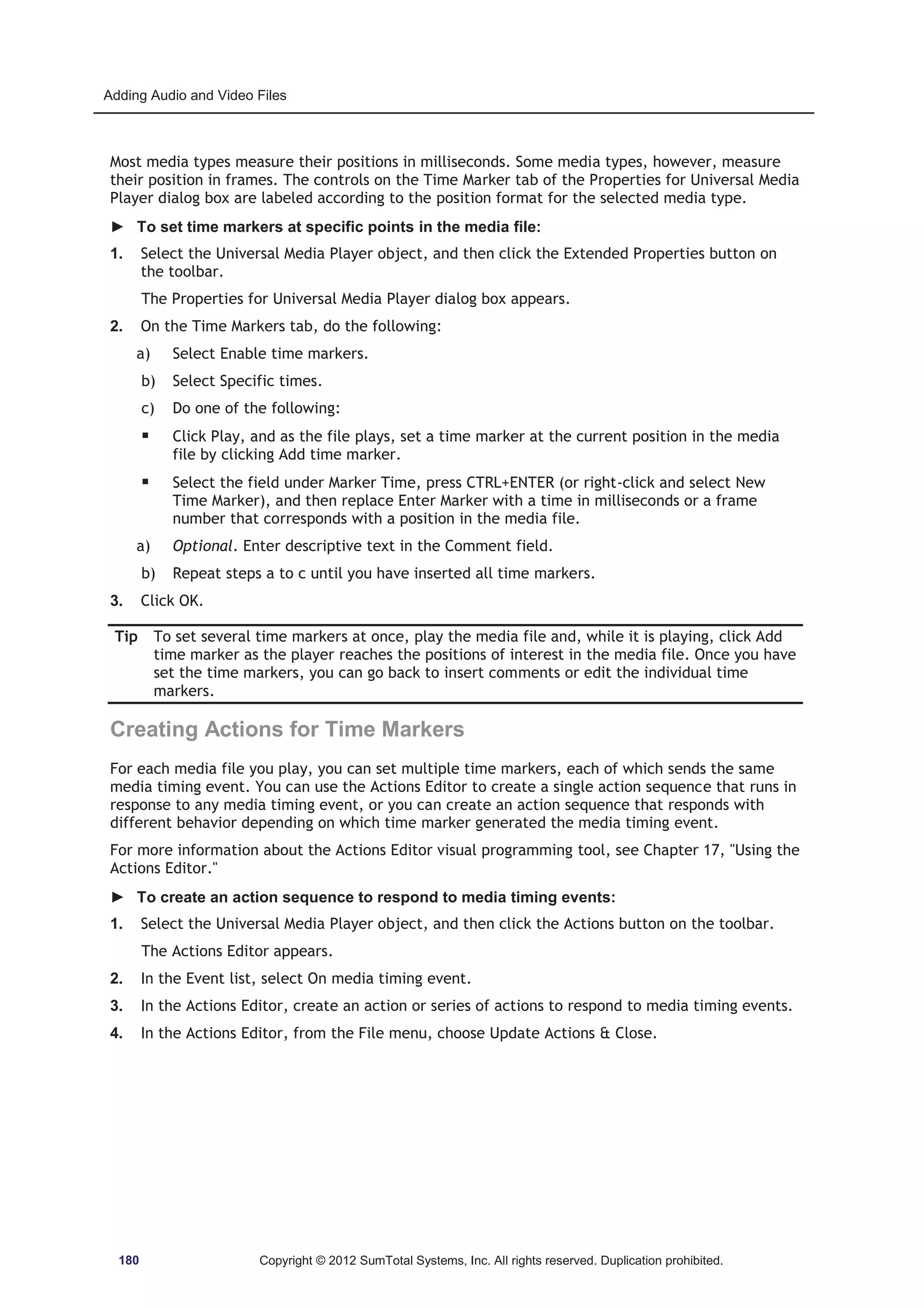Adding Audio and Video Files 
Most media types measure their positions in milliseconds. Some media types, however, measure 
their position in frames. The controls on the Time Marker tab of the Properties for Universal Media 
Player dialog box are labeled according to the position format for the selected media type. 
► To set time markers at specific points in the media file: 
1. Select the Universal Media Player object, and then click the Extended Properties button on 
the toolbar. 
The Properties for Universal Media Player dialog box appears. 
2. On the Time Markers tab, do the following: 
a) Select Enable time markers. 
b) Select Specific times. 
c) Do one of the following: 
ƒ Click Play, and as the file plays, set a time marker at the current position in the media 
file by clicking Add time marker. 
ƒ Select the field under Marker Time, press CTRL+ENTER (or right-click and select New 
Time Marker), and then replace Enter Marker with a time in milliseconds or a frame 
number that corresponds with a position in the media file. 
a) Optional. Enter descriptive text in the Comment field. 
b) Repeat steps a to c until you have inserted all time markers. 
3. Click OK. 
Tip To set several time markers at once, play the media file and, while it is playing, click Add 
time marker as the player reaches the positions of interest in the media file. Once you have 
set the time markers, you can go back to insert comments or edit the individual time 
markers. 
Creating Actions for Time Markers 
For each media file you play, you can set multiple time markers, each of which sends the same 
media timing event. You can use the Actions Editor to create a single action sequence that runs in 
response to any media timing event, or you can create an action sequence that responds with 
different behavior depending on which time marker generated the media timing event. 
For more information about the Actions Editor visual programming tool, see Chapter 17, Using the 
Actions Editor. 
► To create an action sequence to respond to media timing events: 
1. Select the Universal Media Player object, and then click the Actions button on the toolbar. 
The Actions Editor appears. 
2. In the Event list, select On media timing event. 
3. In the Actions Editor, create an action or series of actions to respond to media timing events. 
4. In the Actions Editor, from the File menu, choose Update Actions  Close. 
180 Copyright © 2012 SumTotal Systems, Inc. All rights reserved. Duplication prohibited. 
 