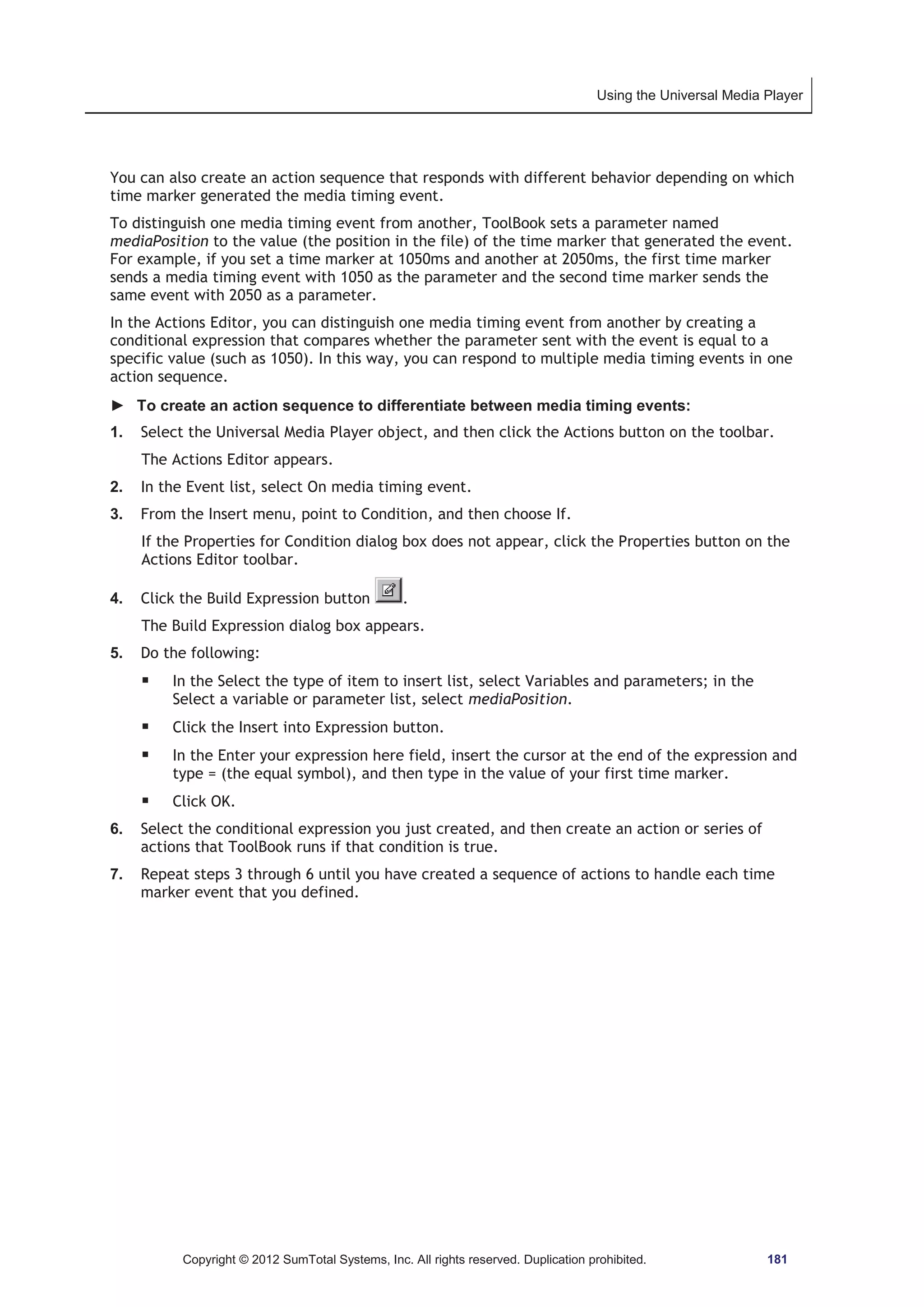 Using the Universal Media Player 
You can also create an action sequence that responds with different behavior depending on which 
time marker generated the media timing event. 
To distinguish one media timing event from another, ToolBook sets a parameter named 
mediaPosition to the value (the position in the file) of the time marker that generated the event. 
For example, if you set a time marker at 1050ms and another at 2050ms, the first time marker 
sends a media timing event with 1050 as the parameter and the second time marker sends the 
same event with 2050 as a parameter. 
In the Actions Editor, you can distinguish one media timing event from another by creating a 
conditional expression that compares whether the parameter sent with the event is equal to a 
specific value (such as 1050). In this way, you can respond to multiple media timing events in one 
action sequence. 
► To create an action sequence to differentiate between media timing events: 
1. Select the Universal Media Player object, and then click the Actions button on the toolbar. 
The Actions Editor appears. 
2. In the Event list, select On media timing event. 
3. From the Insert menu, point to Condition, and then choose If. 
If the Properties for Condition dialog box does not appear, click the Properties button on the 
Actions Editor toolbar. 
4. Click the Build Expression button . 
The Build Expression dialog box appears. 
5. Do the following: 
ƒ In the Select the type of item to insert list, select Variables and parameters; in the 
Select a variable or parameter list, select mediaPosition. 
ƒ Click the Insert into Expression button. 
ƒ In the Enter your expression here field, insert the cursor at the end of the expression and 
type = (the equal symbol), and then type in the value of your first time marker. 
ƒ Click OK. 
6. Select the conditional expression you just created, and then create an action or series of 
actions that ToolBook runs if that condition is true. 
7. Repeat steps 3 through 6 until you have created a sequence of actions to handle each time 
marker event that you defined. 
Copyright © 2012 SumTotal Systems, Inc. All rights reserved. Duplication prohibited. 181 
 