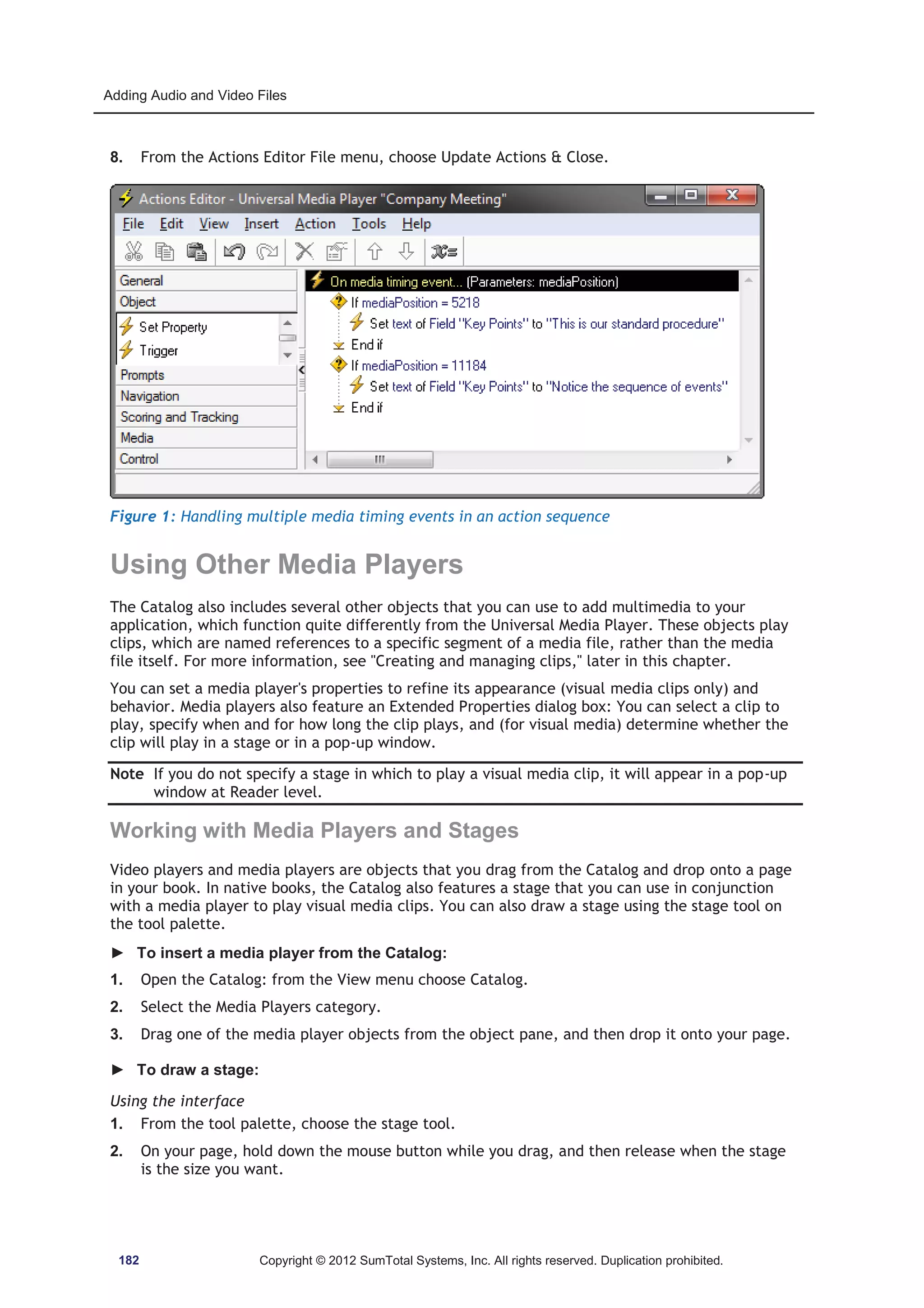 Adding Audio and Video Files 
8. From the Actions Editor File menu, choose Update Actions  Close. 
Figure 1: Handling multiple media timing events in an action sequence 
Using Other Media Players 
The Catalog also includes several other objects that you can use to add multimedia to your 
application, which function quite differently from the Universal Media Player. These objects play 
clips, which are named references to a specific segment of a media file, rather than the media 
file itself. For more information, see Creating and managing clips, later in this chapter. 
You can set a media player's properties to refine its appearance (visual media clips only) and 
behavior. Media players also feature an Extended Properties dialog box: You can select a clip to 
play, specify when and for how long the clip plays, and (for visual media) determine whether the 
clip will play in a stage or in a pop-up window. 
Note If you do not specify a stage in which to play a visual media clip, it will appear in a pop-up 
window at Reader level. 
Working with Media Players and Stages 
Video players and media players are objects that you drag from the Catalog and drop onto a page 
in your book. In native books, the Catalog also features a stage that you can use in conjunction 
with a media player to play visual media clips. You can also draw a stage using the stage tool on 
the tool palette. 
► To insert a media player from the Catalog: 
1. Open the Catalog: from the View menu choose Catalog. 
2. Select the Media Players category. 
3. Drag one of the media player objects from the object pane, and then drop it onto your page. 
► To draw a stage: 
Using the interface 
1. From the tool palette, choose the stage tool. 
2. On your page, hold down the mouse button while you drag, and then release when the stage 
is the size you want. 
182 Copyright © 2012 SumTotal Systems, Inc. All rights reserved. Duplication prohibited. 
 