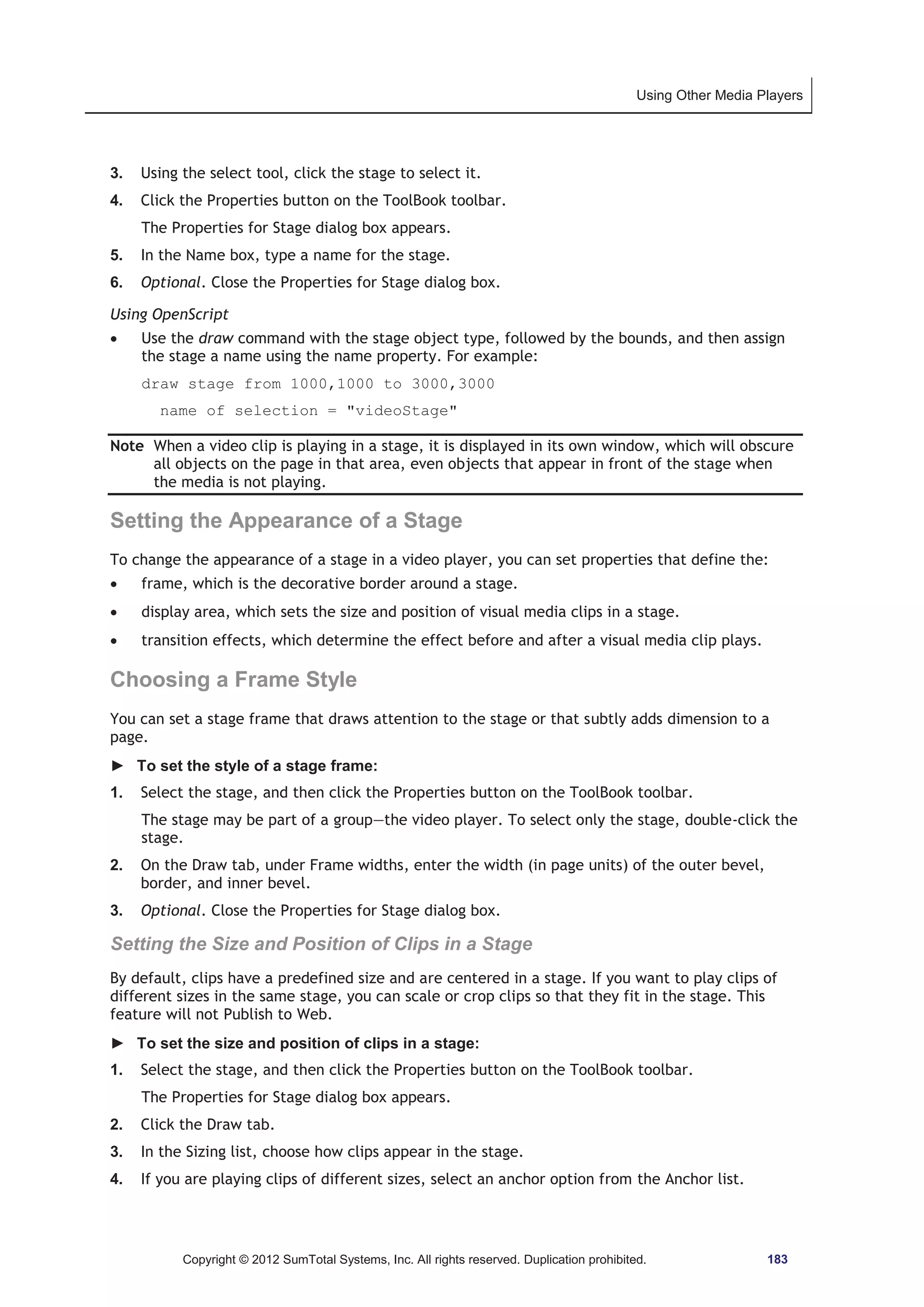 Using Other Media Players 
3. Using the select tool, click the stage to select it. 
4. Click the Properties button on the ToolBook toolbar. 
The Properties for Stage dialog box appears. 
5. In the Name box, type a name for the stage. 
6. Optional. Close the Properties for Stage dialog box. 
Using OpenScript 
x Use the draw command with the stage object type, followed by the bounds, and then assign 
the stage a name using the name property. For example: 
draw stage from 1000,1000 to 3000,3000 
name of selection = videoStage 
Note When a video clip is playing in a stage, it is displayed in its own window, which will obscure 
all objects on the page in that area, even objects that appear in front of the stage when 
the media is not playing. 
Setting the Appearance of a Stage 
To change the appearance of a stage in a video player, you can set properties that define the: 
x frame, which is the decorative border around a stage. 
x display area, which sets the size and position of visual media clips in a stage. 
x transition effects, which determine the effect before and after a visual media clip plays. 
Choosing a Frame Style 
You can set a stage frame that draws attention to the stage or that subtly adds dimension to a 
page. 
► To set the style of a stage frame: 
1. Select the stage, and then click the Properties button on the ToolBook toolbar. 
The stage may be part of a group—the video player. To select only the stage, double-click the 
stage. 
2. On the Draw tab, under Frame widths, enter the width (in page units) of the outer bevel, 
border, and inner bevel. 
3. Optional. Close the Properties for Stage dialog box. 
Setting the Size and Position of Clips in a Stage 
By default, clips have a predefined size and are centered in a stage. If you want to play clips of 
different sizes in the same stage, you can scale or crop clips so that they fit in the stage. This 
feature will not Publish to Web. 
► To set the size and position of clips in a stage: 
1. Select the stage, and then click the Properties button on the ToolBook toolbar. 
The Properties for Stage dialog box appears. 
2. Click the Draw tab. 
3. In the Sizing list, choose how clips appear in the stage. 
4. If you are playing clips of different sizes, select an anchor option from the Anchor list. 
Copyright © 2012 SumTotal Systems, Inc. All rights reserved. Duplication prohibited. 183 
 