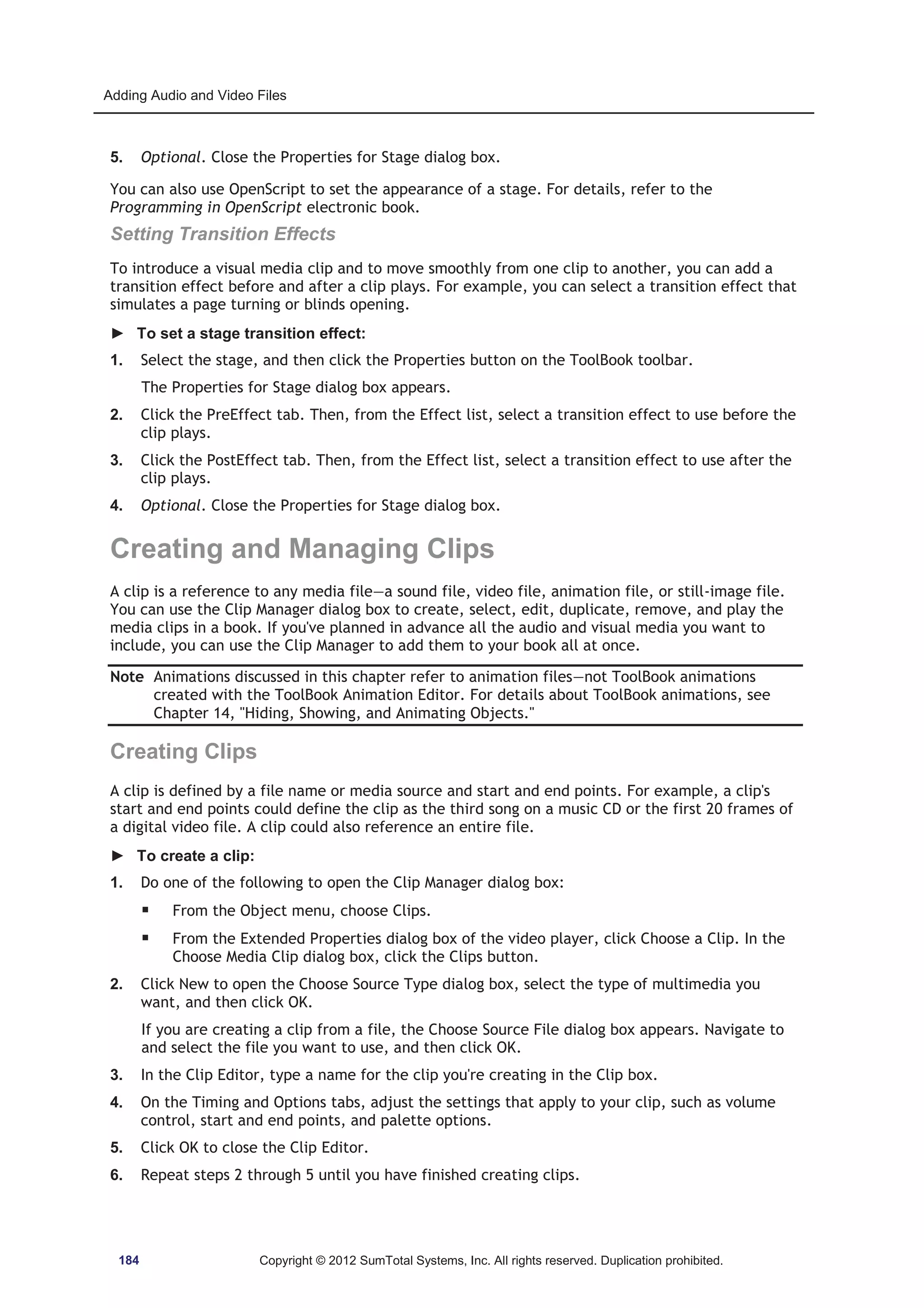 Adding Audio and Video Files 
5. Optional. Close the Properties for Stage dialog box. 
You can also use OpenScript to set the appearance of a stage. For details, refer to the 
Programming in OpenScript electronic book. 
Setting Transition Effects 
To introduce a visual media clip and to move smoothly from one clip to another, you can add a 
transition effect before and after a clip plays. For example, you can select a transition effect that 
simulates a page turning or blinds opening. 
► To set a stage transition effect: 
1. Select the stage, and then click the Properties button on the ToolBook toolbar. 
The Properties for Stage dialog box appears. 
2. Click the PreEffect tab. Then, from the Effect list, select a transition effect to use before the 
clip plays. 
3. Click the PostEffect tab. Then, from the Effect list, select a transition effect to use after the 
clip plays. 
4. Optional. Close the Properties for Stage dialog box. 
Creating and Managing Clips 
A clip is a reference to any media file—a sound file, video file, animation file, or still-image file. 
You can use the Clip Manager dialog box to create, select, edit, duplicate, remove, and play the 
media clips in a book. If you've planned in advance all the audio and visual media you want to 
include, you can use the Clip Manager to add them to your book all at once. 
Note Animations discussed in this chapter refer to animation files—not ToolBook animations 
created with the ToolBook Animation Editor. For details about ToolBook animations, see 
Chapter 14, Hiding, Showing, and Animating Objects. 
Creating Clips 
A clip is defined by a file name or media source and start and end points. For example, a clip's 
start and end points could define the clip as the third song on a music CD or the first 20 frames of 
a digital video file. A clip could also reference an entire file. 
► To create a clip: 
1. Do one of the following to open the Clip Manager dialog box: 
ƒ From the Object menu, choose Clips. 
ƒ From the Extended Properties dialog box of the video player, click Choose a Clip. In the 
Choose Media Clip dialog box, click the Clips button. 
2. Click New to open the Choose Source Type dialog box, select the type of multimedia you 
want, and then click OK. 
If you are creating a clip from a file, the Choose Source File dialog box appears. Navigate to 
and select the file you want to use, and then click OK. 
3. In the Clip Editor, type a name for the clip you're creating in the Clip box. 
4. On the Timing and Options tabs, adjust the settings that apply to your clip, such as volume 
control, start and end points, and palette options. 
5. Click OK to close the Clip Editor. 
6. Repeat steps 2 through 5 until you have finished creating clips. 
184 Copyright © 2012 SumTotal Systems, Inc. All rights reserved. Duplication prohibited. 
 