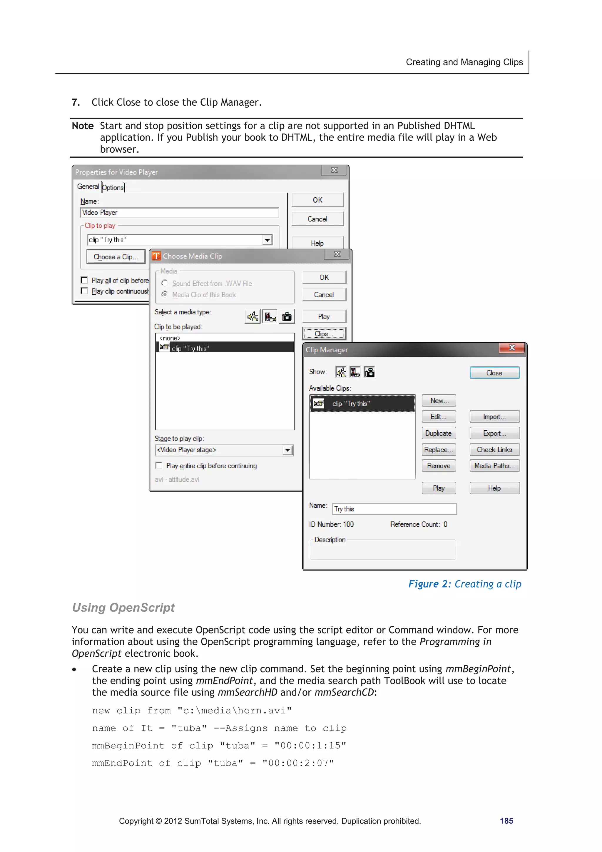 Creating and Managing Clips 
7. Click Close to close the Clip Manager. 
Note Start and stop position settings for a clip are not supported in an Published DHTML 
application. If you Publish your book to DHTML, the entire media file will play in a Web 
browser. 
Figure 2: Creating a clip 
Using OpenScript 
You can write and execute OpenScript code using the script editor or Command window. For more 
information about using the OpenScript programming language, refer to the Programming in 
OpenScript electronic book. 
x Create a new clip using the new clip command. Set the beginning point using mmBeginPoint, 
the ending point using mmEndPoint, and the media search path ToolBook will use to locate 
the media source file using mmSearchHD and/or mmSearchCD: 
new clip from c:mediahorn.avi 
name of It = tuba --Assigns name to clip 
mmBeginPoint of clip tuba = 00:00:1:15 
mmEndPoint of clip tuba = 00:00:2:07 
Copyright © 2012 SumTotal Systems, Inc. All rights reserved. Duplication prohibited. 185 
 