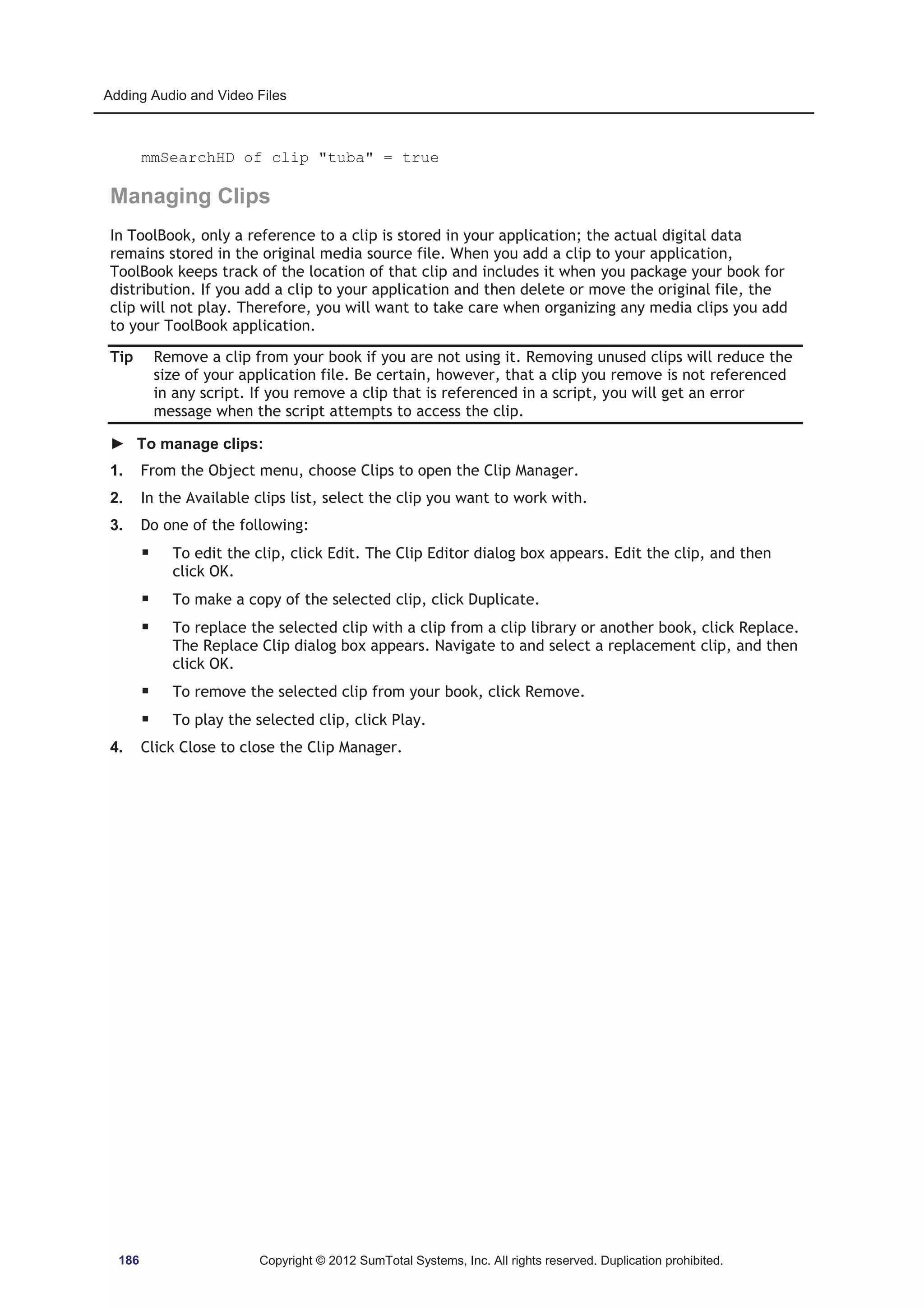 Adding Audio and Video Files 
mmSearchHD of clip tuba = true 
Managing Clips 
In ToolBook, only a reference to a clip is stored in your application; the actual digital data 
remains stored in the original media source file. When you add a clip to your application, 
ToolBook keeps track of the location of that clip and includes it when you package your book for 
distribution. If you add a clip to your application and then delete or move the original file, the 
clip will not play. Therefore, you will want to take care when organizing any media clips you add 
to your ToolBook application. 
Tip Remove a clip from your book if you are not using it. Removing unused clips will reduce the 
size of your application file. Be certain, however, that a clip you remove is not referenced 
in any script. If you remove a clip that is referenced in a script, you will get an error 
message when the script attempts to access the clip. 
► To manage clips: 
1. From the Object menu, choose Clips to open the Clip Manager. 
2. In the Available clips list, select the clip you want to work with. 
3. Do one of the following: 
ƒ To edit the clip, click Edit. The Clip Editor dialog box appears. Edit the clip, and then 
click OK. 
ƒ To make a copy of the selected clip, click Duplicate. 
ƒ To replace the selected clip with a clip from a clip library or another book, click Replace. 
The Replace Clip dialog box appears. Navigate to and select a replacement clip, and then 
click OK. 
ƒ To remove the selected clip from your book, click Remove. 
ƒ To play the selected clip, click Play. 
4. Click Close to close the Clip Manager. 
186 Copyright © 2012 SumTotal Systems, Inc. All rights reserved. Duplication prohibited. 
 