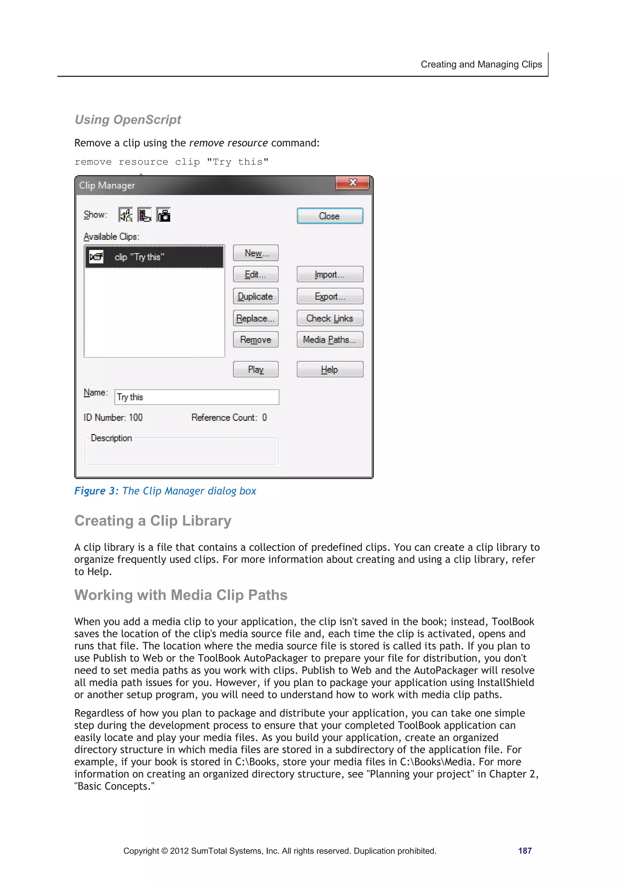 Creating and Managing Clips 
Using OpenScript 
Remove a clip using the remove resource command: 
remove resource clip Try this 
Figure 3: The Clip Manager dialog box 
Creating a Clip Library 
A clip library is a file that contains a collection of predefined clips. You can create a clip library to 
organize frequently used clips. For more information about creating and using a clip library, refer 
to Help. 
Working with Media Clip Paths 
When you add a media clip to your application, the clip isn't saved in the book; instead, ToolBook 
saves the location of the clip's media source file and, each time the clip is activated, opens and 
runs that file. The location where the media source file is stored is called its path. If you plan to 
use Publish to Web or the ToolBook AutoPackager to prepare your file for distribution, you don't 
need to set media paths as you work with clips. Publish to Web and the AutoPackager will resolve 
all media path issues for you. However, if you plan to package your application using InstallShield 
or another setup program, you will need to understand how to work with media clip paths. 
Regardless of how you plan to package and distribute your application, you can take one simple 
step during the development process to ensure that your completed ToolBook application can 
easily locate and play your media files. As you build your application, create an organized 
directory structure in which media files are stored in a subdirectory of the application file. For 
example, if your book is stored in C:Books, store your media files in C:BooksMedia. For more 
information on creating an organized directory structure, see Planning your project in Chapter 2, 
Basic Concepts. 
Copyright © 2012 SumTotal Systems, Inc. All rights reserved. Duplication prohibited. 187 
 