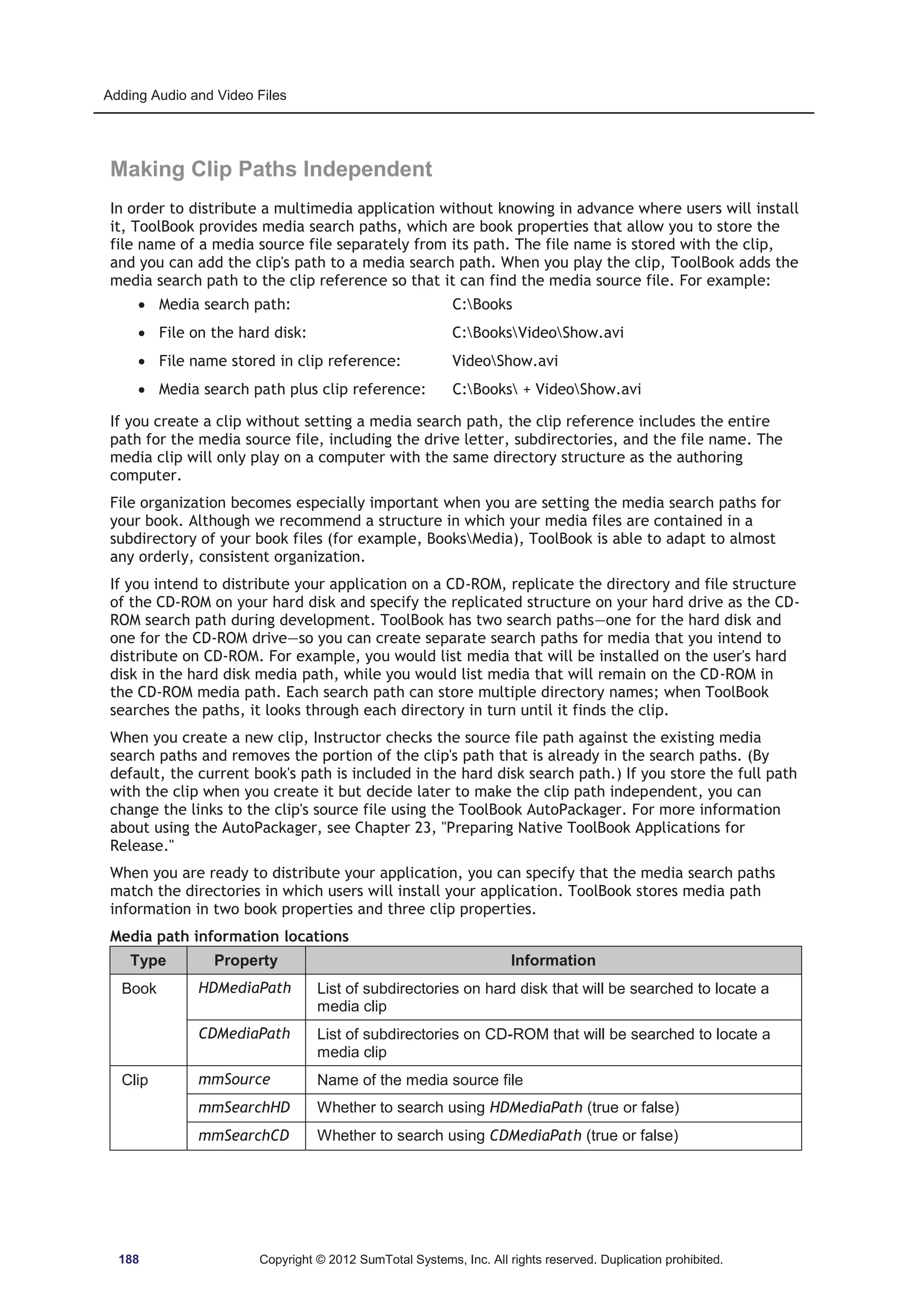 Adding Audio and Video Files 
Making Clip Paths Independent 
In order to distribute a multimedia application without knowing in advance where users will install 
it, ToolBook provides media search paths, which are book properties that allow you to store the 
file name of a media source file separately from its path. The file name is stored with the clip, 
and you can add the clip's path to a media search path. When you play the clip, ToolBook adds the 
media search path to the clip reference so that it can find the media source file. For example: 
x Media search path: C:Books 
x File on the hard disk: C:BooksVideoShow.avi 
x File name stored in clip reference: VideoShow.avi 
x Media search path plus clip reference: C:Books + VideoShow.avi 
If you create a clip without setting a media search path, the clip reference includes the entire 
path for the media source file, including the drive letter, subdirectories, and the file name. The 
media clip will only play on a computer with the same directory structure as the authoring 
computer. 
File organization becomes especially important when you are setting the media search paths for 
your book. Although we recommend a structure in which your media files are contained in a 
subdirectory of your book files (for example, BooksMedia), ToolBook is able to adapt to almost 
any orderly, consistent organization. 
If you intend to distribute your application on a CD-ROM, replicate the directory and file structure 
of the CD-ROM on your hard disk and specify the replicated structure on your hard drive as the CD-ROM 
search path during development. ToolBook has two search paths—one for the hard disk and 
one for the CD-ROM drive—so you can create separate search paths for media that you intend to 
distribute on CD-ROM. For example, you would list media that will be installed on the user's hard 
disk in the hard disk media path, while you would list media that will remain on the CD-ROM in 
the CD-ROM media path. Each search path can store multiple directory names; when ToolBook 
searches the paths, it looks through each directory in turn until it finds the clip. 
When you create a new clip, Instructor checks the source file path against the existing media 
search paths and removes the portion of the clip's path that is already in the search paths. (By 
default, the current book's path is included in the hard disk search path.) If you store the full path 
with the clip when you create it but decide later to make the clip path independent, you can 
change the links to the clip's source file using the ToolBook AutoPackager. For more information 
about using the AutoPackager, see Chapter 23, Preparing Native ToolBook Applications for 
Release. 
When you are ready to distribute your application, you can specify that the media search paths 
match the directories in which users will install your application. ToolBook stores media path 
information in two book properties and three clip properties. 
Media path information locations 
Type Property Information 
Book HDMediaPath List of subdirectories on hard disk that will be searched to locate a 
media clip 
CDMediaPath List of subdirectories on CD-ROM that will be searched to locate a 
media clip 
Clip mmSource Name of the media source file 
mmSearchHD Whether to search using HDMediaPath (true or false) 
mmSearchCD Whether to search using CDMediaPath (true or false) 
188 Copyright © 2012 SumTotal Systems, Inc. All rights reserved. Duplication prohibited. 
 