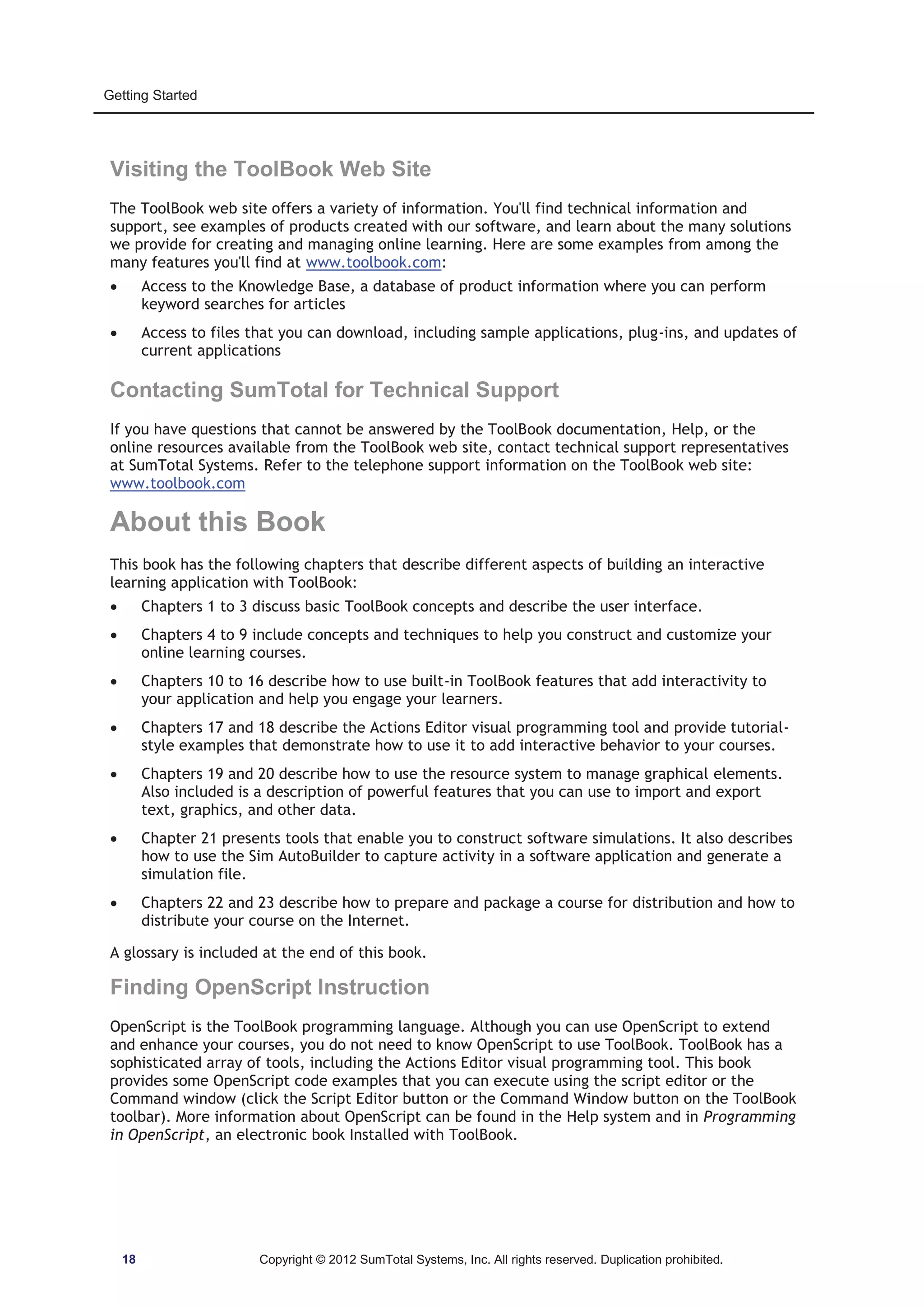Getting Started 
Visiting the ToolBook Web Site 
The ToolBook web site offers a variety of information. You'll find technical information and 
support, see examples of products created with our software, and learn about the many solutions 
we provide for creating and managing online learning. Here are some examples from among the 
many features you'll find at www.toolbook.com: 
x Access to the Knowledge Base, a database of product information where you can perform 
keyword searches for articles 
x Access to files that you can download, including sample applications, plug-ins, and updates of 
current applications 
Contacting SumTotal for Technical Support 
If you have questions that cannot be answered by the ToolBook documentation, Help, or the 
online resources available from the ToolBook web site, contact technical support representatives 
at SumTotal Systems. Refer to the telephone support information on the ToolBook web site: 
www.toolbook.com 
About this Book 
This book has the following chapters that describe different aspects of building an interactive 
learning application with ToolBook: 
x Chapters 1 to 3 discuss basic ToolBook concepts and describe the user interface. 
x Chapters 4 to 9 include concepts and techniques to help you construct and customize your 
online learning courses. 
x Chapters 10 to 16 describe how to use built-in ToolBook features that add interactivity to 
your application and help you engage your learners. 
x Chapters 17 and 18 describe the Actions Editor visual programming tool and provide tutorial-style 
examples that demonstrate how to use it to add interactive behavior to your courses. 
x Chapters 19 and 20 describe how to use the resource system to manage graphical elements. 
Also included is a description of powerful features that you can use to import and export 
text, graphics, and other data. 
x Chapter 21 presents tools that enable you to construct software simulations. It also describes 
how to use the Sim AutoBuilder to capture activity in a software application and generate a 
simulation file. 
x Chapters 22 and 23 describe how to prepare and package a course for distribution and how to 
distribute your course on the Internet. 
A glossary is included at the end of this book. 
Finding OpenScript Instruction 
OpenScript is the ToolBook programming language. Although you can use OpenScript to extend 
and enhance your courses, you do not need to know OpenScript to use ToolBook. ToolBook has a 
sophisticated array of tools, including the Actions Editor visual programming tool. This book 
provides some OpenScript code examples that you can execute using the script editor or the 
Command window (click the Script Editor button or the Command Window button on the ToolBook 
toolbar). More information about OpenScript can be found in the Help system and in Programming 
in OpenScript, an electronic book Installed with ToolBook. 
18 Copyright © 2012 SumTotal Systems, Inc. All rights reserved. Duplication prohibited. 
 