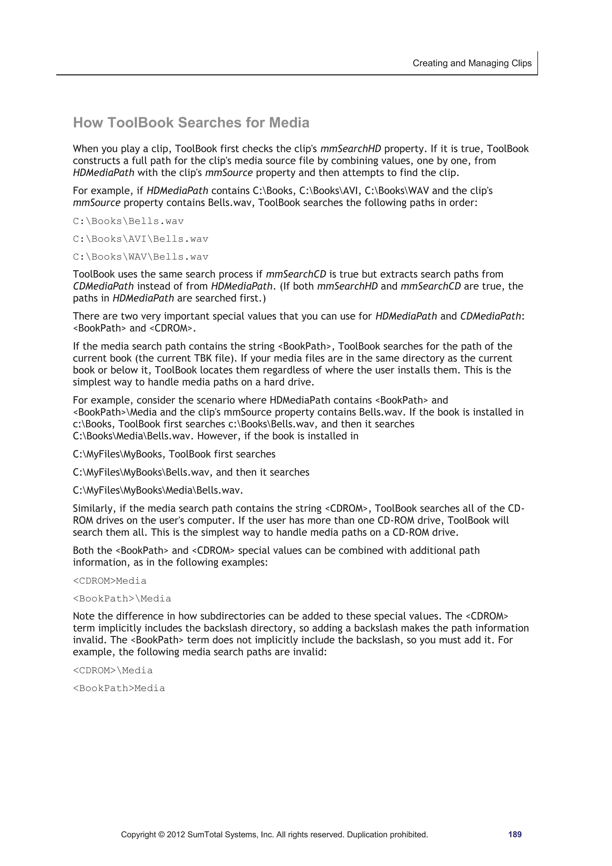 Creating and Managing Clips 
How ToolBook Searches for Media 
When you play a clip, ToolBook first checks the clip's mmSearchHD property. If it is true, ToolBook 
constructs a full path for the clip's media source file by combining values, one by one, from 
HDMediaPath with the clip's mmSource property and then attempts to find the clip. 
For example, if HDMediaPath contains C:Books, C:BooksAVI, C:BooksWAV and the clip's 
mmSource property contains Bells.wav, ToolBook searches the following paths in order: 
C:BooksBells.wav 
C:BooksAVIBells.wav 
C:BooksWAVBells.wav 
ToolBook uses the same search process if mmSearchCD is true but extracts search paths from 
CDMediaPath instead of from HDMediaPath. (If both mmSearchHD and mmSearchCD are true, the 
paths in HDMediaPath are searched first.) 
There are two very important special values that you can use for HDMediaPath and CDMediaPath: 
BookPath and CDROM. 
If the media search path contains the string BookPath, ToolBook searches for the path of the 
current book (the current TBK file). If your media files are in the same directory as the current 
book or below it, ToolBook locates them regardless of where the user installs them. This is the 
simplest way to handle media paths on a hard drive. 
For example, consider the scenario where HDMediaPath contains BookPath and 
BookPathMedia and the clip's mmSource property contains Bells.wav. If the book is installed in 
c:Books, ToolBook first searches c:BooksBells.wav, and then it searches 
C:BooksMediaBells.wav. However, if the book is installed in 
C:MyFilesMyBooks, ToolBook first searches 
C:MyFilesMyBooksBells.wav, and then it searches 
C:MyFilesMyBooksMediaBells.wav. 
Similarly, if the media search path contains the string CDROM, ToolBook searches all of the CD-ROM 
drives on the user's computer. If the user has more than one CD-ROM drive, ToolBook will 
search them all. This is the simplest way to handle media paths on a CD-ROM drive. 
Both the BookPath and CDROM special values can be combined with additional path 
information, as in the following examples: 
CDROMMedia 
BookPathMedia 
Note the difference in how subdirectories can be added to these special values. The CDROM 
term implicitly includes the backslash directory, so adding a backslash makes the path information 
invalid. The BookPath term does not implicitly include the backslash, so you must add it. For 
example, the following media search paths are invalid: 
CDROMMedia 
BookPathMedia 
Copyright © 2012 SumTotal Systems, Inc. All rights reserved. Duplication prohibited. 189 
 