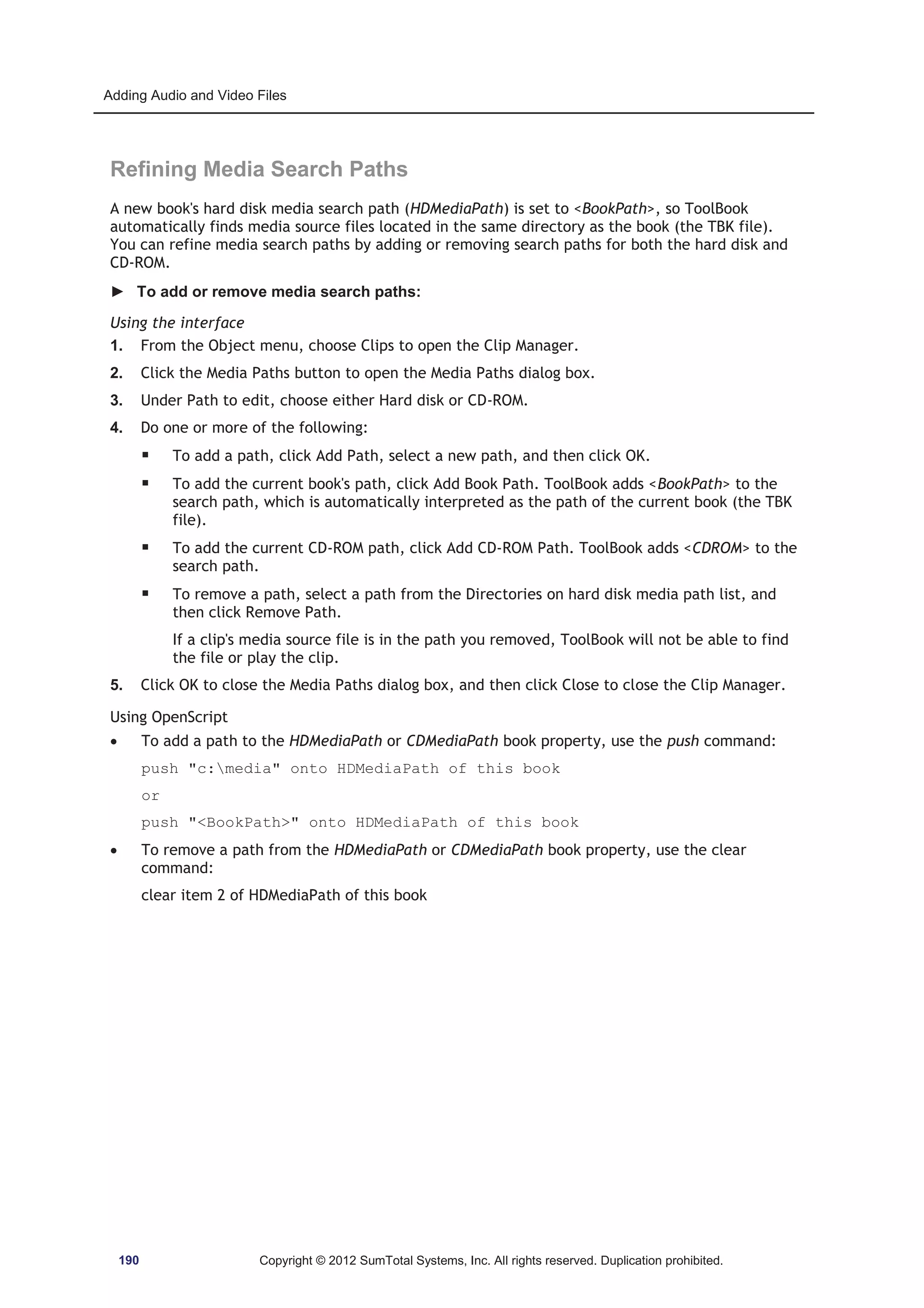 Adding Audio and Video Files 
Refining Media Search Paths 
A new book's hard disk media search path (HDMediaPath) is set to BookPath, so ToolBook 
automatically finds media source files located in the same directory as the book (the TBK file). 
You can refine media search paths by adding or removing search paths for both the hard disk and 
CD-ROM. 
► To add or remove media search paths: 
Using the interface 
1. From the Object menu, choose Clips to open the Clip Manager. 
2. Click the Media Paths button to open the Media Paths dialog box. 
3. Under Path to edit, choose either Hard disk or CD-ROM. 
4. Do one or more of the following: 
ƒ To add a path, click Add Path, select a new path, and then click OK. 
ƒ To add the current book's path, click Add Book Path. ToolBook adds BookPath to the 
search path, which is automatically interpreted as the path of the current book (the TBK 
file). 
ƒ To add the current CD-ROM path, click Add CD-ROM Path. ToolBook adds CDROM to the 
search path. 
ƒ To remove a path, select a path from the Directories on hard disk media path list, and 
then click Remove Path. 
If a clip's media source file is in the path you removed, ToolBook will not be able to find 
the file or play the clip. 
5. Click OK to close the Media Paths dialog box, and then click Close to close the Clip Manager. 
Using OpenScript 
x To add a path to the HDMediaPath or CDMediaPath book property, use the push command: 
push c:media onto HDMediaPath of this book 
or 
push BookPath onto HDMediaPath of this book 
x To remove a path from the HDMediaPath or CDMediaPath book property, use the clear 
command: 
clear item 2 of HDMediaPath of this book 
190 Copyright © 2012 SumTotal Systems, Inc. All rights reserved. Duplication prohibited. 
 