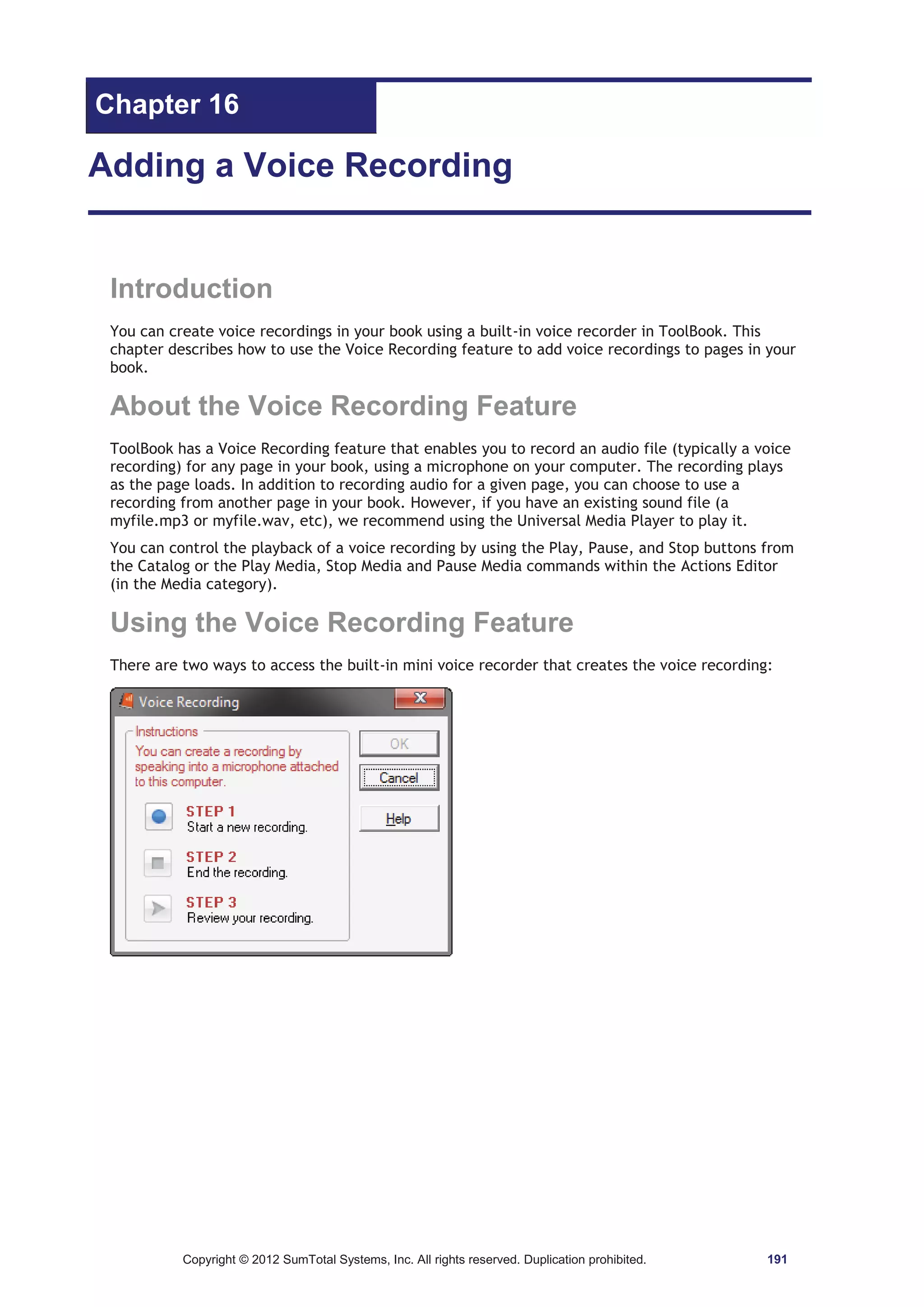Chapter 16 
Adding a Voice Recording 
Introduction 
You can create voice recordings in your book using a built-in voice recorder in ToolBook. This 
chapter describes how to use the Voice Recording feature to add voice recordings to pages in your 
book. 
About the Voice Recording Feature 
ToolBook has a Voice Recording feature that enables you to record an audio file (typically a voice 
recording) for any page in your book, using a microphone on your computer. The recording plays 
as the page loads. In addition to recording audio for a given page, you can choose to use a 
recording from another page in your book. However, if you have an existing sound file (a 
myfile.mp3 or myfile.wav, etc), we recommend using the Universal Media Player to play it. 
You can control the playback of a voice recording by using the Play, Pause, and Stop buttons from 
the Catalog or the Play Media, Stop Media and Pause Media commands within the Actions Editor 
(in the Media category). 
Using the Voice Recording Feature 
There are two ways to access the built-in mini voice recorder that creates the voice recording: 
Copyright © 2012 SumTotal Systems, Inc. All rights reserved. Duplication prohibited. 191 
 
