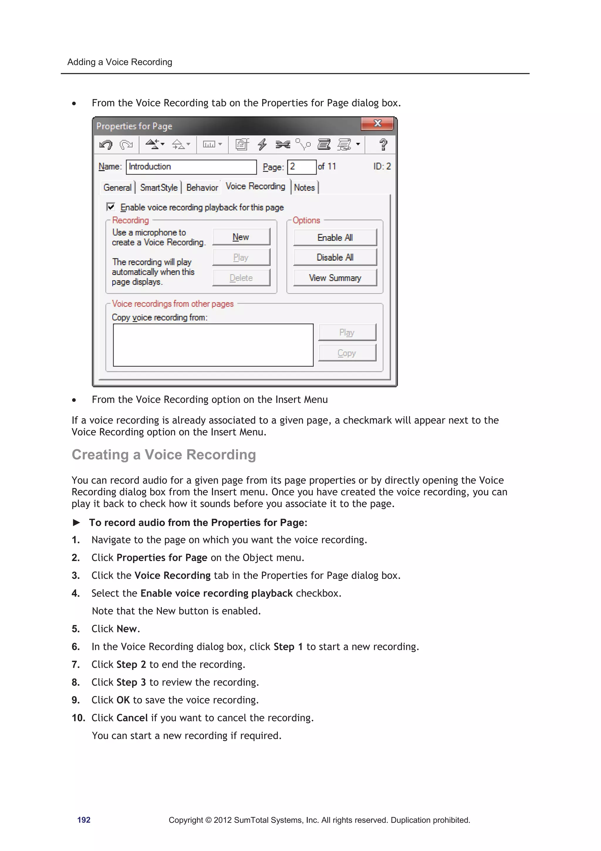 Adding a Voice Recording 
x From the Voice Recording tab on the Properties for Page dialog box. 
x From the Voice Recording option on the Insert Menu 
If a voice recording is already associated to a given page, a checkmark will appear next to the 
Voice Recording option on the Insert Menu. 
Creating a Voice Recording 
You can record audio for a given page from its page properties or by directly opening the Voice 
Recording dialog box from the Insert menu. Once you have created the voice recording, you can 
play it back to check how it sounds before you associate it to the page. 
► To record audio from the Properties for Page: 
1. Navigate to the page on which you want the voice recording. 
2. Click Properties for Page on the Object menu. 
3. Click the Voice Recording tab in the Properties for Page dialog box. 
4. Select the Enable voice recording playback checkbox. 
Note that the New button is enabled. 
5. Click New. 
6. In the Voice Recording dialog box, click Step 1 to start a new recording. 
7. Click Step 2 to end the recording. 
8. Click Step 3 to review the recording. 
9. Click OK to save the voice recording. 
10. Click Cancel if you want to cancel the recording. 
You can start a new recording if required. 
192 Copyright © 2012 SumTotal Systems, Inc. All rights reserved. Duplication prohibited. 
 
