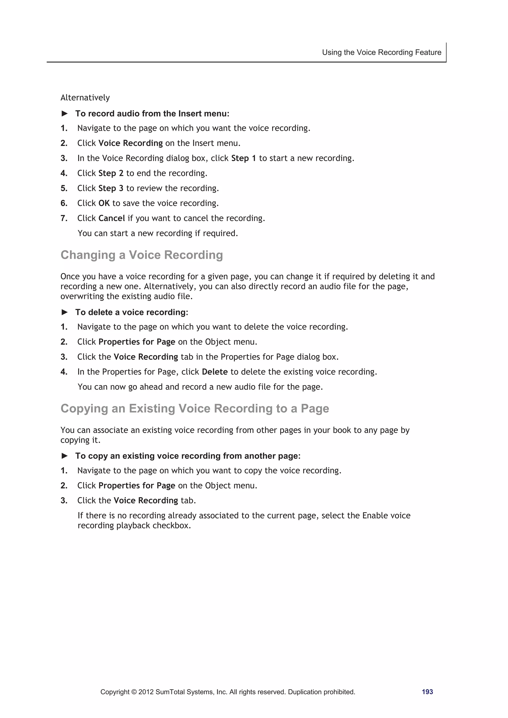 Using the Voice Recording Feature 
Alternatively 
► To record audio from the Insert menu: 
1. Navigate to the page on which you want the voice recording. 
2. Click Voice Recording on the Insert menu. 
3. In the Voice Recording dialog box, click Step 1 to start a new recording. 
4. Click Step 2 to end the recording. 
5. Click Step 3 to review the recording. 
6. Click OK to save the voice recording. 
7. Click Cancel if you want to cancel the recording. 
You can start a new recording if required. 
Changing a Voice Recording 
Once you have a voice recording for a given page, you can change it if required by deleting it and 
recording a new one. Alternatively, you can also directly record an audio file for the page, 
overwriting the existing audio file. 
► To delete a voice recording: 
1. Navigate to the page on which you want to delete the voice recording. 
2. Click Properties for Page on the Object menu. 
3. Click the Voice Recording tab in the Properties for Page dialog box. 
4. In the Properties for Page, click Delete to delete the existing voice recording. 
You can now go ahead and record a new audio file for the page. 
Copying an Existing Voice Recording to a Page 
You can associate an existing voice recording from other pages in your book to any page by 
copying it. 
► To copy an existing voice recording from another page: 
1. Navigate to the page on which you want to copy the voice recording. 
2. Click Properties for Page on the Object menu. 
3. Click the Voice Recording tab. 
If there is no recording already associated to the current page, select the Enable voice 
recording playback checkbox. 
Copyright © 2012 SumTotal Systems, Inc. All rights reserved. Duplication prohibited. 193 
 