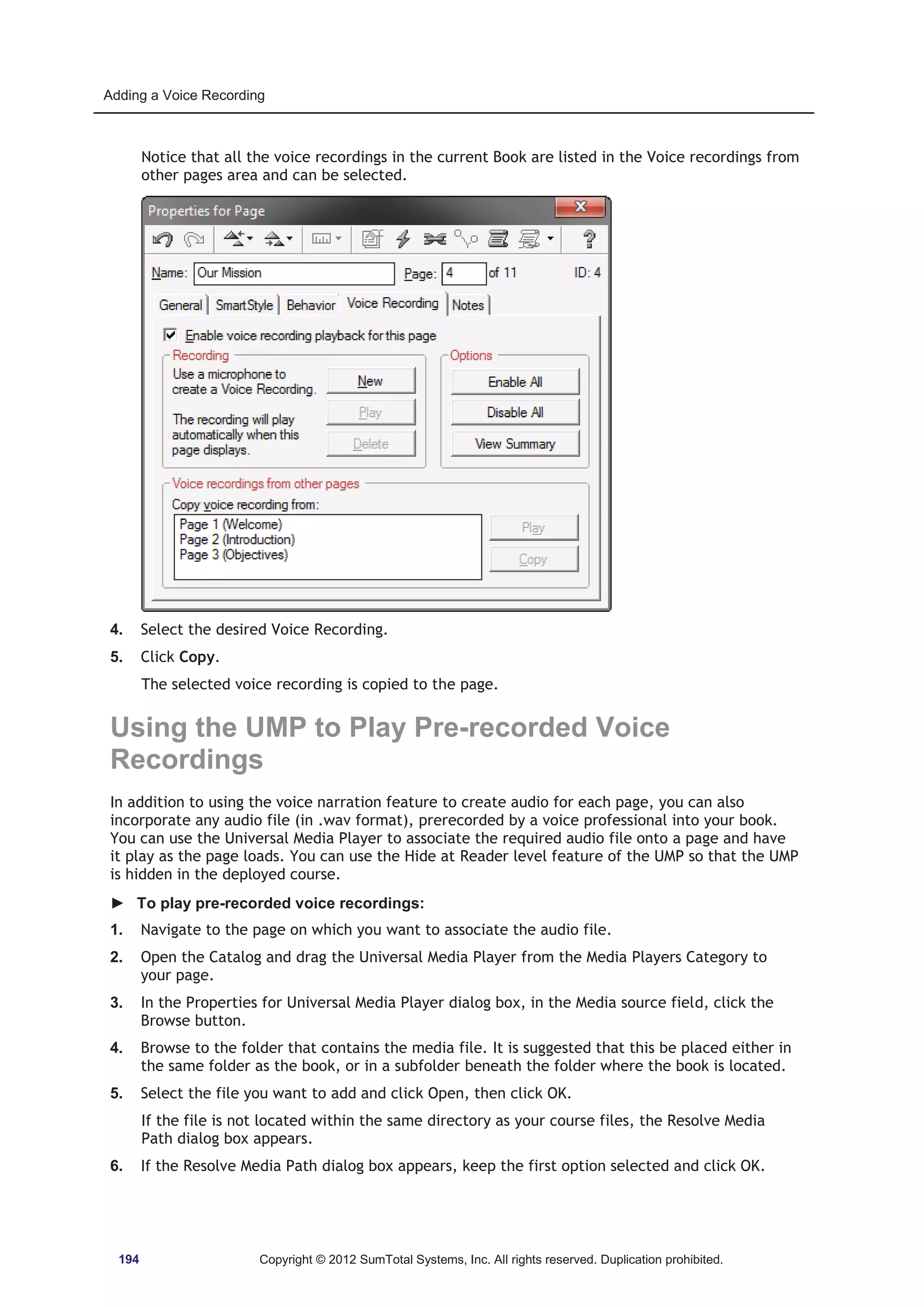 Adding a Voice Recording 
Notice that all the voice recordings in the current Book are listed in the Voice recordings from 
other pages area and can be selected. 
4. Select the desired Voice Recording. 
5. Click Copy. 
The selected voice recording is copied to the page. 
Using the UMP to Play Pre-recorded Voice 
Recordings 
In addition to using the voice narration feature to create audio for each page, you can also 
incorporate any audio file (in .wav format), prerecorded by a voice professional into your book. 
You can use the Universal Media Player to associate the required audio file onto a page and have 
it play as the page loads. You can use the Hide at Reader level feature of the UMP so that the UMP 
is hidden in the deployed course. 
► To play pre-recorded voice recordings: 
1. Navigate to the page on which you want to associate the audio file. 
2. Open the Catalog and drag the Universal Media Player from the Media Players Category to 
your page. 
3. In the Properties for Universal Media Player dialog box, in the Media source field, click the 
Browse button. 
4. Browse to the folder that contains the media file. It is suggested that this be placed either in 
the same folder as the book, or in a subfolder beneath the folder where the book is located. 
5. Select the file you want to add and click Open, then click OK. 
If the file is not located within the same directory as your course files, the Resolve Media 
Path dialog box appears. 
6. If the Resolve Media Path dialog box appears, keep the first option selected and click OK. 
194 Copyright © 2012 SumTotal Systems, Inc. All rights reserved. Duplication prohibited. 
 