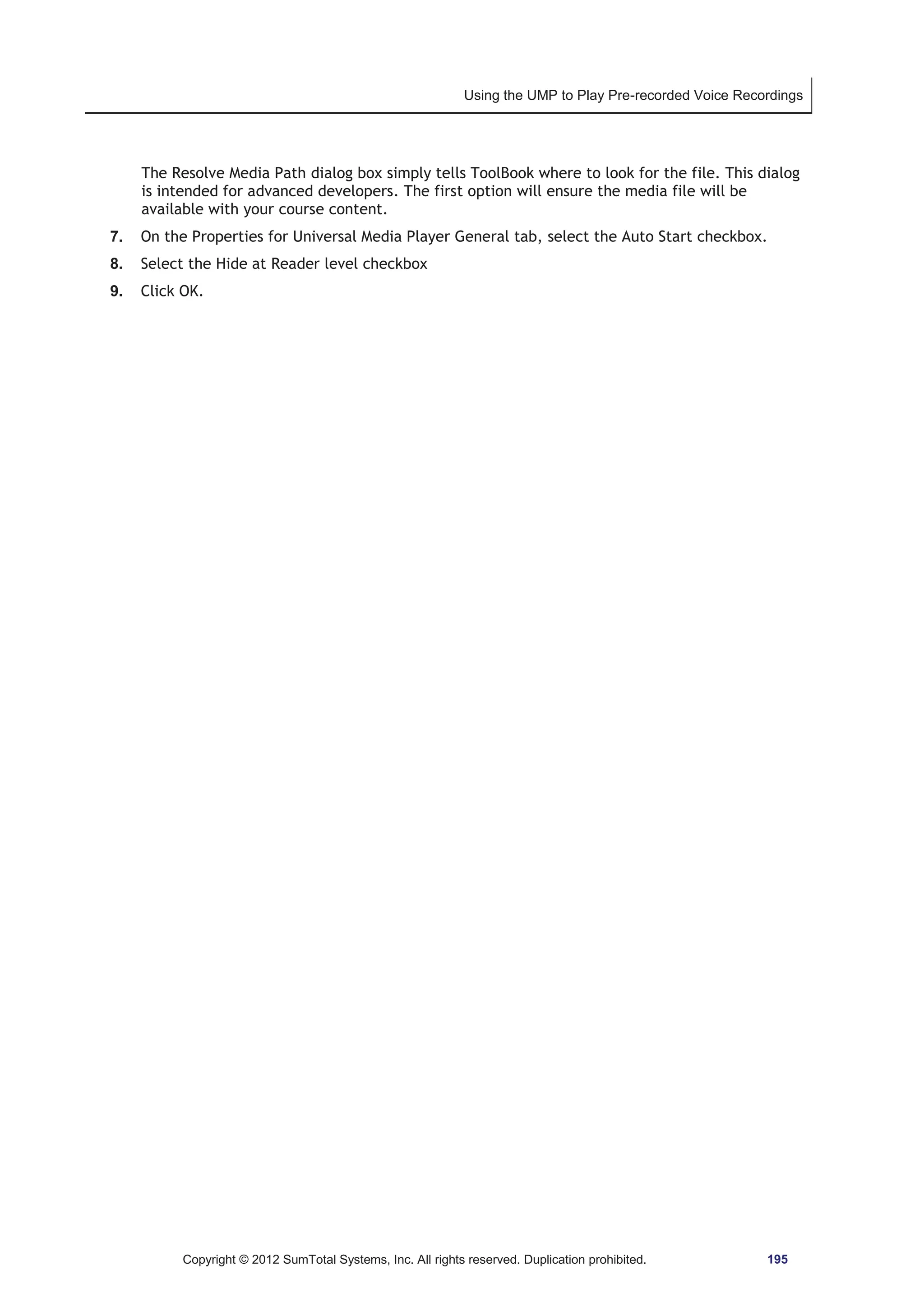 Using the UMP to Play Pre-recorded Voice Recordings 
The Resolve Media Path dialog box simply tells ToolBook where to look for the file. This dialog 
is intended for advanced developers. The first option will ensure the media file will be 
available with your course content. 
7. On the Properties for Universal Media Player General tab, select the Auto Start checkbox. 
8. Select the Hide at Reader level checkbox 
9. Click OK. 
Copyright © 2012 SumTotal Systems, Inc. All rights reserved. Duplication prohibited. 195 
 