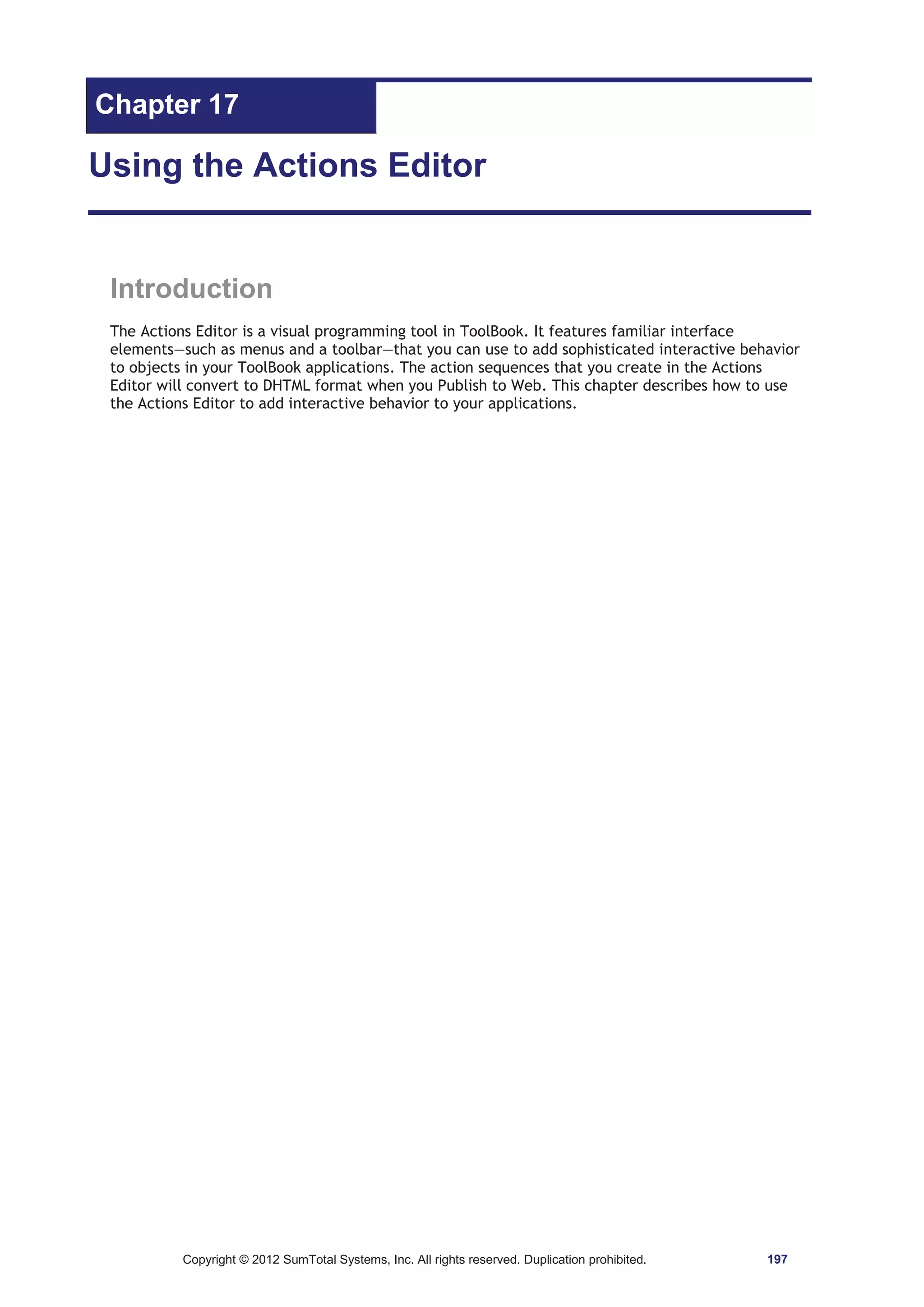 Chapter 17 
Using the Actions Editor 
Introduction 
The Actions Editor is a visual programming tool in ToolBook. It features familiar interface 
elements—such as menus and a toolbar—that you can use to add sophisticated interactive behavior 
to objects in your ToolBook applications. The action sequences that you create in the Actions 
Editor will convert to DHTML format when you Publish to Web. This chapter describes how to use 
the Actions Editor to add interactive behavior to your applications. 
Copyright © 2012 SumTotal Systems, Inc. All rights reserved. Duplication prohibited. 197 
 